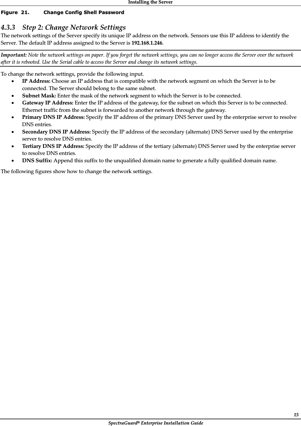 InstallingȱtheȱServerȱSpectraGuard®ȱEnterpriseȱInstallationȱGuideȱ15Figure  21. Change Config Shell Password 4.3.3 Stepȱ2:ȱChangeȱNetworkȱSettingsȱTheȱnetworkȱsettingsȱofȱtheȱServerȱspecifyȱitsȱuniqueȱIPȱaddressȱonȱtheȱnetwork.ȱSensorsȱuseȱthisȱIPȱaddressȱtoȱidentifyȱtheȱServer.ȱTheȱdefaultȱIPȱaddressȱassignedȱtoȱtheȱServerȱisȱ192.168.1.246.ȱImportant:ȱNoteȱtheȱnetworkȱsettingsȱonȱpaper.ȱIfȱyouȱforgetȱtheȱnetworkȱsettings,ȱyouȱcanȱnoȱlongerȱaccessȱtheȱServerȱoverȱtheȱnetworkȱafterȱitȱisȱrebooted.ȱUseȱtheȱSerialȱcableȱtoȱaccessȱtheȱServerȱandȱchangeȱitsȱnetworkȱsettings.ȱToȱchangeȱtheȱnetworkȱsettings,ȱprovideȱtheȱfollowingȱinput.ȱxIPȱAddress:ȱChooseȱanȱIPȱaddressȱthatȱisȱcompatibleȱwithȱtheȱnetworkȱsegmentȱonȱwhichȱtheȱServerȱisȱtoȱbeȱconnected.ȱTheȱServerȱshouldȱbelongȱtoȱtheȱsameȱsubnet.ȱxSubnetȱMask:ȱEnterȱtheȱmaskȱofȱtheȱnetworkȱsegmentȱtoȱwhichȱtheȱServerȱisȱtoȱbeȱconnected.ȱxGatewayȱIPȱAddress:ȱEnterȱtheȱIPȱaddressȱofȱtheȱgateway,ȱforȱtheȱsubnetȱonȱwhichȱthisȱServerȱisȱtoȱbeȱconnected.ȱEthernetȱtrafficȱfromȱtheȱsubnetȱisȱforwardedȱtoȱanotherȱnetworkȱthroughȱtheȱgateway.ȱxPrimaryȱDNSȱIPȱAddress:ȱSpecifyȱtheȱIPȱaddressȱofȱtheȱprimaryȱDNSȱServerȱusedȱbyȱtheȱenterpriseȱserverȱtoȱresolveȱDNSȱentries.ȱxSecondaryȱDNSȱIPȱAddress:ȱSpecifyȱtheȱIPȱaddressȱofȱtheȱsecondaryȱ(alternate)ȱDNSȱServerȱusedȱbyȱtheȱenterpriseȱserverȱtoȱresolveȱDNSȱentries.ȱxTertiaryȱDNSȱIPȱAddress:ȱSpecifyȱtheȱIPȱaddressȱofȱtheȱtertiaryȱ(alternate)ȱDNSȱServerȱusedȱbyȱtheȱenterpriseȱserverȱtoȱresolveȱDNSȱentries.ȱxDNSȱSuffix:ȱAppendȱthisȱsuffixȱtoȱtheȱunqualifiedȱdomainȱnameȱtoȱgenerateȱaȱfullyȱqualifiedȱdomainȱname.ȱTheȱfollowingȱfiguresȱshowȱhowȱtoȱchangeȱtheȱnetworkȱsettings.ȱ