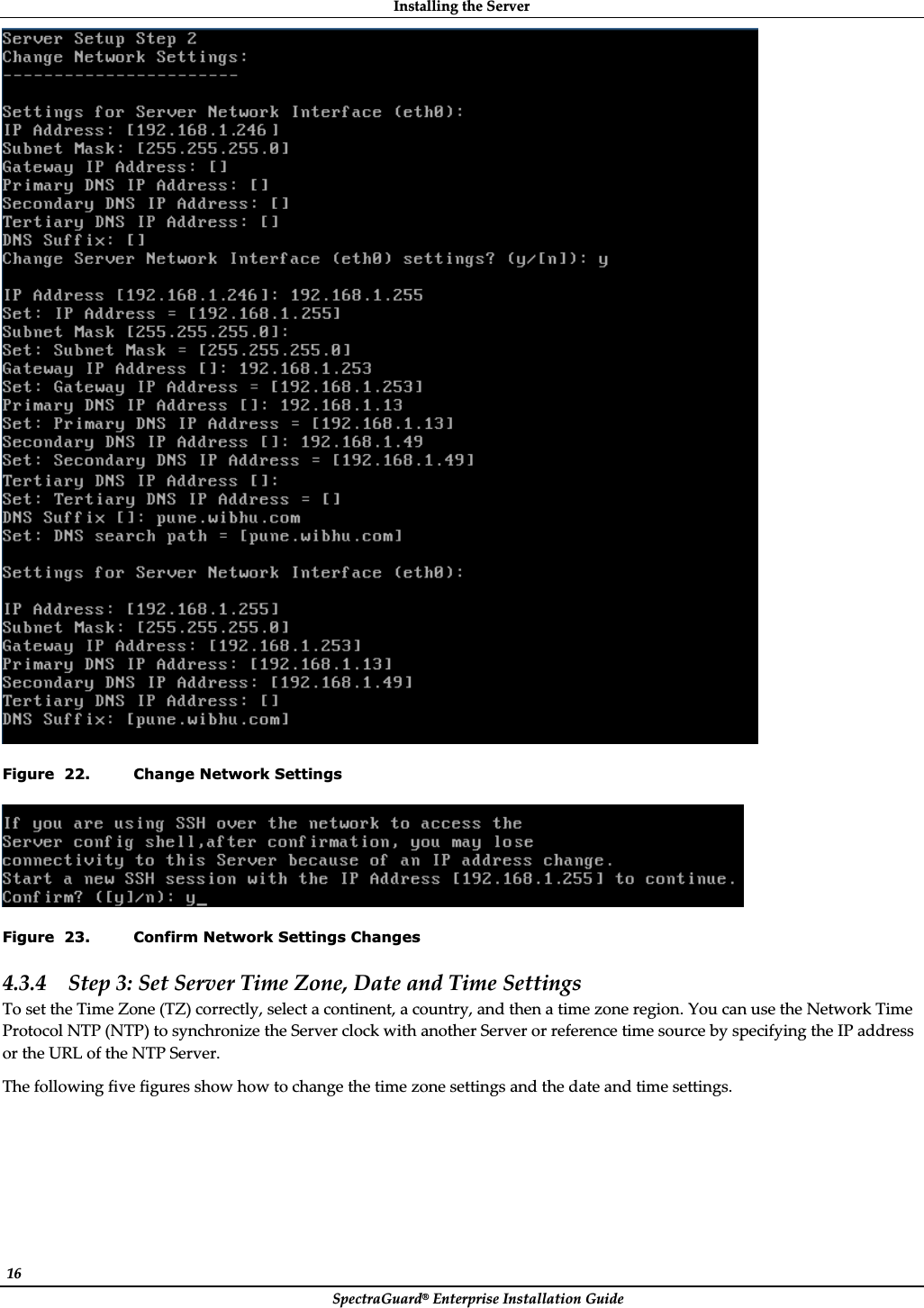 InstallingȱtheȱServerȱSpectraGuard®ȱEnterpriseȱInstallationȱGuideȱ16ȱȱFigure  22. Change Network Settings ȱFigure  23. Confirm Network Settings Changes 4.3.4 Stepȱ3:ȱSetȱServerȱTimeȱZone,ȱDateȱandȱTimeȱSettingsȱToȱsetȱtheȱTimeȱZoneȱ(TZ)ȱcorrectly,ȱselectȱaȱcontinent,ȱaȱcountry,ȱandȱthenȱaȱtimeȱzoneȱregion.ȱYouȱcanȱuseȱtheȱNetworkȱTimeȱProtocolȱNTPȱ(NTP)ȱtoȱsynchronizeȱtheȱServerȱclockȱwithȱanotherȱServerȱorȱreferenceȱtimeȱsourceȱbyȱspecifyingȱtheȱIPȱaddressȱorȱtheȱURLȱofȱtheȱNTPȱServer.ȱTheȱfollowingȱfiveȱfiguresȱshowȱhowȱtoȱchangeȱtheȱtimeȱzoneȱsettingsȱandȱtheȱdateȱandȱtimeȱsettings.ȱ