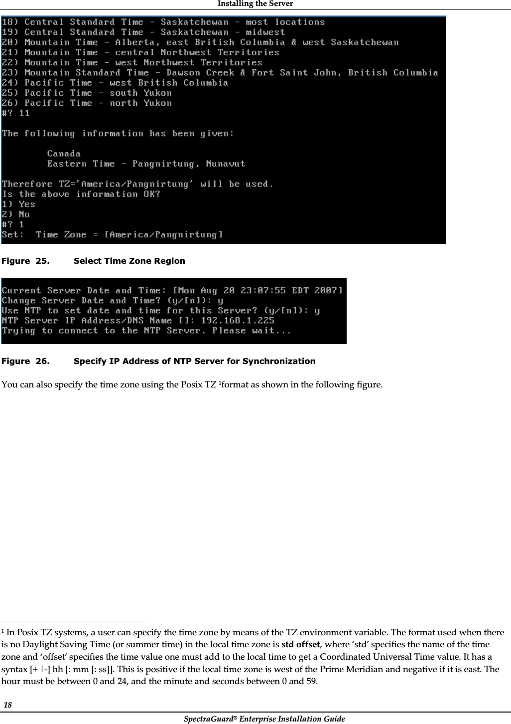 InstallingȱtheȱServerȱSpectraGuard®ȱEnterpriseȱInstallationȱGuideȱ18ȱȱFigure  25. Select Time Zone Region ȱFigure  26. Specify IP Address of NTP Server for Synchronization YouȱcanȱalsoȱspecifyȱtheȱtimeȱzoneȱusingȱtheȱPosixȱTZȱ1formatȱasȱshownȱinȱtheȱfollowingȱfigure.ȱȱȱȱȱȱȱȱȱȱȱȱȱȱȱȱȱȱȱȱȱȱȱȱȱȱȱȱȱȱȱȱȱȱȱȱȱȱȱȱȱ ȱȱȱȱȱȱȱȱȱȱȱȱȱȱȱȱȱȱȱȱȱȱȱȱȱ1ȱInȱPosixȱTZȱsystems,ȱaȱuserȱcanȱspecifyȱtheȱtimeȱzoneȱbyȱmeansȱofȱtheȱTZȱenvironmentȱvariable.ȱTheȱformatȱusedȱwhenȱthereȱisȱnoȱDaylightȱSavingȱTimeȱ(orȱsummerȱtime)ȱinȱtheȱlocalȱtimeȱzoneȱisȱstdȱoffset,ȱwhereȱ‘std’ȱspecifiesȱtheȱnameȱofȱtheȱtimeȱzoneȱandȱ‘offset’ȱspecifiesȱtheȱtimeȱvalueȱoneȱmustȱaddȱtoȱtheȱlocalȱtimeȱtoȱgetȱaȱCoordinatedȱUniversalȱTimeȱvalue.ȱItȱhasȱaȱsyntaxȱ[+ȱ|Ȭ]ȱhhȱ[:ȱmmȱ[:ȱss]].ȱThisȱisȱpositiveȱifȱtheȱlocalȱtimeȱzoneȱisȱwestȱofȱtheȱPrimeȱMeridianȱandȱnegativeȱifȱitȱisȱeast.ȱTheȱhourȱmustȱbeȱbetweenȱ0ȱandȱ24,ȱandȱtheȱminuteȱandȱsecondsȱbetweenȱ0ȱandȱ59.ȱ