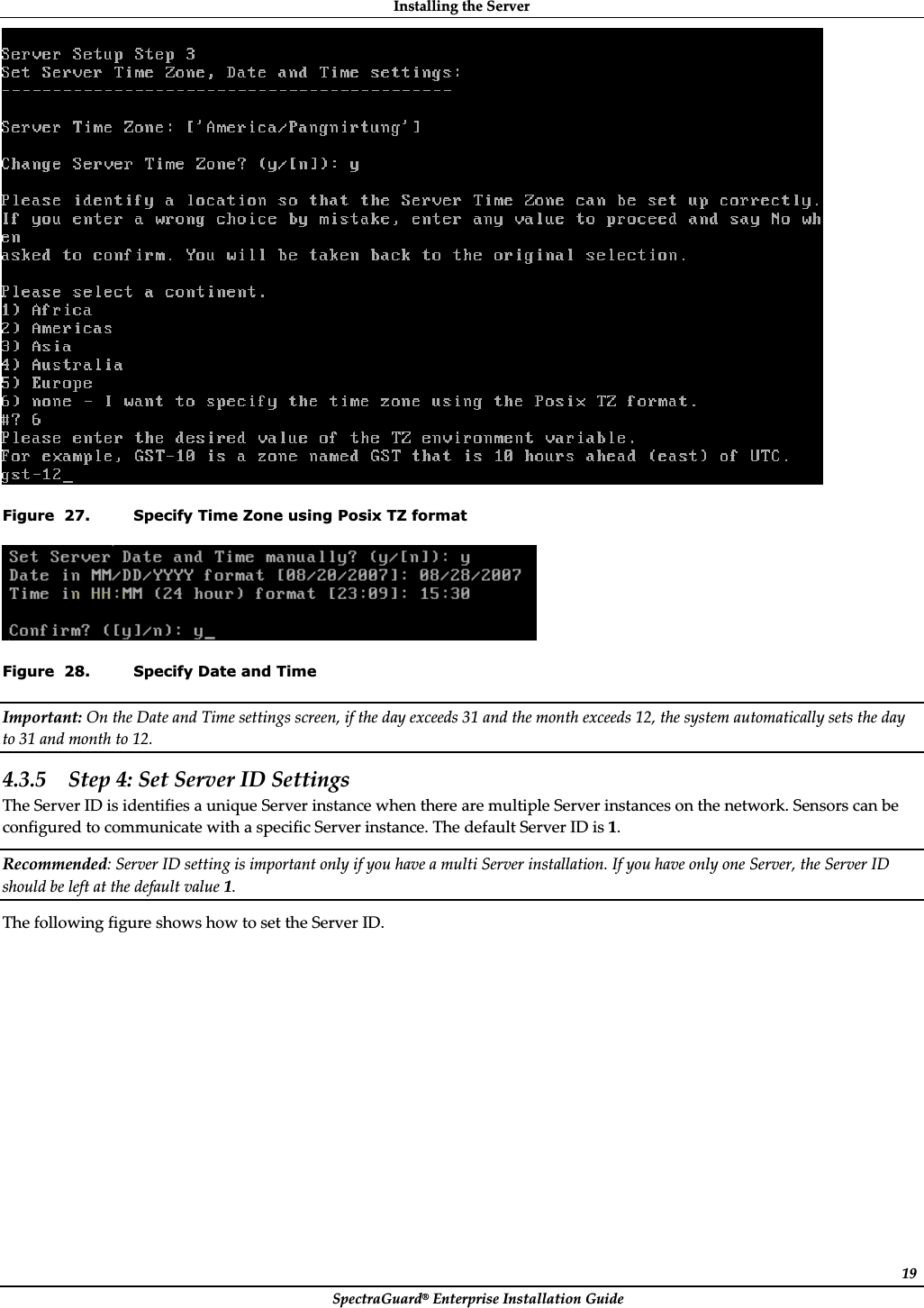 InstallingȱtheȱServerȱSpectraGuard®ȱEnterpriseȱInstallationȱGuideȱ19ȱFigure  27. Specify Time Zone using Posix TZ format ȱFigure  28. Specify Date and Time Important:ȱOnȱtheȱDateȱandȱTimeȱsettingsȱscreen,ȱifȱtheȱdayȱexceedsȱ31ȱandȱtheȱmonthȱexceedsȱ12,ȱtheȱsystemȱautomaticallyȱsetsȱtheȱdayȱtoȱ31ȱandȱmonthȱtoȱ12.ȱ4.3.5 Stepȱ4:ȱSetȱServerȱIDȱSettingsȱTheȱServerȱIDȱisȱidentifiesȱaȱuniqueȱServerȱinstanceȱwhenȱthereȱareȱmultipleȱServerȱinstancesȱonȱtheȱnetwork.ȱSensorsȱcanȱbeȱconfiguredȱtoȱcommunicateȱwithȱaȱspecificȱServerȱinstance.ȱTheȱdefaultȱServerȱIDȱisȱ1.ȱRecommended:ȱServerȱIDȱsettingȱisȱimportantȱonlyȱifȱyouȱhaveȱaȱmultiȱServerȱinstallation.ȱIfȱyouȱhaveȱonlyȱoneȱServer,ȱtheȱServerȱIDȱshouldȱbeȱleftȱatȱtheȱdefaultȱvalueȱ1.ȱTheȱfollowingȱfigureȱshowsȱhowȱtoȱsetȱtheȱServerȱID.ȱ