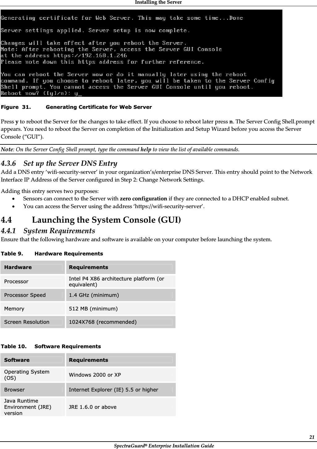 InstallingȱtheȱServerȱSpectraGuard®ȱEnterpriseȱInstallationȱGuideȱ21ȱFigure  31. Generating Certificate for Web Server PressȱyȱtoȱrebootȱtheȱServerȱforȱtheȱchangesȱtoȱtakeȱeffect.ȱIfȱyouȱchooseȱtoȱrebootȱlaterȱpressȱn.ȱTheȱServerȱConfigȱShell.promptȱappears.ȱYouȱneedȱtoȱrebootȱtheȱServerȱonȱcompletionȱofȱtheȱInitializationȱandȱSetupȱWizardȱbeforeȱyouȱaccessȱtheȱServerȱConsoleȱ(“GUI”).ȱNote:ȱOnȱtheȱServerȱConfigȱShellȱprompt,ȱtypeȱtheȱcommandȱhelpȱtoȱviewȱtheȱlistȱofȱavailableȱcommands.ȱ4.3.6 SetȱupȱtheȱServerȱDNSȱEntryȱAddȱaȱDNSȱentryȱ‘wifiȬsecurityȬserver’ȱinȱyourȱorganization’s/enterpriseȱDNSȱServer.ȱThisȱentryȱshouldȱpointȱtoȱtheȱNetworkȱInterfaceȱIPȱAddressȱofȱtheȱServerȱconfiguredȱinȱStepȱ2:ȱChangeȱNetworkȱSettings.ȱAddingȱthisȱentryȱservesȱtwoȱpurposes:ȱxSensorsȱcanȱconnectȱtoȱtheȱServerȱwithȱzeroȱconfigurationȱifȱtheyȱareȱconnectedȱtoȱaȱDHCPȱenabledȱsubnet.ȱxYouȱcanȱaccessȱtheȱServerȱusingȱtheȱaddressȱ‘https://wifiȬsecurityȬserver’.ȱ4.4 LaunchingȱtheȱSystemȱConsoleȱ(GUI)ȱ4.4.1 SystemȱRequirementsȱEnsureȱthatȱtheȱfollowingȱhardwareȱandȱsoftwareȱisȱavailableȱonȱyourȱcomputerȱbeforeȱlaunchingȱtheȱsystem.ȱTable 9. Hardware Requirements Hardware  Requirements Processor  Intel P4 X86 architecture platform (or equivalent) Processor Speed  1.4 GHz (minimum) Memory 512 MB (minimum) Screen Resolution  1024X768 (recommended) ȱTable 10. Software Requirements Software  Requirements Operating System (OS)  Windows 2000 or XP Browser Internet Explorer (IE) 5.5 or higher Java Runtime Environment (JRE) version JRE 1.6.0 or above ȱ