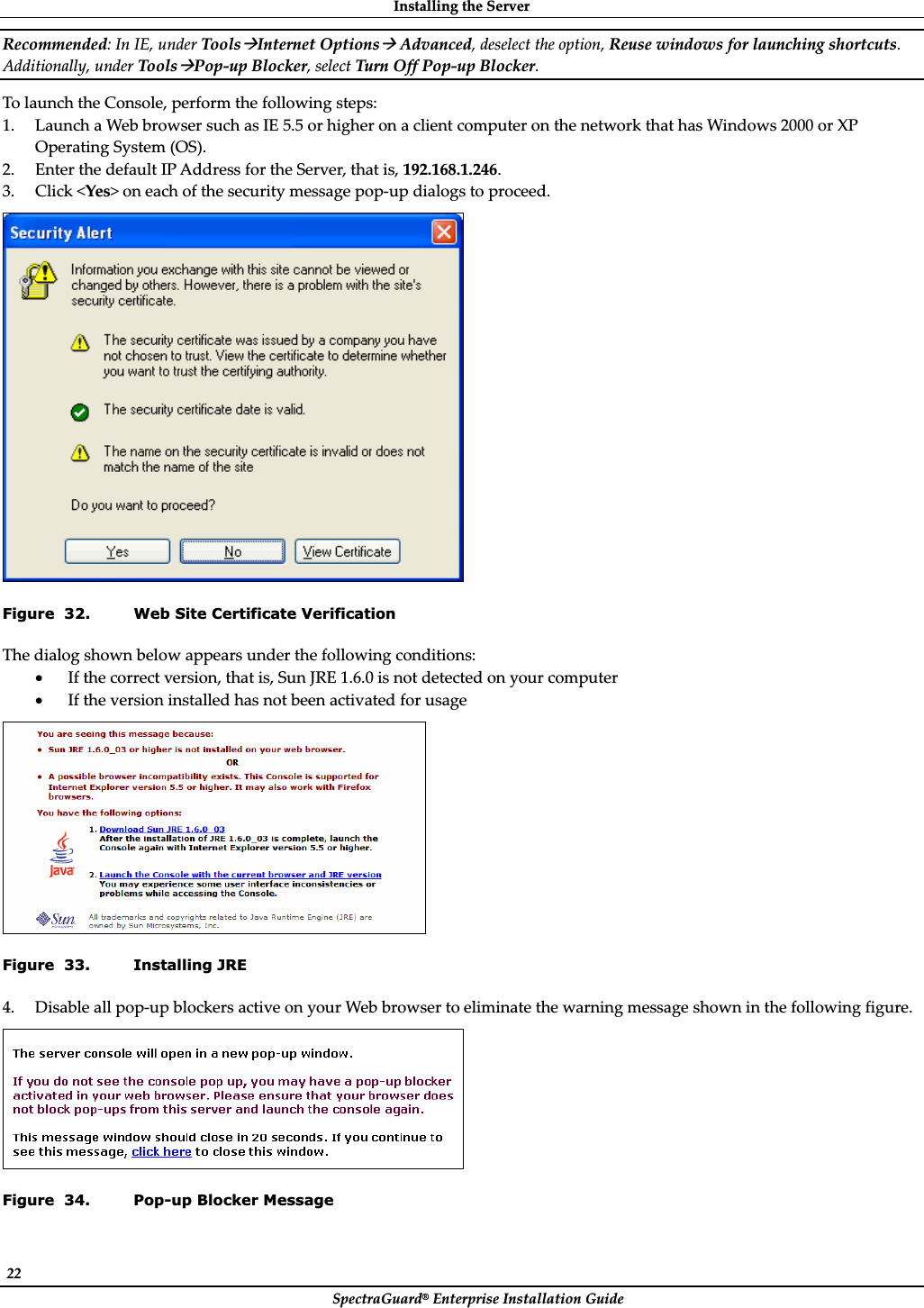 InstallingȱtheȱServerȱSpectraGuard®ȱEnterpriseȱInstallationȱGuideȱ22ȱRecommended:ȱInȱIE,ȱunderȱToolsÆInternetȱOptionsÆȱAdvanced,ȱdeselectȱtheȱoption,ȱReuseȱwindowsȱforȱlaunchingȱshortcuts.ȱAdditionally,ȱunderȱToolsÆPopȬupȱBlocker,ȱselectȱTurnȱOffȱPopȬupȱBlocker.ȱToȱlaunchȱtheȱConsole,ȱperformȱtheȱfollowingȱsteps:ȱ1. LaunchȱaȱWebȱbrowserȱsuchȱasȱIEȱ5.5ȱorȱhigherȱonȱaȱclientȱcomputerȱonȱtheȱnetworkȱthatȱhasȱWindowsȱ2000ȱorȱXPȱOperatingȱSystemȱ(OS).ȱ2. EnterȱtheȱdefaultȱIPȱAddressȱforȱtheȱServer,ȱthatȱis,ȱ192.168.1.246.ȱ3. Clickȱ&lt;Yes&gt;ȱonȱeachȱofȱtheȱsecurityȱmessageȱpopȬupȱdialogsȱtoȱproceed.ȱȱFigure  32. Web Site Certificate Verification Theȱdialogȱshownȱbelowȱappearsȱunderȱtheȱfollowingȱconditions:ȱxIfȱtheȱcorrectȱversion,ȱthatȱis,ȱSunȱJREȱ1.6.0ȱisȱnotȱdetectedȱonȱyourȱcomputerȱxIfȱtheȱversionȱinstalledȱhasȱnotȱbeenȱactivatedȱforȱusageȱȱFigure  33. Installing JRE 4. DisableȱallȱpopȬupȱblockersȱactiveȱonȱyourȱWebȱbrowserȱtoȱeliminateȱtheȱwarningȱmessageȱshownȱinȱtheȱfollowingȱfigure.ȱȱFigure  34. Pop-up Blocker Message 