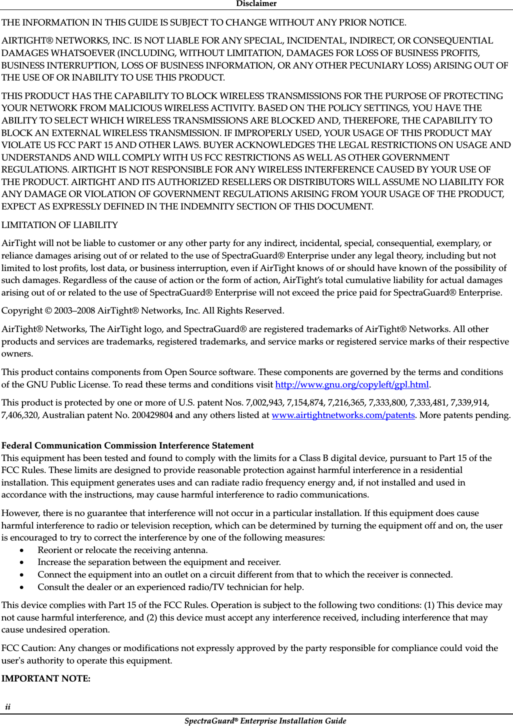 DisclaimerȱSpectraGuard®ȱEnterpriseȱInstallationȱGuideȱiiȱTHEȱINFORMATIONȱINȱTHISȱGUIDEȱISȱSUBJECTȱTOȱCHANGEȱWITHOUTȱANYȱPRIORȱNOTICE.ȱAIRTIGHT®ȱNETWORKS,ȱINC.ȱISȱNOTȱLIABLEȱFORȱANYȱSPECIAL,ȱINCIDENTAL,ȱINDIRECT,ȱORȱCONSEQUENTIALȱDAMAGESȱWHATSOEVERȱ(INCLUDING,ȱWITHOUTȱLIMITATION,ȱDAMAGESȱFORȱLOSSȱOFȱBUSINESSȱPROFITS,ȱBUSINESSȱINTERRUPTION,ȱLOSSȱOFȱBUSINESSȱINFORMATION,ȱORȱANYȱOTHERȱPECUNIARYȱLOSS)ȱARISINGȱOUTȱOFȱTHEȱUSEȱOFȱORȱINABILITYȱTOȱUSEȱTHISȱPRODUCT.ȱTHISȱPRODUCTȱHASȱTHEȱCAPABILITYȱTOȱBLOCKȱWIRELESSȱTRANSMISSIONSȱFORȱTHEȱPURPOSEȱOFȱPROTECTINGȱYOURȱNETWORKȱFROMȱMALICIOUSȱWIRELESSȱACTIVITY.ȱBASEDȱONȱTHEȱPOLICYȱSETTINGS,ȱYOUȱHAVEȱTHEȱABILITYȱTOȱSELECTȱWHICHȱWIRELESSȱTRANSMISSIONSȱAREȱBLOCKEDȱAND,ȱTHEREFORE,ȱTHEȱCAPABILITYȱTOȱBLOCKȱANȱEXTERNALȱWIRELESSȱTRANSMISSION.ȱIFȱIMPROPERLYȱUSED,ȱYOURȱUSAGEȱOFȱTHISȱPRODUCTȱMAYȱVIOLATEȱUSȱFCCȱPARTȱ15ȱANDȱOTHERȱLAWS.ȱBUYERȱACKNOWLEDGESȱTHEȱLEGALȱRESTRICTIONSȱONȱUSAGEȱANDȱUNDERSTANDSȱANDȱWILLȱCOMPLYȱWITHȱUSȱFCCȱRESTRICTIONSȱASȱWELLȱASȱOTHERȱGOVERNMENTȱREGULATIONS.ȱAIRTIGHTȱISȱNOTȱRESPONSIBLEȱFORȱANYȱWIRELESSȱINTERFERENCEȱCAUSEDȱBYȱYOURȱUSEȱOFȱTHEȱPRODUCT.ȱAIRTIGHTȱANDȱITSȱAUTHORIZEDȱRESELLERSȱORȱDISTRIBUTORSȱWILLȱASSUMEȱNOȱLIABILITYȱFORȱANYȱDAMAGEȱORȱVIOLATIONȱOFȱGOVERNMENTȱREGULATIONSȱARISINGȱFROMȱYOURȱUSAGEȱOFȱTHEȱPRODUCT,ȱEXPECTȱASȱEXPRESSLYȱDEFINEDȱINȱTHEȱINDEMNITYȱSECTIONȱOFȱTHISȱDOCUMENT.ȱLIMITATIONȱOFȱLIABILITYȱAirTightȱwillȱnotȱbeȱliableȱtoȱcustomerȱorȱanyȱotherȱpartyȱforȱanyȱindirect,ȱincidental,ȱspecial,ȱconsequential,ȱexemplary,ȱorȱrelianceȱdamagesȱarisingȱoutȱofȱorȱrelatedȱtoȱtheȱuseȱofȱSpectraGuard®ȱEnterpriseȱunderȱanyȱlegalȱtheory,ȱincludingȱbutȱnotȱlimitedȱtoȱlostȱprofits,ȱlostȱdata,ȱorȱbusinessȱinterruption,ȱevenȱifȱAirTightȱknowsȱofȱorȱshouldȱhaveȱknownȱofȱtheȱpossibilityȱofȱsuchȱdamages.ȱRegardlessȱofȱtheȱcauseȱofȱactionȱorȱtheȱformȱofȱaction,ȱAirTight’sȱtotalȱcumulativeȱliabilityȱforȱactualȱdamagesȱarisingȱoutȱofȱorȱrelatedȱtoȱtheȱuseȱofȱSpectraGuard®ȱEnterpriseȱwillȱnotȱexceedȱtheȱpriceȱpaidȱforȱSpectraGuard®ȱEnterprise.ȱCopyrightȱ©ȱ2003–2008ȱAirTight®ȱNetworks,ȱInc.ȱAllȱRightsȱReserved.ȱAirTight®ȱNetworks,ȱTheȱAirTightȱlogo,ȱandȱSpectraGuard®ȱareȱregisteredȱtrademarksȱofȱAirTight®ȱNetworks.ȱAllȱotherȱproductsȱandȱservicesȱareȱtrademarks,ȱregisteredȱtrademarks,ȱandȱserviceȱmarksȱorȱregisteredȱserviceȱmarksȱofȱtheirȱrespectiveȱowners.ȱThisȱproductȱcontainsȱcomponentsȱfromȱOpenȱSourceȱsoftware.ȱTheseȱcomponentsȱareȱgovernedȱbyȱtheȱtermsȱandȱconditionsȱofȱtheȱGNUȱPublicȱLicense.ȱToȱreadȱtheseȱtermsȱandȱconditionsȱvisitȱhttp://www.gnu.org/copyleft/gpl.html.ȱThisȱproductȱisȱprotectedȱbyȱoneȱorȱmoreȱofȱU.S.ȱpatentȱNos.ȱ7,002,943,ȱ7,154,874,ȱ7,216,365,ȱ7,333,800,ȱ7,333,481,ȱ7,339,914,ȱ7,406,320,ȱAustralianȱpatentȱNo.ȱ200429804ȱandȱanyȱothersȱlistedȱatȱwww.airtightnetworks.com/patents.ȱMoreȱpatentsȱpending.ȱȱFederalȱCommunicationȱCommissionȱInterferenceȱStatementȱThisȱequipmentȱhasȱbeenȱtestedȱandȱfoundȱtoȱcomplyȱwithȱtheȱlimitsȱforȱaȱClassȱBȱdigitalȱdevice,ȱpursuantȱtoȱPartȱ15ȱofȱtheȱFCCȱRules.ȱTheseȱlimitsȱareȱdesignedȱtoȱprovideȱreasonableȱprotectionȱagainstȱharmfulȱinterferenceȱinȱaȱresidentialȱinstallation.ȱThisȱequipmentȱgeneratesȱusesȱandȱcanȱradiateȱradioȱfrequencyȱenergyȱand,ȱifȱnotȱinstalledȱandȱusedȱinȱaccordanceȱwithȱtheȱinstructions,ȱmayȱcauseȱharmfulȱinterferenceȱtoȱradioȱcommunications.ȱHowever,ȱthereȱisȱnoȱguaranteeȱthatȱinterferenceȱwillȱnotȱoccurȱinȱaȱparticularȱinstallation.ȱIfȱthisȱequipmentȱdoesȱcauseȱharmfulȱinterferenceȱtoȱradioȱorȱtelevisionȱreception,ȱwhichȱcanȱbeȱdeterminedȱbyȱturningȱtheȱequipmentȱoffȱandȱon,ȱtheȱuserȱisȱencouragedȱtoȱtryȱtoȱcorrectȱtheȱinterferenceȱbyȱoneȱofȱtheȱfollowingȱmeasures:ȱxReorientȱorȱrelocateȱtheȱreceivingȱantenna.ȱxIncreaseȱtheȱseparationȱbetweenȱtheȱequipmentȱandȱreceiver.ȱxConnectȱtheȱequipmentȱintoȱanȱoutletȱonȱaȱcircuitȱdifferentȱfromȱthatȱtoȱwhichȱtheȱreceiverȱisȱconnected.ȱxConsultȱtheȱdealerȱorȱanȱexperiencedȱradio/TVȱtechnicianȱforȱhelp.ȱThisȱdeviceȱcompliesȱwithȱPartȱ15ȱofȱtheȱFCCȱRules.ȱOperationȱisȱsubjectȱtoȱtheȱfollowingȱtwoȱconditions:ȱ(1)ȱThisȱdeviceȱmayȱnotȱcauseȱharmfulȱinterference,ȱandȱ(2)ȱthisȱdeviceȱmustȱacceptȱanyȱinterferenceȱreceived,ȱincludingȱinterferenceȱthatȱmayȱcauseȱundesiredȱoperation.ȱFCCȱCaution:ȱAnyȱchangesȱorȱmodificationsȱnotȱexpresslyȱapprovedȱbyȱtheȱpartyȱresponsibleȱforȱcomplianceȱcouldȱvoidȱtheȱuserȇsȱauthorityȱtoȱoperateȱthisȱequipment.ȱIMPORTANTȱNOTE:ȱ