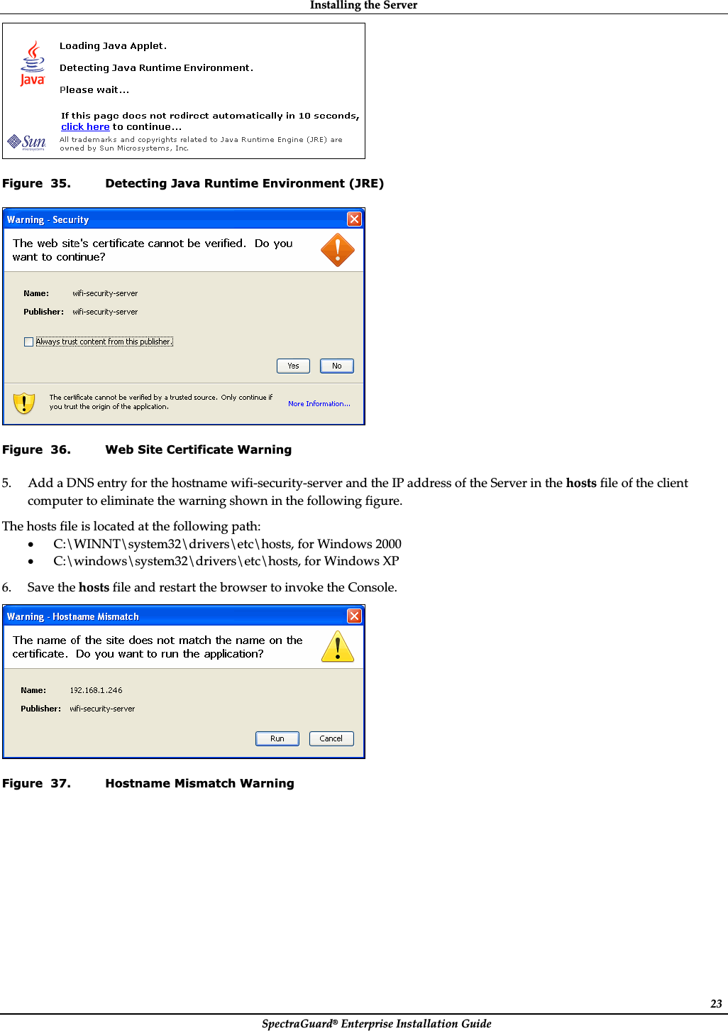 InstallingȱtheȱServerȱSpectraGuard®ȱEnterpriseȱInstallationȱGuideȱ23ȱFigure  35. Detecting Java Runtime Environment (JRE) ȱFigure  36. Web Site Certificate Warning 5. AddȱaȱDNSȱentryȱforȱtheȱhostnameȱwifiȬsecurityȬserverȱandȱtheȱIPȱaddressȱofȱtheȱServerȱinȱtheȱhostsȱfileȱofȱtheȱclientȱcomputerȱtoȱeliminateȱtheȱwarningȱshownȱinȱtheȱfollowingȱfigure.ȱTheȱhostsȱfileȱisȱlocatedȱatȱtheȱfollowingȱpath:ȱxC:\WINNT\system32\drivers\etc\hosts,ȱforȱWindowsȱ2000ȱxC:\windows\system32\drivers\etc\hosts,ȱforȱWindowsȱXPȱ6. SaveȱtheȱhostsȱfileȱandȱrestartȱtheȱbrowserȱtoȱinvokeȱtheȱConsole.ȱȱFigure  37. Hostname Mismatch Warning 