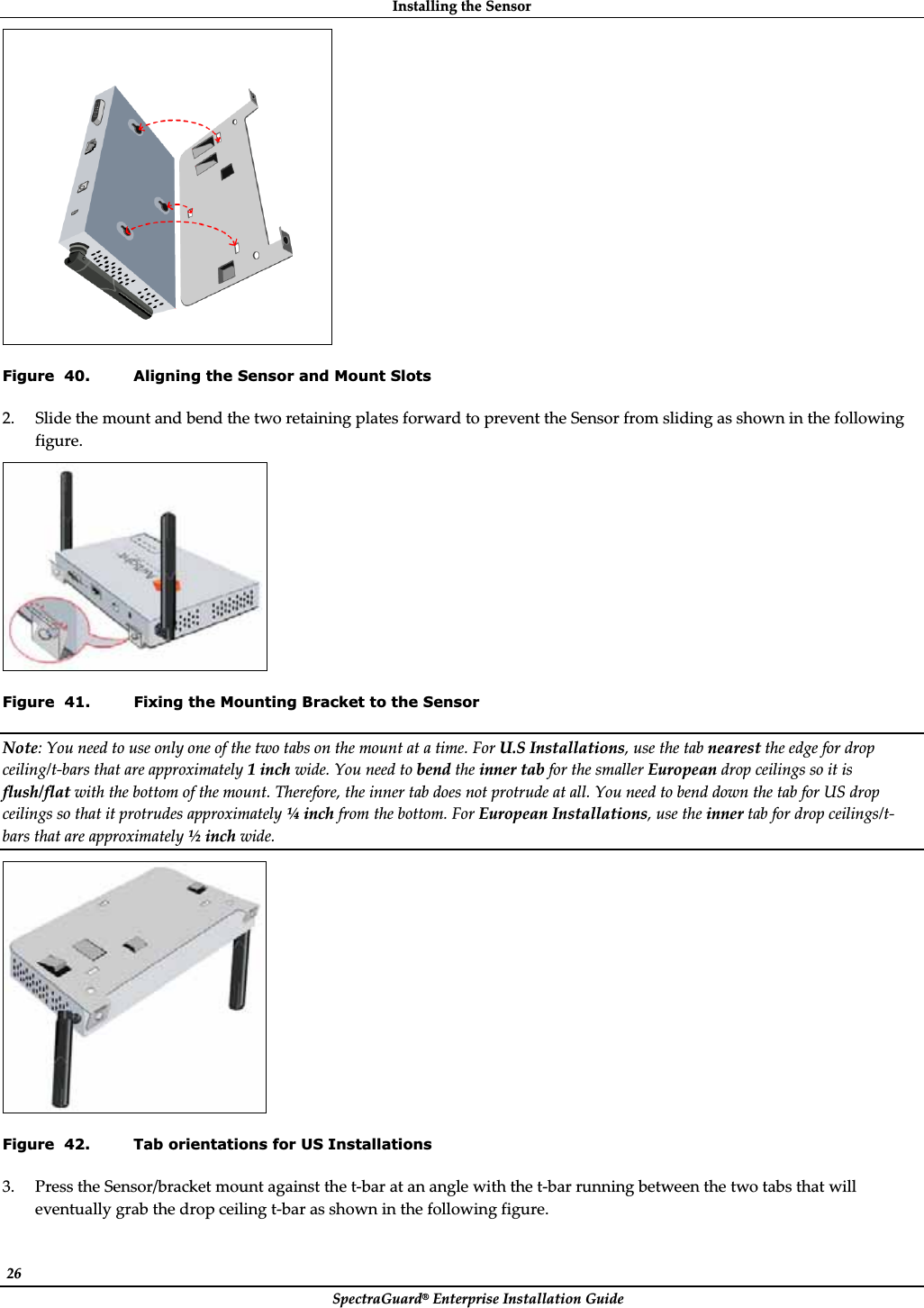 InstallingȱtheȱSensorȱSpectraGuard®ȱEnterpriseȱInstallationȱGuideȱ26ȱȱFigure  40. Aligning the Sensor and Mount Slots 2. SlideȱtheȱmountȱandȱbendȱtheȱtwoȱretainingȱplatesȱforwardȱtoȱpreventȱtheȱSensorȱfromȱslidingȱasȱshownȱinȱtheȱfollowingȱfigure.ȱȱFigure  41. Fixing the Mounting Bracket to the Sensor Note:ȱYouȱneedȱtoȱuseȱonlyȱoneȱofȱtheȱtwoȱtabsȱonȱtheȱmountȱatȱaȱtime.ȱForȱU.SȱInstallations,ȱuseȱtheȱtabȱnearestȱtheȱedgeȱforȱdropȱceiling/tȬbarsȱthatȱareȱapproximatelyȱ1ȱinchȱwide.ȱYouȱneedȱtoȱbendȱtheȱinnerȱtabȱforȱtheȱsmallerȱEuropeanȱdropȱceilingsȱsoȱitȱisȱflush/flatȱwithȱtheȱbottomȱofȱtheȱmount.ȱTherefore,ȱtheȱinnerȱtabȱdoesȱnotȱprotrudeȱatȱall.ȱYouȱneedȱtoȱbendȱdownȱtheȱtabȱforȱUSȱdropȱceilingsȱsoȱthatȱitȱprotrudesȱapproximatelyȱ¼ȱinchȱfromȱtheȱbottom.ȱForȱEuropeanȱInstallations,ȱuseȱtheȱinnerȱtabȱforȱdropȱceilings/tȬbarsȱthatȱareȱapproximatelyȱ½ȱinchȱwide.ȱȱFigure  42. Tab orientations for US Installations 3. PressȱtheȱSensor/bracketȱmountȱagainstȱtheȱtȬbarȱatȱanȱangleȱwithȱtheȱtȬbarȱrunningȱbetweenȱtheȱtwoȱtabsȱthatȱwillȱeventuallyȱgrabȱtheȱdropȱceilingȱtȬbarȱasȱshownȱinȱtheȱfollowingȱfigure.ȱ