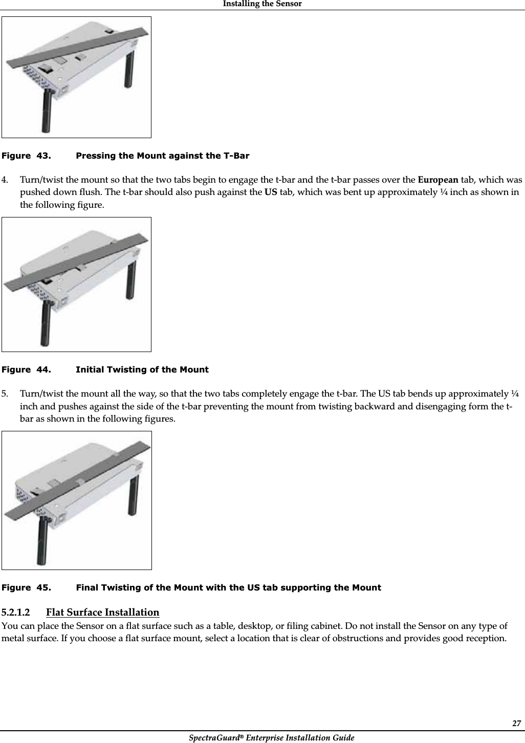 InstallingȱtheȱSensorȱSpectraGuard®ȱEnterpriseȱInstallationȱGuideȱ27ȱFigure  43. Pressing the Mount against the T-Bar 4. Turn/twistȱtheȱmountȱsoȱthatȱtheȱtwoȱtabsȱbeginȱtoȱengageȱtheȱtȬbarȱandȱtheȱtȬbarȱpassesȱoverȱtheȱEuropeanȱtab,ȱwhichȱwasȱpushedȱdownȱflush.ȱTheȱtȬbarȱshouldȱalsoȱpushȱagainstȱtheȱUSȱtab,ȱwhichȱwasȱbentȱupȱapproximatelyȱ¼ȱinchȱasȱshownȱinȱtheȱfollowingȱfigure.ȱȱFigure  44. Initial Twisting of the Mount 5. Turn/twistȱtheȱmountȱallȱtheȱway,ȱsoȱthatȱtheȱtwoȱtabsȱcompletelyȱengageȱtheȱtȬbar.ȱTheȱUSȱtabȱbendsȱupȱapproximatelyȱ¼ȱinchȱandȱpushesȱagainstȱtheȱsideȱofȱtheȱtȬbarȱpreventingȱtheȱmountȱfromȱtwistingȱbackwardȱandȱdisengagingȱformȱtheȱtȬbarȱasȱshownȱinȱtheȱfollowingȱfigures.ȱȱFigure  45. Final Twisting of the Mount with the US tab supporting the Mount 5.2.1.2 FlatȱSurfaceȱInstallationȱYouȱcanȱplaceȱtheȱSensorȱonȱaȱflatȱsurfaceȱsuchȱasȱaȱtable,ȱdesktop,ȱorȱfilingȱcabinet.ȱDoȱnotȱinstallȱtheȱSensorȱonȱanyȱtypeȱofȱmetalȱsurface.ȱIfȱyouȱchooseȱaȱflatȱsurfaceȱmount,ȱselectȱaȱlocationȱthatȱisȱclearȱofȱobstructionsȱandȱprovidesȱgoodȱreception.ȱ