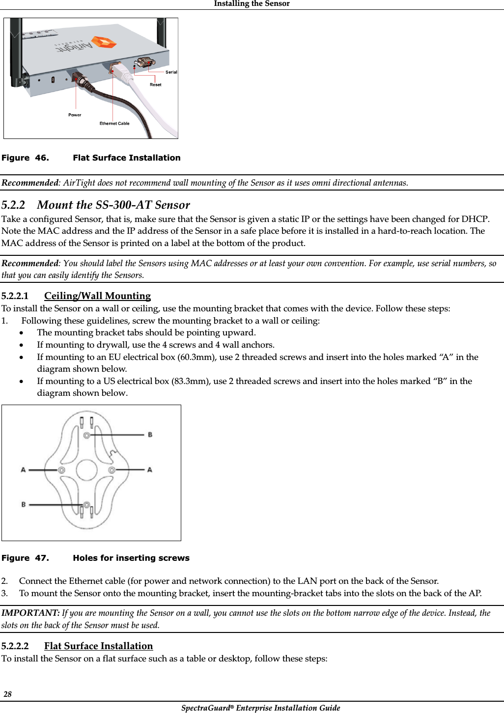 InstallingȱtheȱSensorȱSpectraGuard®ȱEnterpriseȱInstallationȱGuideȱ28ȱȱFigure  46. Flat Surface Installation Recommended:ȱAirTightȱdoesȱnotȱrecommendȱwallȱmountingȱofȱtheȱSensorȱasȱitȱusesȱomniȱdirectionalȱantennas.ȱ5.2.2 MountȱtheȱSSȬ300ȬATȱSensorȱTakeȱaȱconfiguredȱSensor,ȱthatȱis,ȱmakeȱsureȱthatȱtheȱSensorȱisȱgivenȱaȱstaticȱIPȱorȱtheȱsettingsȱhaveȱbeenȱchangedȱforȱDHCP.ȱNoteȱtheȱMACȱaddressȱandȱtheȱIPȱaddressȱofȱtheȱSensorȱinȱaȱsafeȱplaceȱbeforeȱitȱisȱinstalledȱinȱaȱhardȬtoȬreachȱlocation.ȱTheȱMACȱaddressȱofȱtheȱSensorȱisȱprintedȱonȱaȱlabelȱatȱtheȱbottomȱofȱtheȱproduct.ȱRecommended:ȱYouȱshouldȱlabelȱtheȱSensorsȱusingȱMACȱaddressesȱorȱatȱleastȱyourȱownȱconvention.ȱForȱexample,ȱuseȱserialȱnumbers,ȱsoȱthatȱyouȱcanȱeasilyȱidentifyȱtheȱSensors.ȱ5.2.2.1 Ceiling/WallȱMountingȱToȱinstallȱtheȱSensorȱonȱaȱwallȱorȱceiling,ȱuseȱtheȱmountingȱbracketȱthatȱcomesȱwithȱtheȱdevice.ȱFollowȱtheseȱsteps:ȱ1. ȱFollowingȱtheseȱguidelines,ȱscrewȱtheȱmountingȱbracketȱtoȱaȱwallȱorȱceiling:ȱxTheȱmountingȱbracketȱtabsȱshouldȱbeȱpointingȱupward.ȱxIfȱmountingȱtoȱdrywall,ȱuseȱtheȱ4ȱscrewsȱandȱ4ȱwallȱanchors.ȱxIfȱmountingȱtoȱanȱEUȱelectricalȱboxȱ(60.3mm),ȱuseȱ2ȱthreadedȱscrewsȱandȱinsertȱintoȱtheȱholesȱmarkedȱ“A ” ȱinȱtheȱdiagramȱshownȱbelow.ȱxIfȱmountingȱtoȱaȱUSȱelectricalȱboxȱ(83.3mm),ȱuseȱ2ȱthreadedȱscrewsȱandȱinsertȱintoȱtheȱholesȱmarkedȱ“B”ȱinȱtheȱdiagramȱshownȱbelow.ȱȱFigure  47. Holes for inserting screws 2. ConnectȱtheȱEthernetȱcableȱ(forȱpowerȱandȱnetworkȱconnection)ȱtoȱtheȱLANȱportȱonȱtheȱbackȱofȱtheȱSensor.ȱ3. ToȱmountȱtheȱSensorȱontoȱtheȱmountingȱbracket,ȱinsertȱtheȱmountingȬbracketȱtabsȱintoȱtheȱslotsȱonȱtheȱbackȱofȱtheȱAP.ȱIMPORTANT:ȱIfȱyouȱareȱmountingȱtheȱSensorȱonȱaȱwall,ȱyouȱcannotȱuseȱtheȱslotsȱonȱtheȱbottomȱnarrowȱedgeȱofȱtheȱdevice.ȱInstead,ȱtheȱslotsȱonȱtheȱbackȱofȱtheȱSensorȱmustȱbeȱused.ȱ5.2.2.2 FlatȱSurfaceȱInstallationȱToȱinstallȱtheȱSensorȱonȱaȱflatȱsurfaceȱsuchȱasȱaȱtableȱorȱdesktop,ȱfollowȱtheseȱsteps:ȱ
