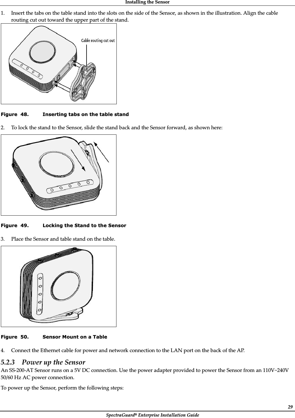 InstallingȱtheȱSensorȱSpectraGuard®ȱEnterpriseȱInstallationȱGuideȱ291. InsertȱtheȱtabsȱonȱtheȱtableȱstandȱintoȱtheȱslotsȱonȱtheȱsideȱofȱtheȱSensor,ȱasȱshownȱinȱtheȱillustration.ȱAlignȱtheȱcableȱroutingȱcutȱoutȱtowardȱtheȱupperȱpartȱofȱtheȱstand.ȱȱFigure  48. Inserting tabs on the table stand 2. ToȱlockȱtheȱstandȱtoȱtheȱSensor,ȱslideȱtheȱstandȱbackȱandȱtheȱSensorȱforward,ȱasȱshownȱhere:ȱȱFigure  49. Locking the Stand to the Sensor 3. PlaceȱtheȱSensorȱandȱtableȱstandȱonȱtheȱtable.ȱȱFigure  50. Sensor Mount on a Table 4. ConnectȱtheȱEthernetȱcableȱforȱpowerȱandȱnetworkȱconnectionȱtoȱtheȱLANȱportȱonȱtheȱbackȱofȱtheȱAP.ȱ5.2.3 PowerȱupȱtheȱSensorȱAnȱSSȬ200ȬATȱSensorȱrunsȱonȱaȱ5VȱDCȱconnection.ȱUseȱtheȱpowerȱadapterȱprovidedȱtoȱpowerȱtheȱSensorȱfromȱanȱ110V~240Vȱ50/60ȱHzȱACȱpowerȱconnection.ȱToȱpowerȱupȱtheȱSensor,ȱperformȱtheȱfollowingȱsteps:ȱ