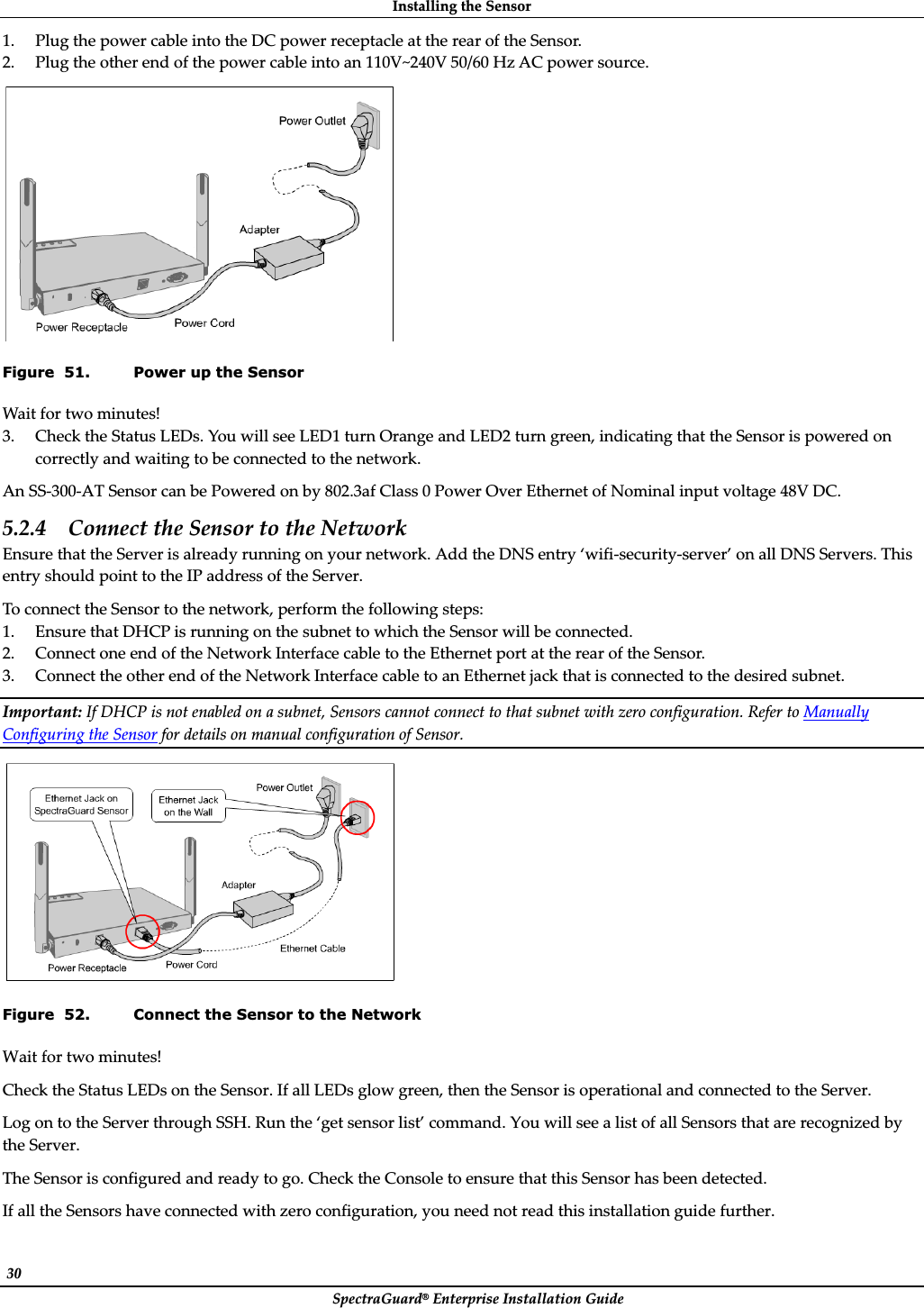 InstallingȱtheȱSensorȱSpectraGuard®ȱEnterpriseȱInstallationȱGuideȱ30ȱ1. PlugȱtheȱpowerȱcableȱintoȱtheȱDCȱpowerȱreceptacleȱatȱtheȱrearȱofȱtheȱSensor.ȱ2. Plugȱtheȱotherȱendȱofȱtheȱpowerȱcableȱintoȱanȱ110V~240Vȱ50/60ȱHzȱACȱpowerȱsource.ȱȱFigure  51. Power up the Sensor Waitȱforȱtwoȱminutes!ȱ3. CheckȱtheȱStatusȱLEDs.ȱYouȱwillȱseeȱLED1ȱturnȱOrangeȱandȱLED2ȱturnȱgreen,ȱindicatingȱthatȱtheȱSensorȱisȱpoweredȱonȱcorrectlyȱandȱwaitingȱtoȱbeȱconnectedȱtoȱtheȱnetwork.ȱAnȱSSȬ300ȬATȱSensorȱcanȱbeȱPoweredȱonȱbyȱ802.3afȱClassȱ0ȱPowerȱOverȱEthernetȱofȱNominalȱinputȱvoltageȱ48VȱDC.ȱ5.2.4 ConnectȱtheȱSensorȱtoȱtheȱNetworkȱEnsureȱthatȱtheȱServerȱisȱalreadyȱrunningȱonȱyourȱnetwork.ȱAddȱtheȱDNSȱentryȱ‘wifiȬsecurityȬserver’ȱonȱallȱDNSȱServers.ȱThisȱentryȱshouldȱpointȱtoȱtheȱIPȱaddressȱofȱtheȱServer.ȱToȱconnectȱtheȱSensorȱtoȱtheȱnetwork,ȱperformȱtheȱfollowingȱsteps:ȱ1. EnsureȱthatȱDHCPȱisȱrunningȱonȱtheȱsubnetȱtoȱwhichȱtheȱSensorȱwillȱbeȱconnected.ȱ2. ConnectȱoneȱendȱofȱtheȱNetworkȱInterfaceȱcableȱtoȱtheȱEthernetȱportȱatȱtheȱrearȱofȱtheȱSensor.ȱ3. ConnectȱtheȱotherȱendȱofȱtheȱNetworkȱInterfaceȱcableȱtoȱanȱEthernetȱjackȱthatȱisȱconnectedȱtoȱtheȱdesiredȱsubnet.ȱImportant:ȱIfȱDHCPȱisȱnotȱenabledȱonȱaȱsubnet,ȱSensorsȱcannotȱconnectȱtoȱthatȱsubnetȱwithȱzeroȱconfiguration.ȱReferȱtoȱManuallyȱConfiguringȱtheȱSensorȱforȱdetailsȱonȱmanualȱconfigurationȱofȱSensor.ȱȱFigure  52. Connect the Sensor to the Network Waitȱforȱtwoȱminutes!ȱCheckȱtheȱStatusȱLEDsȱonȱtheȱSensor.ȱIfȱallȱLEDsȱglowȱgreen,ȱthenȱtheȱSensorȱisȱoperationalȱandȱconnectedȱtoȱtheȱServer.ȱLogȱonȱtoȱtheȱServerȱthroughȱSSH.ȱRunȱtheȱ‘getȱsensorȱlist’ȱcommand.ȱYouȱwillȱseeȱaȱlistȱofȱallȱSensorsȱthatȱareȱrecognizedȱbyȱtheȱServer.ȱTheȱSensorȱisȱconfiguredȱandȱreadyȱtoȱgo.ȱCheckȱtheȱConsoleȱtoȱensureȱthatȱthisȱSensorȱhasȱbeenȱdetected.ȱIfȱallȱtheȱSensorsȱhaveȱconnectedȱwithȱzeroȱconfiguration,ȱyouȱneedȱnotȱreadȱthisȱinstallationȱguideȱfurther.ȱ