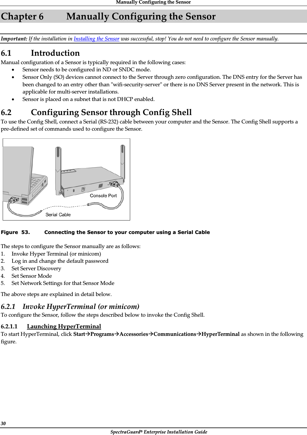 ManuallyȱConfiguringȱtheȱSensorȱSpectraGuard®ȱEnterpriseȱInstallationȱGuideȱ30ȱChapterȱ6 ManuallyȱConfiguringȱtheȱSensorȱImportant:ȱIfȱtheȱinstallationȱinȱInstallingȱtheȱSensorȱwasȱsuccessful,ȱstop!ȱYouȱdoȱnotȱneedȱtoȱconfigureȱtheȱSensorȱmanually.ȱ6.1 IntroductionȱManualȱconfigurationȱofȱaȱSensorȱisȱtypicallyȱrequiredȱinȱtheȱfollowingȱcases:ȱxSensorȱneedsȱtoȱbeȱconfiguredȱinȱNDȱorȱSNDCȱmode.ȱxSensorȱOnlyȱ(SO)ȱdevicesȱcannotȱconnectȱtoȱtheȱServerȱthroughȱzeroȱconfiguration.ȱTheȱDNSȱentryȱforȱtheȱServerȱhasȱbeenȱchangedȱtoȱanȱentryȱotherȱthanȱȈwifiȬsecurityȬserverȈȱorȱthereȱisȱnoȱDNSȱServerȱpresentȱinȱtheȱnetwork.ȱThisȱisȱapplicableȱforȱmultiȬserverȱinstallations.ȱxSensorȱisȱplacedȱonȱaȱsubnetȱthatȱisȱnotȱDHCPȱenabled.ȱ6.2 ConfiguringȱSensorȱthroughȱConfigȱShellȱToȱuseȱtheȱConfigȱShell,ȱconnectȱaȱSerialȱ(RSȬ232)ȱcableȱbetweenȱyourȱcomputerȱandȱtheȱSensor.ȱTheȱConfigȱShellȱsupportsȱaȱpreȬdefinedȱsetȱofȱcommandsȱusedȱtoȱconfigureȱtheȱSensor.ȱȱFigure  53. Connecting the Sensor to your computer using a Serial Cable TheȱstepsȱtoȱconfigureȱtheȱSensorȱmanuallyȱareȱasȱfollows:ȱ1. InvokeȱHyperȱTerminalȱ(orȱminicom)ȱ2. Logȱinȱandȱchangeȱtheȱdefaultȱpasswordȱ3. SetȱServerȱDiscoveryȱ4. SetȱSensorȱModeȱ5. SetȱNetworkȱSettingsȱforȱthatȱSensorȱModeȱTheȱaboveȱstepsȱareȱexplainedȱinȱdetailȱbelow.ȱ6.2.1 InvokeȱHyperTerminalȱ(orȱminicom)ȱToȱconfigureȱtheȱSensor,ȱfollowȱtheȱstepsȱdescribedȱbelowȱtoȱinvokeȱtheȱConfigȱShell.ȱ6.2.1.1 LaunchingȱHyperTerminalȱToȱstartȱHyperTerminal,ȱclickȱStartÆProgramsÆAccessoriesÆCommunicationsÆHyperTerminalȱasȱshownȱinȱtheȱfollowingȱfigure.ȱ