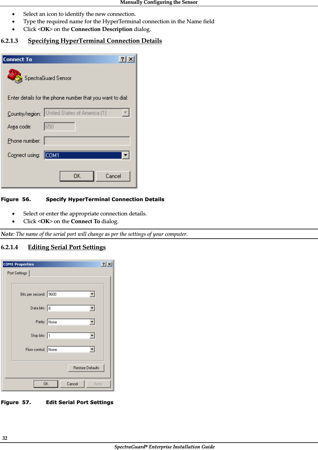 ManuallyȱConfiguringȱtheȱSensorȱSpectraGuard®ȱEnterpriseȱInstallationȱGuideȱ32ȱxSelectȱanȱiconȱtoȱidentifyȱtheȱnewȱconnection.ȱxTypeȱtheȱrequiredȱnameȱforȱtheȱHyperTerminalȱconnectionȱinȱtheȱNameȱfieldȱxClickȱ&lt;OK&gt;ȱonȱtheȱConnectionȱDescriptionȱdialog.ȱ6.2.1.3 SpecifyingȱHyperTerminalȱConnectionȱDetailsȱȱȱFigure  56. Specify HyperTerminal Connection Details xSelectȱorȱenterȱtheȱappropriateȱconnectionȱdetails.ȱxClickȱ&lt;OK&gt;ȱonȱtheȱConnectȱToȱdialog.ȱNote:ȱTheȱnameȱofȱtheȱserialȱportȱwillȱchangeȱasȱperȱtheȱsettingsȱofȱyourȱcomputer.ȱ6.2.1.4 EditingȱSerialȱPortȱSettingsȱȱȱFigure  57. Edit Serial Port Settings 