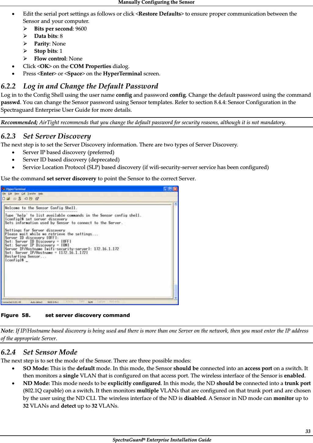 ManuallyȱConfiguringȱtheȱSensorȱSpectraGuard®ȱEnterpriseȱInstallationȱGuideȱ33xEditȱtheȱserialȱportȱsettingsȱasȱfollowsȱorȱclickȱ&lt;RestoreȱDefaults&gt;ȱtoȱensureȱproperȱcommunicationȱbetweenȱtheȱSensorȱandȱyourȱcomputer.ȱ¾Bitsȱperȱsecond:ȱ9600ȱ¾Dataȱbits:ȱ8ȱ¾Parity:ȱNoneȱ¾Stopȱbits:ȱ1ȱ¾Flowȱcontrol:ȱNoneȱxClickȱ&lt;OK&gt;ȱonȱtheȱCOMȱPropertiesȱdialog.ȱxPressȱ&lt;Enter&gt;ȱorȱ&lt;Space&gt;ȱonȱtheȱHyperTerminalȱscreen.ȱ6.2.2 LogȱinȱandȱChangeȱtheȱDefaultȱPasswordȱLogȱinȱtoȱtheȱConfigȱShellȱusingȱtheȱuserȱnameȱconfigȱandȱpasswordȱconfig.ȱChangeȱtheȱdefaultȱpasswordȱusingȱtheȱcommandȱpasswd.ȱYouȱcanȱchangeȱtheȱSensorȱpasswordȱusingȱSensorȱtemplates.ȱReferȱtoȱsectionȱ8.4.4:ȱSensorȱConfigurationȱinȱtheȱSpectraguardȱEnterpriseȱUserȱGuideȱforȱmoreȱdetails.ȱRecommended;ȱAirTightȱrecommendsȱthatȱyouȱchangeȱtheȱdefaultȱpasswordȱforȱsecurityȱreasons,ȱalthoughȱitȱisȱnotȱmandatory.ȱ6.2.3 SetȱServerȱDiscoveryȱTheȱnextȱstepȱisȱtoȱsetȱtheȱServerȱDiscoveryȱinformation.ȱThereȱareȱtwoȱtypesȱofȱServerȱDiscovery.ȱxServerȱIPȱbasedȱdiscoveryȱ(preferred)ȱxServerȱIDȱbasedȱdiscoveryȱ(deprecated)ȱxServiceȱLocationȱProtocolȱ(SLP)ȱbasedȱdiscoveryȱ(ifȱwifiȬsecurityȬserverȱserviceȱhasȱbeenȱconfigured)ȱUseȱtheȱcommandȱsetȱserverȱdiscoveryȱtoȱpointȱtheȱSensorȱtoȱtheȱcorrectȱServer.ȱȱFigure  58. set server discovery command Note:ȱIfȱIP/HostnameȱbasedȱdiscoveryȱisȱbeingȱusedȱandȱthereȱisȱmoreȱthanȱoneȱServerȱonȱtheȱnetwork,ȱthenȱyouȱmustȱenterȱtheȱIPȱaddressȱofȱtheȱappropriateȱServer.ȱ6.2.4 SetȱSensorȱModeȱTheȱnextȱstepȱisȱtoȱsetȱtheȱmodeȱofȱtheȱSensor.ȱThereȱareȱthreeȱpossibleȱmodes:ȱxSOȱMode:ȱThisȱisȱtheȱdefaultȱmode.ȱInȱthisȱmode,ȱtheȱSensorȱshouldȱbeȱconnectedȱintoȱanȱaccessȱportȱonȱaȱswitch.ȱItȱthenȱmonitorsȱaȱsingleȱVLANȱthatȱisȱconfiguredȱonȱthatȱaccessȱport.ȱTheȱwirelessȱinterfaceȱofȱtheȱSensorȱisȱenabled.ȱxNDȱMode:ȱThisȱmodeȱneedsȱtoȱbeȱexplicitlyȱconfigured.ȱInȱthisȱmode,ȱtheȱNDȱshouldȱbeȱconnectedȱintoȱaȱtrunkȱportȱ(802.1Qȱcapable)ȱonȱaȱswitch.ȱItȱthenȱmonitorsȱmultipleȱVLANsȱthatȱareȱconfiguredȱonȱthatȱtrunkȱportȱandȱareȱchosenȱbyȱtheȱuserȱusingȱtheȱNDȱCLI.ȱTheȱwirelessȱinterfaceȱofȱtheȱNDȱisȱdisabled.ȱAȱSensorȱinȱNDȱmodeȱcanȱmonitorȱupȱtoȱ32ȱVLANsȱandȱdetectȱupȱtoȱ32ȱVLANs.ȱ