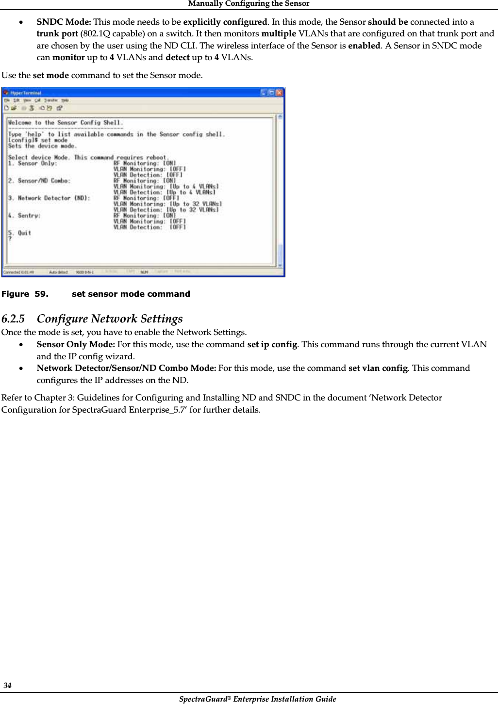 ManuallyȱConfiguringȱtheȱSensorȱSpectraGuard®ȱEnterpriseȱInstallationȱGuideȱ34ȱxSNDCȱMode:ȱThisȱmodeȱneedsȱtoȱbeȱexplicitlyȱconfigured.ȱInȱthisȱmode,ȱtheȱSensorȱshouldȱbeȱconnectedȱintoȱaȱtrunkȱportȱ(802.1Qȱcapable)ȱonȱaȱswitch.ȱItȱthenȱmonitorsȱmultipleȱVLANsȱthatȱareȱconfiguredȱonȱthatȱtrunkȱportȱandȱareȱchosenȱbyȱtheȱuserȱusingȱtheȱNDȱCLI.ȱTheȱwirelessȱinterfaceȱofȱtheȱSensorȱisȱenabled.ȱAȱSensorȱinȱSNDCȱmodeȱcanȱmonitorȱupȱtoȱ4ȱVLANsȱandȱdetectȱupȱtoȱ4ȱVLANs.ȱUseȱtheȱsetȱmodeȱcommandȱtoȱsetȱtheȱSensorȱmode.ȱȱFigure  59. set sensor mode command 6.2.5 ConfigureȱNetworkȱSettingsȱOnceȱtheȱmodeȱisȱset,ȱyouȱhaveȱtoȱenableȱtheȱNetworkȱSettings.ȱxSensorȱOnlyȱMode:ȱForȱthisȱmode,ȱuseȱtheȱcommandȱsetȱipȱconfig.ȱThisȱcommandȱrunsȱthroughȱtheȱcurrentȱVLANȱandȱtheȱIPȱconfigȱwizard.ȱxNetworkȱDetector/Sensor/NDȱComboȱMode:ȱForȱthisȱmode,ȱuseȱtheȱcommandȱsetȱvlanȱconfig.ȱThisȱcommandȱconfiguresȱtheȱIPȱaddressesȱonȱtheȱND.ȱReferȱtoȱChapterȱ3:ȱGuidelinesȱforȱConfiguringȱandȱInstallingȱNDȱandȱSNDCȱinȱtheȱdocumentȱ‘NetworkȱDetectorȱConfigurationȱforȱSpectraGuardȱEnterprise_5.7’ȱforȱfurtherȱdetails.