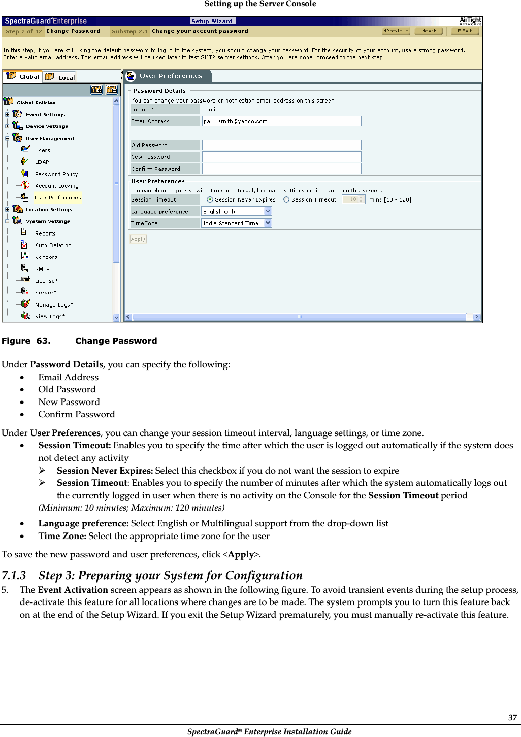 SettingȱupȱtheȱServerȱConsoleȱSpectraGuard®ȱEnterpriseȱInstallationȱGuideȱ37ȱFigure  63. Change Password UnderȱPasswordȱDetails,ȱyouȱcanȱspecifyȱtheȱfollowing:ȱxEmailȱAddressȱxOldȱPasswordȱxNewȱPasswordȱxConfirmȱPasswordȱUnderȱUserȱPreferences,ȱyouȱcanȱchangeȱyourȱsessionȱtimeoutȱinterval,ȱlanguageȱsettings,ȱorȱtimeȱzone.ȱxSessionȱTimeout:ȱEnablesȱyouȱtoȱspecifyȱtheȱtimeȱafterȱwhichȱtheȱuserȱisȱloggedȱoutȱautomaticallyȱifȱtheȱsystemȱdoesȱnotȱdetectȱanyȱactivityȱ¾SessionȱNeverȱExpires:ȱSelectȱthisȱcheckboxȱifȱyouȱdoȱnotȱwantȱtheȱsessionȱtoȱexpireȱ¾SessionȱTimeout:ȱEnablesȱyouȱtoȱspecifyȱtheȱnumberȱofȱminutesȱafterȱwhichȱtheȱsystemȱautomaticallyȱlogsȱoutȱtheȱcurrentlyȱloggedȱinȱuserȱwhenȱthereȱisȱnoȱactivityȱonȱtheȱConsoleȱforȱtheȱSessionȱTimeoutȱperiodȱ(Minimum:ȱ10ȱminutes;ȱMaximum:ȱ120ȱminutes)ȱxLanguageȱpreference:ȱSelectȱEnglishȱorȱMultilingualȱsupportȱfromȱtheȱdropȬdownȱlistȱxTimeȱZone:ȱSelectȱtheȱappropriateȱtimeȱzoneȱforȱtheȱuserȱToȱsaveȱtheȱnewȱpasswordȱandȱuserȱpreferences,ȱclickȱ&lt;Apply&gt;.ȱ7.1.3 Stepȱ3:ȱPreparingȱyourȱSystemȱforȱConfigurationȱ5. TheȱEventȱActivationȱscreenȱappearsȱasȱshownȱinȱtheȱfollowingȱfigure.ȱToȱavoidȱtransientȱeventsȱduringȱtheȱsetupȱprocess,ȱdeȬactivateȱthisȱfeatureȱforȱallȱlocationsȱwhereȱchangesȱareȱtoȱbeȱmade.ȱTheȱsystemȱpromptsȱyouȱtoȱturnȱthisȱfeatureȱbackȱonȱatȱtheȱendȱofȱtheȱSetupȱWizard.ȱIfȱyouȱexitȱtheȱSetupȱWizardȱprematurely,ȱyouȱmustȱmanuallyȱreȬactivateȱthisȱfeature.ȱ