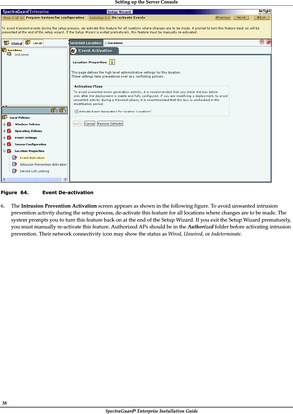 SettingȱupȱtheȱServerȱConsoleȱSpectraGuard®ȱEnterpriseȱInstallationȱGuideȱ38ȱȱFigure  64. Event De-activation 6. TheȱIntrusionȱPreventionȱActivationȱscreenȱappearsȱasȱshownȱinȱtheȱfollowingȱfigure.ȱToȱavoidȱunwantedȱintrusionȱpreventionȱactivityȱduringȱtheȱsetupȱprocess,ȱdeȬactivateȱthisȱfeatureȱforȱallȱlocationsȱwhereȱchangesȱareȱtoȱbeȱmade.ȱTheȱsystemȱpromptsȱyouȱtoȱturnȱthisȱfeatureȱbackȱonȱatȱtheȱendȱofȱtheȱSetupȱWizard.ȱIfȱyouȱexitȱtheȱSetupȱWizardȱprematurely,ȱyouȱmustȱmanuallyȱreȬactivateȱthisȱfeature.ȱAuthorizedȱAPsȱshouldȱbeȱinȱtheȱAuthorizedȱfolderȱbeforeȱactivatingȱintrusionȱprevention.ȱTheirȱnetworkȱconnectivityȱiconȱmayȱshowȱtheȱstatusȱasȱWired,ȱUnwired,ȱorȱIndeterminate.ȱ