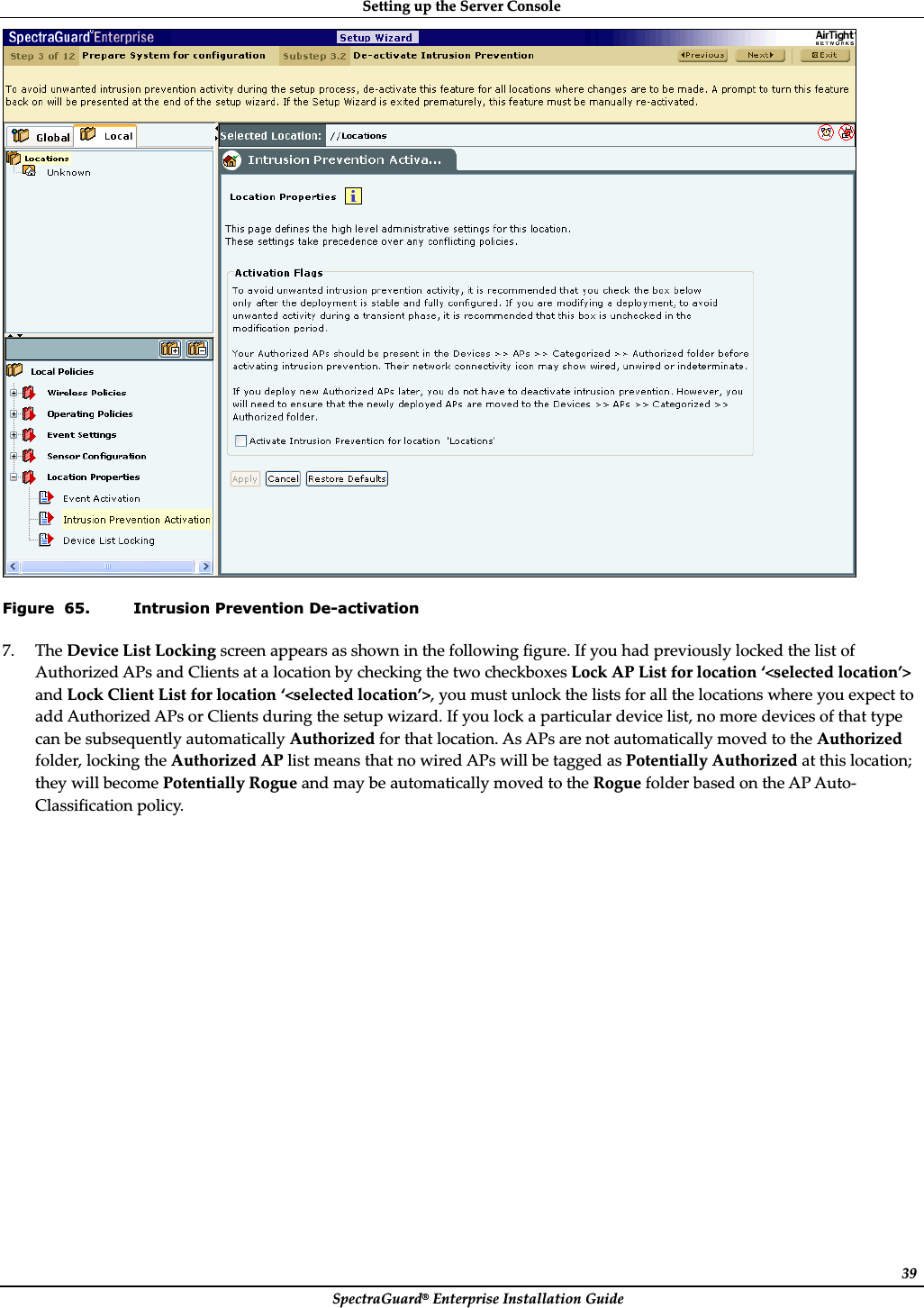 SettingȱupȱtheȱServerȱConsoleȱSpectraGuard®ȱEnterpriseȱInstallationȱGuideȱ39ȱFigure  65. Intrusion Prevention De-activation 7. TheȱDeviceȱListȱLockingȱscreenȱappearsȱasȱshownȱinȱtheȱfollowingȱfigure.ȱIfȱyouȱhadȱpreviouslyȱlockedȱtheȱlistȱofȱAuthorizedȱAPsȱandȱClientsȱatȱaȱlocationȱbyȱcheckingȱtheȱtwoȱcheckboxesȱLockȱAPȱListȱforȱlocationȱ‘&lt;selectedȱlocation’&gt;ȱandȱLockȱClientȱListȱforȱlocationȱ‘&lt;selectedȱlocation’&gt;,ȱyouȱmustȱunlockȱtheȱlistsȱforȱallȱtheȱlocationsȱwhereȱyouȱexpectȱtoȱaddȱAuthorizedȱAPsȱorȱClientsȱduringȱtheȱsetupȱwizard.ȱIfȱyouȱlockȱaȱparticularȱdeviceȱlist,ȱnoȱmoreȱdevicesȱofȱthatȱtypeȱcanȱbeȱsubsequentlyȱautomaticallyȱAuthorizedȱforȱthatȱlocation.ȱAsȱAPsȱareȱnotȱautomaticallyȱmovedȱtoȱtheȱAuthorizedȱfolder,ȱlockingȱtheȱAuthorizedȱAPȱlistȱmeansȱthatȱnoȱwiredȱAPsȱwillȱbeȱtaggedȱasȱPotentiallyȱAuthorizedȱatȱthisȱlocation;ȱtheyȱwillȱbecomeȱPotentiallyȱRogueȱandȱmayȱbeȱautomaticallyȱmovedȱtoȱtheȱRogueȱfolderȱbasedȱonȱtheȱAPȱAutoȬClassificationȱpolicy.ȱ