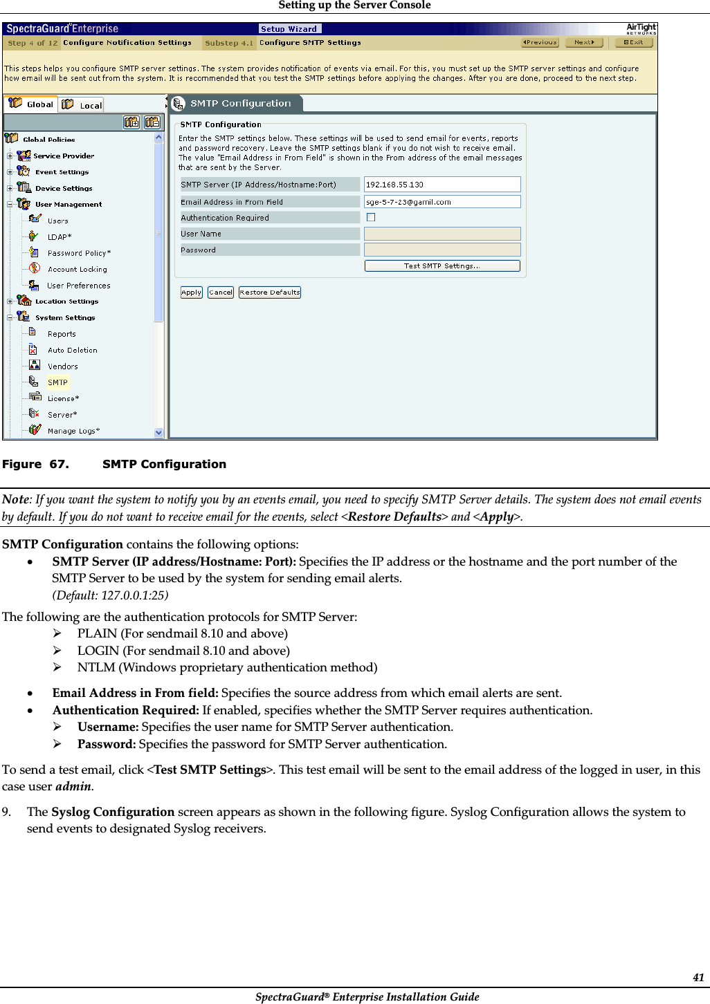 SettingȱupȱtheȱServerȱConsoleȱSpectraGuard®ȱEnterpriseȱInstallationȱGuideȱ41ȱFigure  67. SMTP Configuration Note:ȱIfȱyouȱwantȱtheȱsystemȱtoȱnotifyȱyouȱbyȱanȱeventsȱemail,ȱyouȱneedȱtoȱspecifyȱSMTPȱServerȱdetails.ȱTheȱsystemȱdoesȱnotȱemailȱeventsȱbyȱdefault.ȱIfȱyouȱdoȱnotȱwantȱtoȱreceiveȱemailȱforȱtheȱevents,ȱselectȱ&lt;RestoreȱDefaults&gt;ȱandȱ&lt;Apply&gt;.ȱSMTPȱConfigurationȱcontainsȱtheȱfollowingȱoptions:ȱxSMTPȱServerȱ(IPȱaddress/Hostname:ȱPort):ȱSpecifiesȱtheȱIPȱaddressȱorȱtheȱhostnameȱandȱtheȱportȱnumberȱofȱtheȱSMTPȱServerȱtoȱbeȱusedȱbyȱtheȱsystemȱforȱsendingȱemailȱalerts.ȱ(Default:ȱ127.0.0.1:25)ȱTheȱfollowingȱareȱtheȱauthenticationȱprotocolsȱforȱSMTPȱServer:ȱ¾PLAINȱ(Forȱsendmailȱ8.10ȱandȱabove)ȱ¾LOGINȱ(Forȱsendmailȱ8.10ȱandȱabove)ȱ¾NTLMȱ(Windowsȱproprietaryȱauthenticationȱmethod)ȱxEmailȱAddressȱinȱFromȱfield:ȱSpecifiesȱtheȱsourceȱaddressȱfromȱwhichȱemailȱalertsȱareȱsent.ȱxAuthenticationȱRequired:ȱIfȱenabled,ȱspecifiesȱwhetherȱtheȱSMTPȱServerȱrequiresȱauthentication.ȱ¾Username:ȱSpecifiesȱtheȱuserȱnameȱforȱSMTPȱServerȱauthentication.ȱ¾Password:ȱSpecifiesȱtheȱpasswordȱforȱSMTPȱServerȱauthentication.ȱToȱsendȱaȱtestȱemail,ȱclickȱ&lt;TestȱSMTPȱSettings&gt;.ȱThisȱtestȱemailȱwillȱbeȱsentȱtoȱtheȱemailȱaddressȱofȱtheȱloggedȱinȱuser,ȱinȱthisȱcaseȱuserȱadmin.ȱ9. TheȱSyslogȱConfigurationȱscreenȱappearsȱasȱshownȱinȱtheȱfollowingȱfigure.ȱSyslogȱConfigurationȱallowsȱtheȱsystemȱtoȱsendȱeventsȱtoȱdesignatedȱSyslogȱreceivers.ȱ