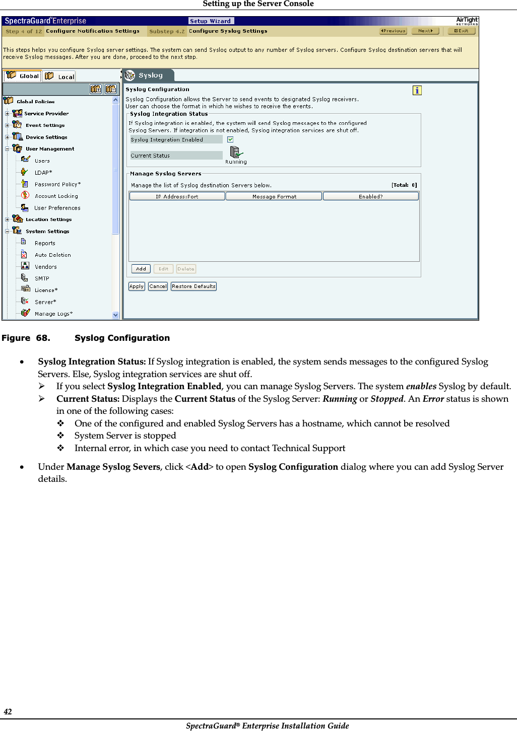 SettingȱupȱtheȱServerȱConsoleȱSpectraGuard®ȱEnterpriseȱInstallationȱGuideȱ42ȱȱFigure  68. Syslog Configuration xSyslogȱIntegrationȱStatus:ȱIfȱSyslogȱintegrationȱisȱenabled,ȱtheȱsystemȱsendsȱmessagesȱtoȱtheȱconfiguredȱSyslogȱServers.ȱElse,ȱSyslogȱintegrationȱservicesȱareȱshutȱoff.ȱ¾IfȱyouȱselectȱSyslogȱIntegrationȱEnabled,ȱyouȱcanȱmanageȱSyslogȱServers.ȱTheȱsystemȱenablesȱSyslogȱbyȱdefault.ȱ¾CurrentȱStatus:ȱDisplaysȱtheȱCurrentȱStatusȱofȱtheȱSyslogȱServer:ȱRunningȱorȱStopped.ȱAnȱErrorȱstatusȱisȱshownȱinȱoneȱofȱtheȱfollowingȱcases:ȱOneȱofȱtheȱconfiguredȱandȱenabledȱSyslogȱServersȱhasȱaȱhostname,ȱwhichȱcannotȱbeȱresolvedȱSystemȱServerȱisȱstoppedȱInternalȱerror,ȱinȱwhichȱcaseȱyouȱneedȱtoȱcontactȱTechnicalȱSupportȱxUnderȱManageȱSyslogȱSevers,ȱclickȱ&lt;Add&gt;ȱtoȱopenȱSyslogȱConfigurationȱdialogȱwhereȱyouȱcanȱaddȱSyslogȱServerȱdetails.ȱ