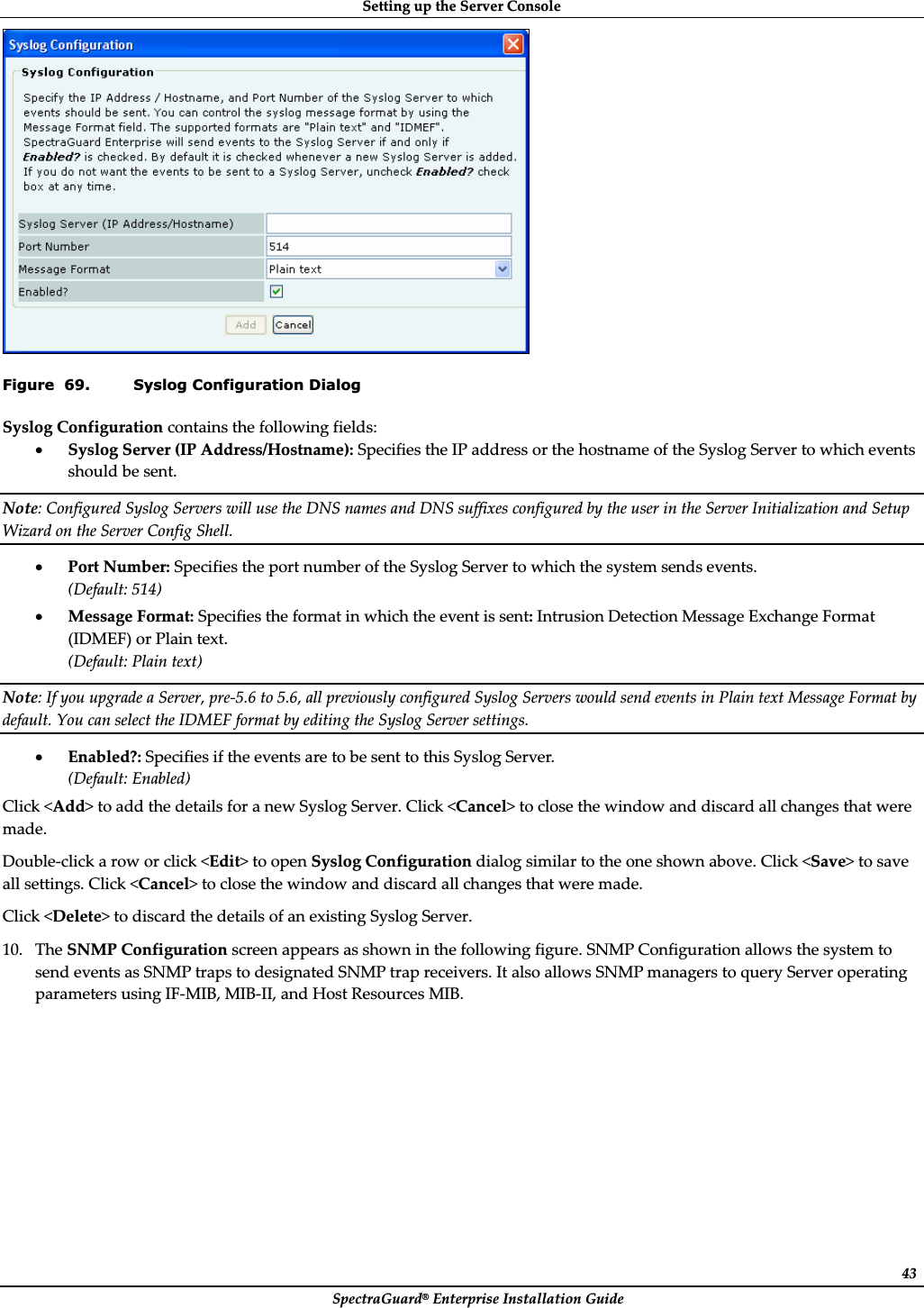 SettingȱupȱtheȱServerȱConsoleȱSpectraGuard®ȱEnterpriseȱInstallationȱGuideȱ43ȱFigure  69. Syslog Configuration Dialog SyslogȱConfigurationȱcontainsȱtheȱfollowingȱfields:ȱxSyslogȱServerȱ(IPȱAddress/Hostname):ȱSpecifiesȱtheȱIPȱaddressȱorȱtheȱhostnameȱofȱtheȱSyslogȱServerȱtoȱwhichȱeventsȱshouldȱbeȱsent.ȱNote:ȱConfiguredȱSyslogȱServersȱwillȱuseȱtheȱDNSȱnamesȱandȱDNSȱsuffixesȱconfiguredȱbyȱtheȱuserȱinȱtheȱServerȱInitializationȱandȱSetupȱWizardȱonȱtheȱServerȱConfigȱShell.ȱxPortȱNumber:ȱSpecifiesȱtheȱportȱnumberȱofȱtheȱSyslogȱServerȱtoȱwhichȱtheȱsystemȱsendsȱevents.ȱ(Default:ȱ514)ȱxMessageȱFormat:ȱSpecifiesȱtheȱformatȱinȱwhichȱtheȱeventȱisȱsent:ȱIntrusionȱDetectionȱMessageȱExchangeȱFormatȱ(IDMEF)ȱorȱPlainȱtext.ȱ(Default:ȱPlainȱtext)ȱNote:ȱIfȱyouȱupgradeȱaȱServer,ȱpreȬ5.6ȱtoȱ5.6,ȱallȱpreviouslyȱconfiguredȱSyslogȱServersȱwouldȱsendȱeventsȱinȱPlainȱtextȱMessageȱFormatȱbyȱdefault.ȱYouȱcanȱselectȱtheȱIDMEFȱformatȱbyȱeditingȱtheȱSyslogȱServerȱsettings.ȱxEnabled?:ȱSpecifiesȱifȱtheȱeventsȱareȱtoȱbeȱsentȱtoȱthisȱSyslogȱServer.ȱ(Default:ȱEnabled)ȱClickȱ&lt;Add&gt;ȱtoȱaddȱtheȱdetailsȱforȱaȱnewȱSyslogȱServer.ȱClickȱ&lt;Cancel&gt;ȱtoȱcloseȱtheȱwindowȱandȱdiscardȱallȱchangesȱthatȱwereȱmade.ȱDoubleȬclickȱaȱrowȱorȱclickȱ&lt;Edit&gt;ȱtoȱopenȱSyslogȱConfigurationȱdialogȱsimilarȱtoȱtheȱoneȱshownȱabove.ȱClickȱ&lt;Save&gt;ȱtoȱsaveȱallȱsettings.ȱClickȱ&lt;Cancel&gt;ȱtoȱcloseȱtheȱwindowȱandȱdiscardȱallȱchangesȱthatȱwereȱmade.ȱClickȱ&lt;Delete&gt;ȱtoȱdiscardȱtheȱdetailsȱofȱanȱexistingȱSyslogȱServer.ȱ10. TheȱSNMPȱConfigurationȱscreenȱappearsȱasȱshownȱinȱtheȱfollowingȱfigure.ȱSNMPȱConfigurationȱallowsȱtheȱsystemȱtoȱsendȱeventsȱasȱSNMPȱtrapsȱtoȱdesignatedȱSNMPȱtrapȱreceivers.ȱItȱalsoȱallowsȱSNMPȱmanagersȱtoȱqueryȱServerȱoperatingȱparametersȱusingȱIFȬMIB,ȱMIBȬII,ȱandȱHostȱResourcesȱMIB.ȱ