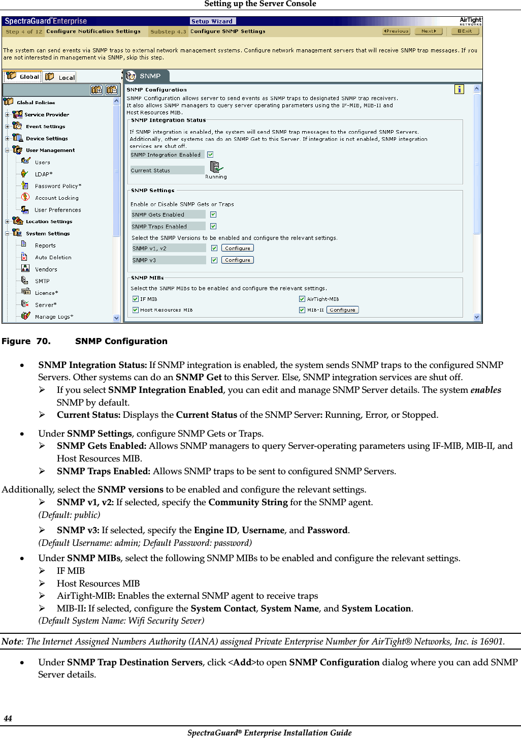 SettingȱupȱtheȱServerȱConsoleȱSpectraGuard®ȱEnterpriseȱInstallationȱGuideȱ44ȱȱFigure  70. SNMP Configuration xSNMPȱIntegrationȱStatus:ȱIfȱSNMPȱintegrationȱisȱenabled,ȱtheȱsystemȱsendsȱSNMPȱtrapsȱtoȱtheȱconfiguredȱSNMPȱServers.ȱOtherȱsystemsȱcanȱdoȱanȱSNMPȱGetȱtoȱthisȱServer.ȱElse,ȱSNMPȱintegrationȱservicesȱareȱshutȱoff.ȱ¾IfȱyouȱselectȱSNMPȱIntegrationȱEnabled,ȱyouȱcanȱeditȱandȱmanageȱSNMPȱServerȱdetails.ȱTheȱsystemȱenablesȱSNMPȱbyȱdefault.ȱ¾CurrentȱStatus:ȱDisplaysȱtheȱCurrentȱStatusȱofȱtheȱSNMPȱServer:ȱRunning,ȱError,ȱorȱStopped.ȱxUnderȱSNMPȱSettings,ȱconfigureȱSNMPȱGetsȱorȱTraps.ȱ¾SNMPȱGetsȱEnabled:ȱAllowsȱSNMPȱmanagersȱtoȱqueryȱServerȬoperatingȱparametersȱusingȱIFȬMIB,ȱMIBȬII,ȱandȱHostȱResourcesȱMIB.ȱ¾SNMPȱTrapsȱEnabled:ȱAllowsȱSNMPȱtrapsȱtoȱbeȱsentȱtoȱconfiguredȱSNMPȱServers.ȱAdditionally,ȱselectȱtheȱSNMPȱversionsȱtoȱbeȱenabledȱandȱconfigureȱtheȱrelevantȱsettings.ȱ¾SNMPȱv1,ȱv2:ȱIfȱselected,ȱspecifyȱtheȱCommunityȱStringȱforȱtheȱSNMPȱagent.ȱ(Default:ȱpublic)ȱ¾SNMPȱv3:ȱIfȱselected,ȱspecifyȱtheȱEngineȱID,ȱUsername,ȱandȱPassword.ȱ(DefaultȱUsername:ȱadmin;ȱDefaultȱPassword:ȱpassword)ȱxUnderȱSNMPȱMIBs,ȱselectȱtheȱfollowingȱSNMPȱMIBsȱtoȱbeȱenabledȱandȱconfigureȱtheȱrelevantȱsettings.ȱ¾IFȱMIBȱ¾HostȱResourcesȱMIBȱ¾AirTightȬMIB:ȱEnablesȱtheȱexternalȱSNMPȱagentȱtoȱreceiveȱtrapsȱ¾MIBȬII:ȱIfȱselected,ȱconfigureȱtheȱSystemȱContact,ȱSystemȱName,ȱandȱSystemȱLocation.ȱ(DefaultȱSystemȱName:ȱWifiȱSecurityȱSever)ȱNote:ȱTheȱInternetȱAssignedȱNumbersȱAuthorityȱ(IANA)ȱassignedȱPrivateȱEnterpriseȱNumberȱforȱAirTight®ȱNetworks,ȱInc.ȱisȱ16901.ȱxUnderȱSNMPȱTrapȱDestinationȱServers,ȱclickȱ&lt;Add&gt;toȱopenȱSNMPȱConfigurationȱdialogȱwhereȱyouȱcanȱaddȱSNMPȱServerȱdetails.ȱ