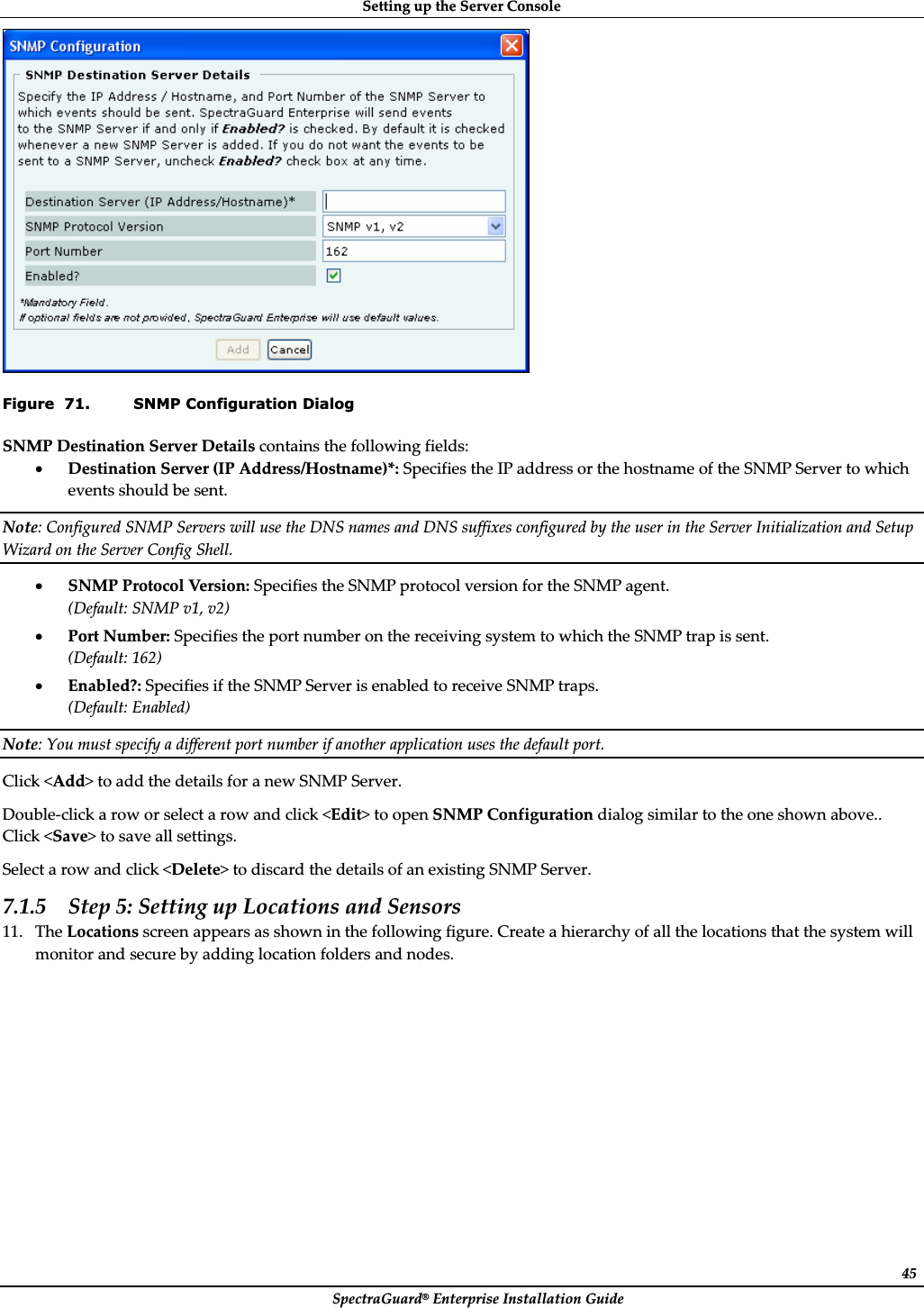 SettingȱupȱtheȱServerȱConsoleȱSpectraGuard®ȱEnterpriseȱInstallationȱGuideȱ45ȱFigure  71. SNMP Configuration Dialog SNMPȱDestinationȱServerȱDetailsȱcontainsȱtheȱfollowingȱfields:ȱxDestinationȱServerȱ(IPȱAddress/Hostname)*:ȱSpecifiesȱtheȱIPȱaddressȱorȱtheȱhostnameȱofȱtheȱSNMPȱServerȱtoȱwhichȱeventsȱshouldȱbeȱsent.ȱNote:ȱConfiguredȱSNMPȱServersȱwillȱuseȱtheȱDNSȱnamesȱandȱDNSȱsuffixesȱconfiguredȱbyȱtheȱuserȱinȱtheȱServerȱInitializationȱandȱSetupȱWizardȱonȱtheȱServerȱConfigȱShell.ȱxSNMPȱProtocolȱVe rs i on :ȱSpecifiesȱtheȱSNMPȱprotocolȱversionȱforȱtheȱSNMPȱagent.ȱ(Default:ȱSNMPȱv1,ȱv2)ȱxPortȱNumber:ȱSpecifiesȱtheȱportȱnumberȱonȱtheȱreceivingȱsystemȱtoȱwhichȱtheȱSNMPȱtrapȱisȱsent.ȱ(Default:ȱ162)ȱxEnabled?:ȱSpecifiesȱifȱtheȱSNMPȱServerȱisȱenabledȱtoȱreceiveȱSNMPȱtraps.ȱ(Default:ȱEnabled)ȱNote:ȱYouȱmustȱspecifyȱaȱdifferentȱportȱnumberȱifȱanotherȱapplicationȱusesȱtheȱdefaultȱport.ȱClickȱ&lt;Add&gt;ȱtoȱaddȱtheȱdetailsȱforȱaȱnewȱSNMPȱServer.ȱDoubleȬclickȱaȱrowȱorȱselectȱaȱrowȱandȱclickȱ&lt;Edit&gt;ȱtoȱopenȱSNMPȱConfigurationȱdialogȱsimilarȱtoȱtheȱoneȱshownȱabove..ȱClickȱ&lt;Save&gt;ȱtoȱsaveȱallȱsettings.ȱSelectȱaȱrowȱandȱclickȱ&lt;Delete&gt;ȱtoȱdiscardȱtheȱdetailsȱofȱanȱexistingȱSNMPȱServer.ȱ7.1.5 Stepȱ5:ȱSettingȱupȱLocationsȱandȱSensorsȱ11. TheȱLocationsȱscreenȱappearsȱasȱshownȱinȱtheȱfollowingȱfigure.ȱCreateȱaȱhierarchyȱofȱallȱtheȱlocationsȱthatȱtheȱsystemȱwillȱmonitorȱandȱsecureȱbyȱaddingȱlocationȱfoldersȱandȱnodes.ȱ