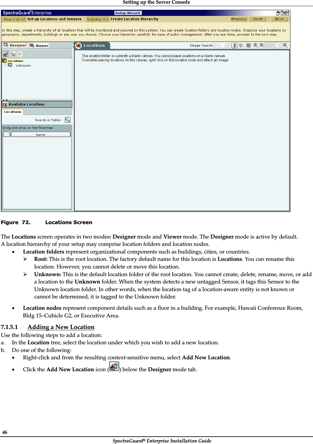 SettingȱupȱtheȱServerȱConsoleȱSpectraGuard®ȱEnterpriseȱInstallationȱGuideȱ46ȱȱFigure  72. Locations Screen TheȱLocationsȱscreenȱoperatesȱinȱtwoȱmodes:ȱDesignerȱmodeȱandȱViewerȱmode.ȱTheȱDesignerȱmodeȱisȱactiveȱbyȱdefault.ȱAȱlocationȱhierarchyȱofȱyourȱsetupȱmayȱcompriseȱlocationȱfoldersȱandȱlocationȱnodes.ȱxLocationȱfoldersȱrepresentȱorganizationalȱcomponentsȱsuchȱasȱbuildings,ȱcities,ȱorȱcountries.ȱ¾Root:ȱThisȱisȱtheȱrootȱlocation.ȱTheȱfactoryȱdefaultȱnameȱforȱthisȱlocationȱisȱLocations.ȱYouȱcanȱrenameȱthisȱlocation.ȱHowever,ȱyouȱcannotȱdeleteȱorȱmoveȱthisȱlocation.ȱ¾Unknown:ȱThisȱisȱtheȱdefaultȱlocationȱfolderȱofȱtheȱrootȱlocation.ȱYouȱcannotȱcreate,ȱdelete,ȱrename,ȱmove,ȱorȱaddȱaȱlocationȱtoȱtheȱUnknownȱfolder.ȱWhenȱtheȱsystemȱdetectsȱaȱnewȱuntaggedȱSensor,ȱitȱtagsȱthisȱSensorȱtoȱtheȱUnknownȱlocationȱfolder.ȱInȱotherȱwords,ȱwhenȱtheȱlocationȱtagȱofȱaȱlocationȬawareȱentityȱisȱnotȱknownȱorȱcannotȱbeȱdetermined,ȱitȱisȱtaggedȱtoȱtheȱUnknownȱfolder.ȱxLocationȱnodesȱrepresentȱcomponentȱdetailsȱsuchȱasȱaȱfloorȱinȱaȱbuilding.ȱForȱexample,ȱHawaiiȱConferenceȱRoom,ȱBldgȱ15–CubicleȱG2,ȱorȱExecutiveȱArea.ȱ7.1.5.1 AddingȱaȱNewȱLocationȱUseȱtheȱfollowingȱstepsȱtoȱaddȱaȱlocation:ȱa. InȱtheȱLocationȱtree,ȱselectȱtheȱlocationȱunderȱwhichȱyouȱwishȱtoȱaddȱaȱnewȱlocation.ȱb. Doȱoneȱofȱtheȱfollowing:ȱxRightȬclickȱandȱfromȱtheȱresultingȱcontextȬsensitiveȱmenu,ȱselectȱAddȱNewȱLocation.ȱxClickȱtheȱAddȱNewȱLocationȱiconȱ( )ȱbelowȱtheȱDesignerȱmodeȱtab.ȱ