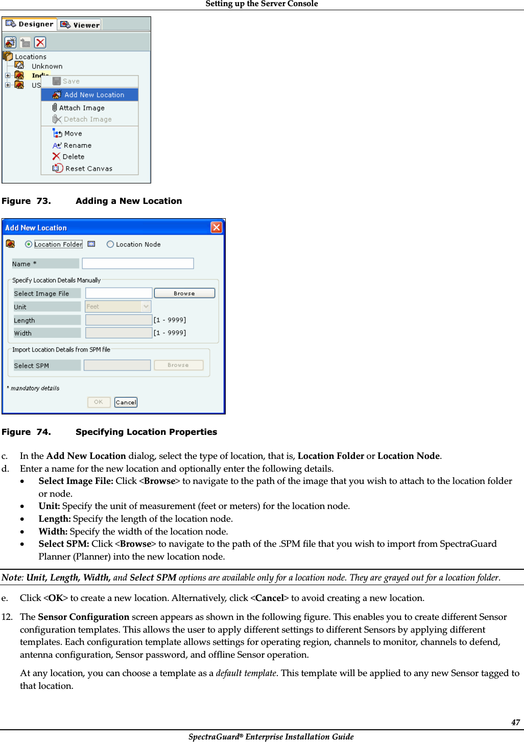 SettingȱupȱtheȱServerȱConsoleȱSpectraGuard®ȱEnterpriseȱInstallationȱGuideȱ47ȱFigure  73. Adding a New Location ȱFigure  74. Specifying Location Properties c. InȱtheȱAddȱNewȱLocationȱdialog,ȱselectȱtheȱtypeȱofȱlocation,ȱthatȱis,ȱLocationȱFolderȱorȱLocationȱNode.ȱd. Enterȱaȱnameȱforȱtheȱnewȱlocationȱandȱoptionallyȱenterȱtheȱfollowingȱdetails.ȱxSelectȱImageȱFile:ȱClickȱ&lt;Browse&gt;ȱtoȱnavigateȱtoȱtheȱpathȱofȱtheȱimageȱthatȱyouȱwishȱtoȱattachȱtoȱtheȱlocationȱfolderȱorȱnode.ȱxUnit:ȱSpecifyȱtheȱunitȱofȱmeasurementȱ(feetȱorȱmeters)ȱforȱtheȱlocationȱnode.ȱxLength:ȱSpecifyȱtheȱlengthȱofȱtheȱlocationȱnode.ȱxWidth:ȱSpecifyȱtheȱwidthȱofȱtheȱlocationȱnode.ȱxSelectȱSPM:ȱClickȱ&lt;Browse&gt;ȱtoȱnavigateȱtoȱtheȱpathȱofȱtheȱ.SPMȱfileȱthatȱyouȱwishȱtoȱimportȱfromȱSpectraGuardȱPlannerȱ(Planner)ȱintoȱtheȱnewȱlocationȱnode.ȱNote:ȱUnit,ȱLength,ȱWidth,ȱandȱSelectȱSPMȱoptionsȱareȱavailableȱonlyȱforȱaȱlocationȱnode.ȱTheyȱareȱgrayedȱoutȱforȱaȱlocationȱfolder.ȱe. Clickȱ&lt;OK&gt;ȱtoȱcreateȱaȱnewȱlocation.ȱAlternatively,ȱclickȱ&lt;Cancel&gt;ȱtoȱavoidȱcreatingȱaȱnewȱlocation.ȱ12. TheȱSensorȱConfigurationȱscreenȱappearsȱasȱshownȱinȱtheȱfollowingȱfigure.ȱThisȱenablesȱyouȱtoȱcreateȱdifferentȱSensorȱconfigurationȱtemplates.ȱThisȱallowsȱtheȱuserȱtoȱapplyȱdifferentȱsettingsȱtoȱdifferentȱSensorsȱbyȱapplyingȱdifferentȱtemplates.ȱEachȱconfigurationȱtemplateȱallowsȱsettingsȱforȱoperatingȱregion,ȱchannelsȱtoȱmonitor,ȱchannelsȱtoȱdefend,ȱantennaȱconfiguration,ȱSensorȱpassword,ȱandȱofflineȱSensorȱoperation.ȱAtȱanyȱlocation,ȱyouȱcanȱchooseȱaȱtemplateȱasȱaȱdefaultȱtemplate.ȱThisȱtemplateȱwillȱbeȱappliedȱtoȱanyȱnewȱSensorȱtaggedȱtoȱthatȱlocation.ȱ