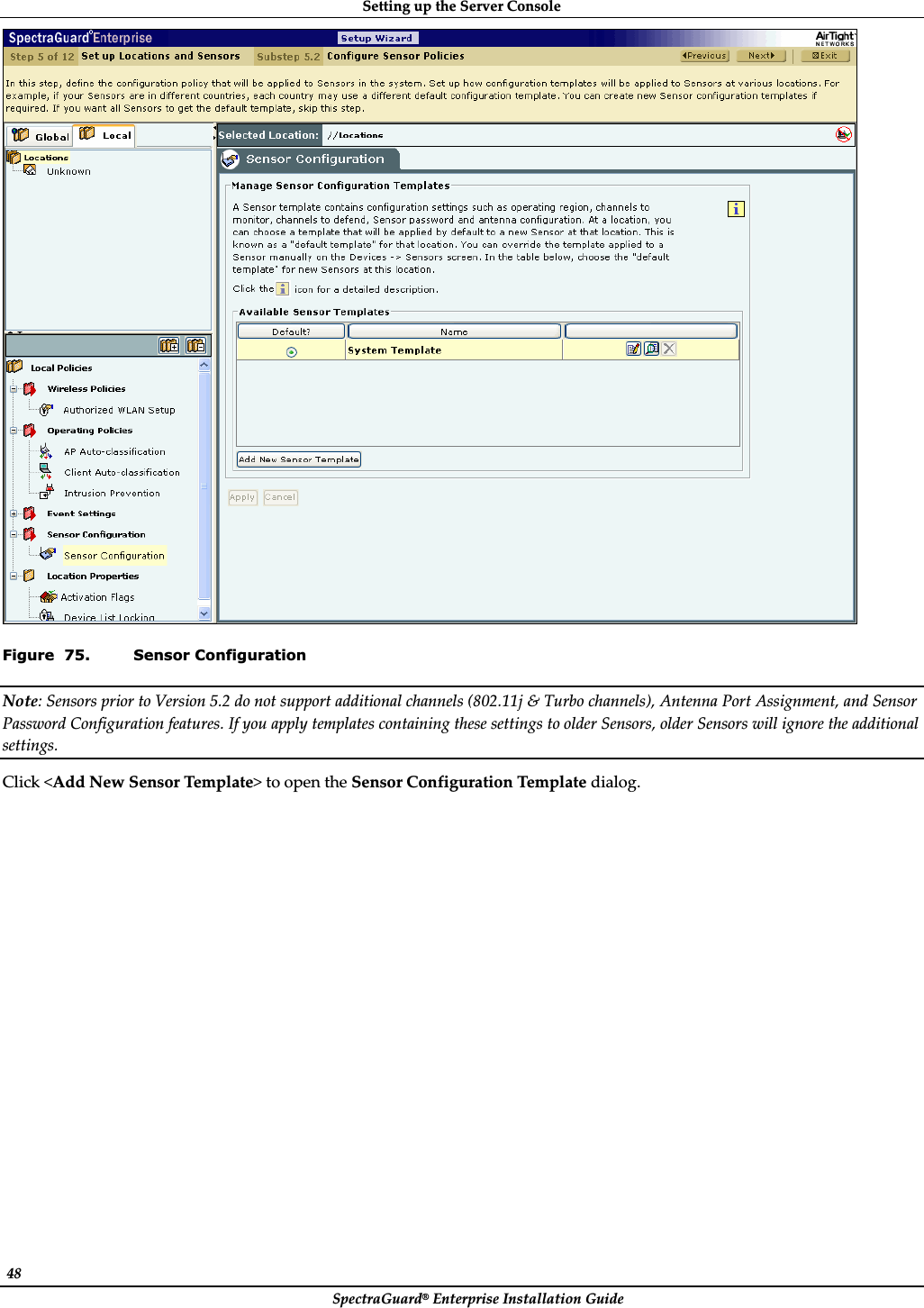 SettingȱupȱtheȱServerȱConsoleȱSpectraGuard®ȱEnterpriseȱInstallationȱGuideȱ48ȱȱFigure  75. Sensor Configuration Note:ȱSensorsȱpriorȱtoȱVersionȱ5.2ȱdoȱnotȱsupportȱadditionalȱchannelsȱ(802.11jȱ&amp;ȱTurboȱchannels),ȱAntennaȱPortȱAssignment,ȱandȱSensorȱPasswordȱConfigurationȱfeatures.ȱIfȱyouȱapplyȱtemplatesȱcontainingȱtheseȱsettingsȱtoȱolderȱSensors,ȱolderȱSensorsȱwillȱignoreȱtheȱadditionalȱsettings.ȱClickȱ&lt;AddȱNewȱSensorȱTemplate&gt;ȱtoȱopenȱtheȱSensorȱConfigurationȱTemplateȱdialog.ȱ