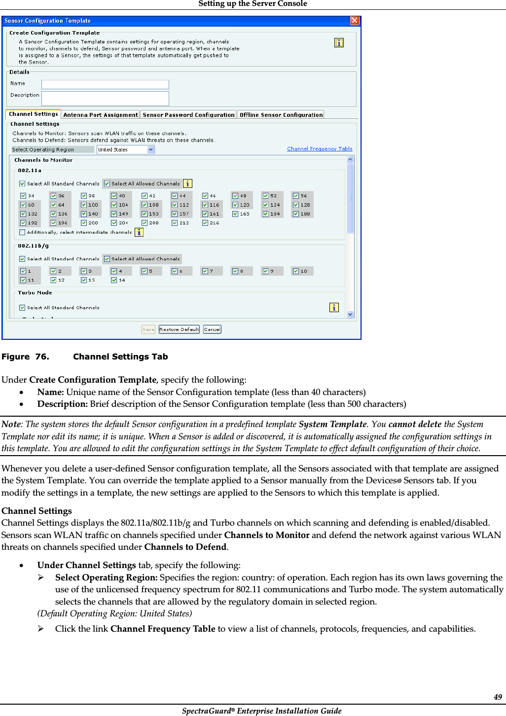 SettingȱupȱtheȱServerȱConsoleȱSpectraGuard®ȱEnterpriseȱInstallationȱGuideȱ49ȱFigure  76. Channel Settings Tab UnderȱCreateȱConfigurationȱTemplate,ȱspecifyȱtheȱfollowing:ȱxName:ȱUniqueȱnameȱofȱtheȱSensorȱConfigurationȱtemplateȱ(lessȱthanȱ40ȱcharacters)ȱxDescription:ȱBriefȱdescriptionȱofȱtheȱSensorȱConfigurationȱtemplateȱ(lessȱthanȱ500ȱcharacters)ȱNote:ȱTheȱsystemȱstoresȱtheȱdefaultȱSensorȱconfigurationȱinȱaȱpredefinedȱtemplateȱSystemȱTemplate.ȱYouȱcannotȱdeleteȱtheȱSystemȱTemplateȱnorȱeditȱitsȱname;ȱitȱisȱunique.ȱWhenȱaȱSensorȱisȱaddedȱorȱdiscovered,ȱitȱisȱautomaticallyȱassignedȱtheȱconfigurationȱsettingsȱinȱthisȱtemplate.ȱYouȱareȱallowedȱtoȱeditȱtheȱconfigurationȱsettingsȱinȱtheȱSystemȱTemplateȱtoȱeffectȱdefaultȱconfigurationȱofȱtheirȱchoice.ȱWheneverȱyouȱdeleteȱaȱuserȬdefinedȱSensorȱconfigurationȱtemplate,ȱallȱtheȱSensorsȱassociatedȱwithȱthatȱtemplateȱareȱassignedȱtheȱSystemȱTemplate.ȱYouȱcanȱoverrideȱtheȱtemplateȱappliedȱtoȱaȱSensorȱmanuallyȱfromȱtheȱDevicesȱSensorsȱtab.ȱIfȱyouȱmodifyȱtheȱsettingsȱinȱaȱtemplate,ȱtheȱnewȱsettingsȱareȱappliedȱtoȱtheȱSensorsȱtoȱwhichȱthisȱtemplateȱisȱapplied.ȱChannelȱSettingsȱChannelȱSettingsȱdisplaysȱtheȱ802.11a/802.11b/gȱandȱTurboȱchannelsȱonȱwhichȱscanningȱandȱdefendingȱisȱenabled/disabled.ȱSensorsȱscanȱWLANȱtrafficȱonȱchannelsȱspecifiedȱunderȱChannelsȱtoȱMonitorȱandȱdefendȱtheȱnetworkȱagainstȱvariousȱWLANȱthreatsȱonȱchannelsȱspecifiedȱunderȱChannelsȱtoȱDefend.ȱxUnderȱChannelȱSettingsȱtab,ȱspecifyȱtheȱfollowing:ȱ¾SelectȱOperatingȱRegion:ȱSpecifiesȱtheȱregion:ȱcountry:ȱofȱoperation.ȱEachȱregionȱhasȱitsȱownȱlawsȱgoverningȱtheȱuseȱofȱtheȱunlicensedȱfrequencyȱspectrumȱforȱ802.11ȱcommunicationsȱandȱTurboȱmode.ȱTheȱsystemȱautomaticallyȱselectsȱtheȱchannelsȱthatȱareȱallowedȱbyȱtheȱregulatoryȱdomainȱinȱselectedȱregion.ȱ(DefaultȱOperatingȱRegion:ȱUnitedȱStates)ȱ¾ClickȱtheȱlinkȱChannelȱFrequencyȱTableȱtoȱviewȱaȱlistȱofȱchannels,ȱprotocols,ȱfrequencies,ȱandȱcapabilities.ȱ