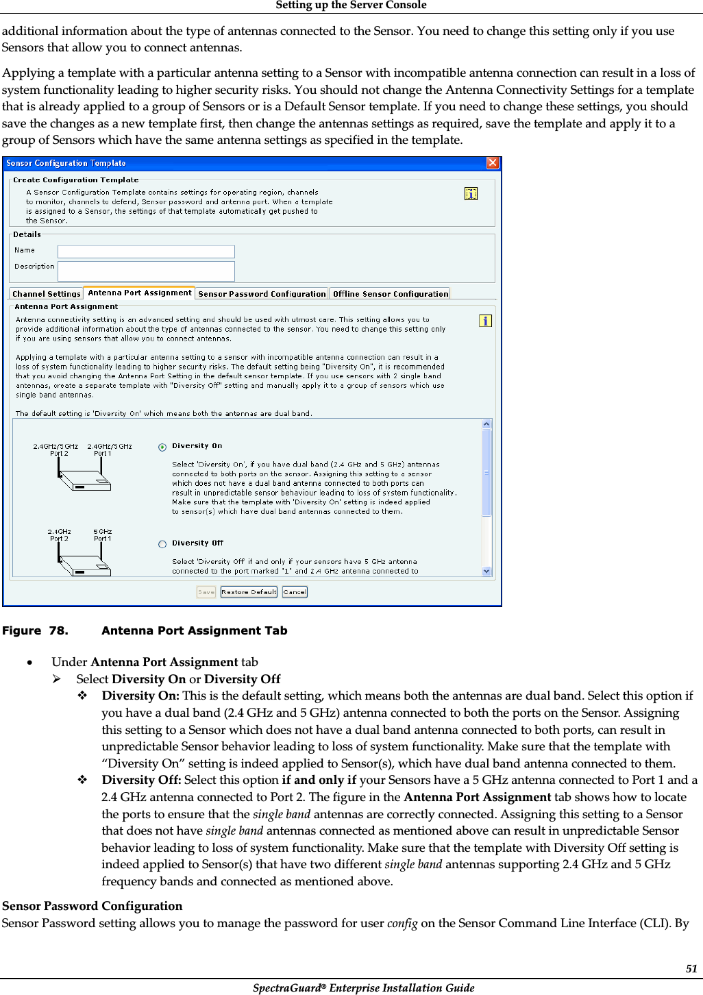 SettingȱupȱtheȱServerȱConsoleȱSpectraGuard®ȱEnterpriseȱInstallationȱGuideȱ51additionalȱinformationȱaboutȱtheȱtypeȱofȱantennasȱconnectedȱtoȱtheȱSensor.ȱYouȱneedȱtoȱchangeȱthisȱsettingȱonlyȱifȱyouȱuseȱSensorsȱthatȱallowȱyouȱtoȱconnectȱantennas.ȱApplyingȱaȱtemplateȱwithȱaȱparticularȱantennaȱsettingȱtoȱaȱSensorȱwithȱincompatibleȱantennaȱconnectionȱcanȱresultȱinȱaȱlossȱofȱsystemȱfunctionalityȱleadingȱtoȱhigherȱsecurityȱrisks.ȱYouȱshouldȱnotȱchangeȱtheȱAntennaȱConnectivityȱSettingsȱforȱaȱtemplateȱthatȱisȱalreadyȱappliedȱtoȱaȱgroupȱofȱSensorsȱorȱisȱaȱDefaultȱSensorȱtemplate.ȱIfȱyouȱneedȱtoȱchangeȱtheseȱsettings,ȱyouȱshouldȱsaveȱtheȱchangesȱasȱaȱnewȱtemplateȱfirst,ȱthenȱchangeȱtheȱantennasȱsettingsȱasȱrequired,ȱsaveȱtheȱtemplateȱandȱapplyȱitȱtoȱaȱgroupȱofȱSensorsȱwhichȱhaveȱtheȱsameȱantennaȱsettingsȱasȱspecifiedȱinȱtheȱtemplate.ȱȱFigure  78. Antenna Port Assignment Tab xUnderȱAntennaȱPortȱAssignmentȱtabȱ¾SelectȱDiversityȱOnȱorȱDiversityȱOffȱDiversityȱOn:ȱThisȱisȱtheȱdefaultȱsetting,ȱwhichȱmeansȱbothȱtheȱantennasȱareȱdualȱband.ȱSelectȱthisȱoptionȱifȱyouȱhaveȱaȱdualȱbandȱ(2.4ȱGHzȱandȱ5ȱGHz)ȱantennaȱconnectedȱtoȱbothȱtheȱportsȱonȱtheȱSensor.ȱAssigningȱthisȱsettingȱtoȱaȱSensorȱwhichȱdoesȱnotȱhaveȱaȱdualȱbandȱantennaȱconnectedȱtoȱbothȱports,ȱcanȱresultȱinȱunpredictableȱSensorȱbehaviorȱleadingȱtoȱlossȱofȱsystemȱfunctionality.ȱMakeȱsureȱthatȱtheȱtemplateȱwithȱ“DiversityȱOn”ȱsettingȱisȱindeedȱappliedȱtoȱSensor(s),ȱwhichȱhaveȱdualȱbandȱantennaȱconnectedȱtoȱthem.ȱDiversityȱOff:ȱSelectȱthisȱoptionȱifȱandȱonlyȱifȱyourȱSensorsȱhaveȱaȱ5ȱGHzȱantennaȱconnectedȱtoȱPortȱ1ȱandȱaȱ2.4ȱGHzȱantennaȱconnectedȱtoȱPortȱ2.ȱTheȱfigureȱinȱtheȱAntennaȱPortȱAssignmentȱtabȱshowsȱhowȱtoȱlocateȱtheȱportsȱtoȱensureȱthatȱtheȱsingleȱbandȱantennasȱareȱcorrectlyȱconnected.ȱAssigningȱthisȱsettingȱtoȱaȱSensorȱthatȱdoesȱnotȱhaveȱsingleȱbandȱantennasȱconnectedȱasȱmentionedȱaboveȱcanȱresultȱinȱunpredictableȱSensorȱbehaviorȱleadingȱtoȱlossȱofȱsystemȱfunctionality.ȱMakeȱsureȱthatȱtheȱtemplateȱwithȱDiversityȱOffȱsettingȱisȱindeedȱappliedȱtoȱSensor(s)ȱthatȱhaveȱtwoȱdifferentȱsingleȱbandȱantennasȱsupportingȱ2.4ȱGHzȱandȱ5ȱGHzȱfrequencyȱbandsȱandȱconnectedȱasȱmentionedȱabove.ȱSensorȱPasswordȱConfigurationȱSensorȱPasswordȱsettingȱallowsȱyouȱtoȱmanageȱtheȱpasswordȱforȱuserȱconfigȱonȱtheȱSensorȱCommandȱLineȱInterfaceȱ(CLI).ȱByȱ