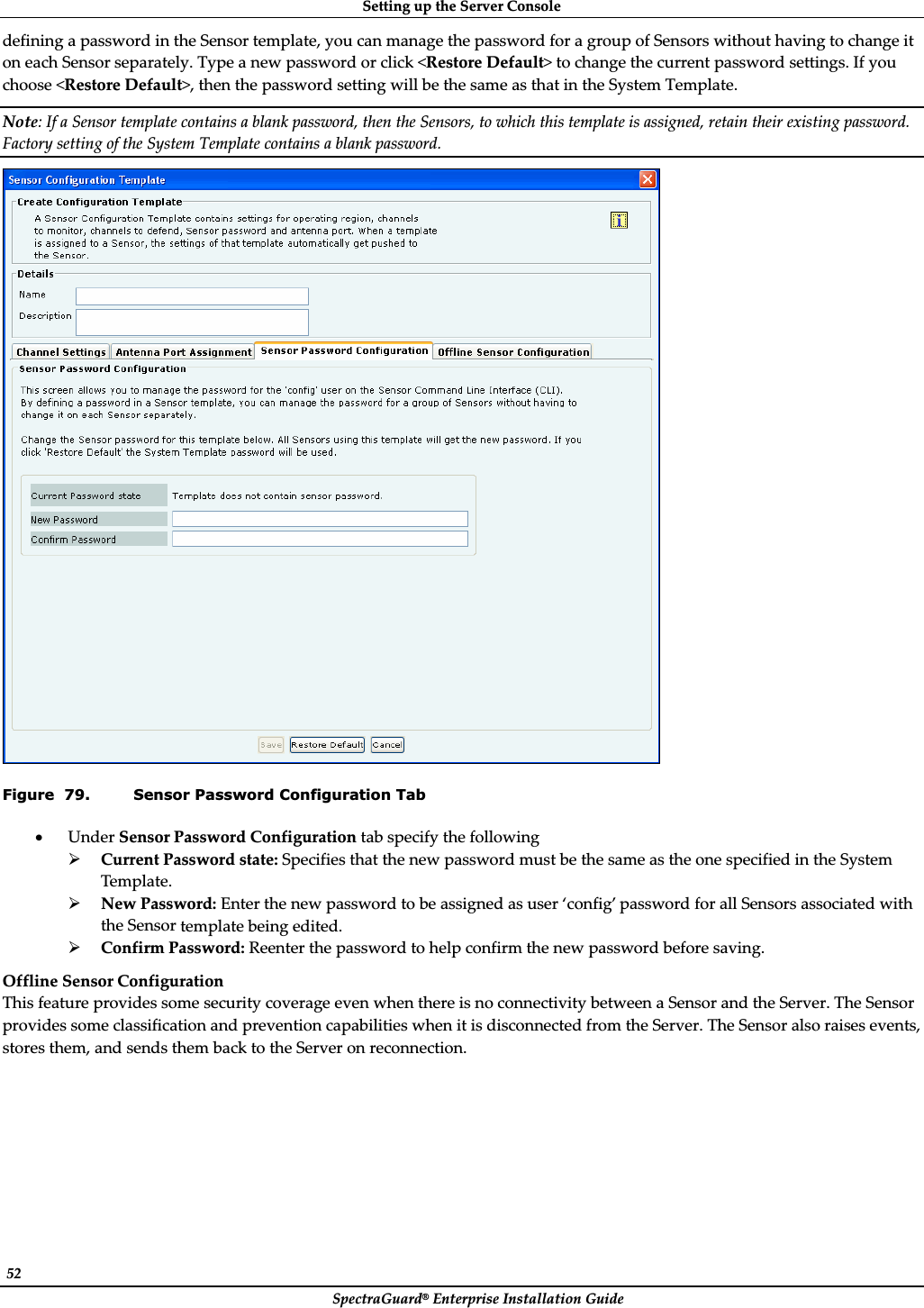 SettingȱupȱtheȱServerȱConsoleȱSpectraGuard®ȱEnterpriseȱInstallationȱGuideȱ52ȱdefiningȱaȱpasswordȱinȱtheȱSensorȱtemplate,ȱyouȱcanȱmanageȱtheȱpasswordȱforȱaȱgroupȱofȱSensorsȱwithoutȱhavingȱtoȱchangeȱitȱonȱeachȱSensorȱseparately.ȱTypeȱaȱnewȱpasswordȱorȱclickȱ&lt;RestoreȱDefault&gt;ȱtoȱchangeȱtheȱcurrentȱpasswordȱsettings.ȱIfȱyouȱchooseȱ&lt;RestoreȱDefault&gt;,ȱthenȱtheȱpasswordȱsettingȱwillȱbeȱtheȱsameȱasȱthatȱinȱtheȱSystemȱTemplate.ȱNote:ȱIfȱaȱSensorȱtemplateȱcontainsȱaȱblankȱpassword,ȱthenȱtheȱSensors,ȱtoȱwhichȱthisȱtemplateȱisȱassigned,ȱretainȱtheirȱexistingȱpassword.ȱFactoryȱsettingȱofȱtheȱSystemȱTemplateȱcontainsȱaȱblankȱpassword.ȱȱFigure  79. Sensor Password Configuration Tab xUnderȱSensorȱPasswordȱConfigurationȱtabȱspecifyȱtheȱfollowingȱ¾CurrentȱPasswordȱstate:ȱSpecifiesȱthatȱtheȱnewȱpasswordȱmustȱbeȱtheȱsameȱasȱtheȱoneȱspecifiedȱinȱtheȱSystemȱTemplate.ȱ¾NewȱPassword:ȱEnterȱtheȱnewȱpasswordȱtoȱbeȱassignedȱasȱuserȱ‘config’ȱpasswordȱforȱallȱSensorsȱassociatedȱwithȱtheȱSensorȱtemplateȱbeingȱedited.ȱ¾ConfirmȱPassword:ȱReenterȱtheȱpasswordȱtoȱhelpȱconfirmȱtheȱnewȱpasswordȱbeforeȱsaving.ȱOfflineȱSensorȱConfigurationȱThisȱfeatureȱprovidesȱsomeȱsecurityȱcoverageȱevenȱwhenȱthereȱisȱnoȱconnectivityȱbetweenȱaȱSensorȱandȱtheȱServer.ȱTheȱSensorȱprovidesȱsomeȱclassificationȱandȱpreventionȱcapabilitiesȱwhenȱitȱisȱdisconnectedȱfromȱtheȱServer.ȱTheȱSensorȱalsoȱraisesȱevents,ȱstoresȱthem,ȱandȱsendsȱthemȱbackȱtoȱtheȱServerȱonȱreconnection.ȱ