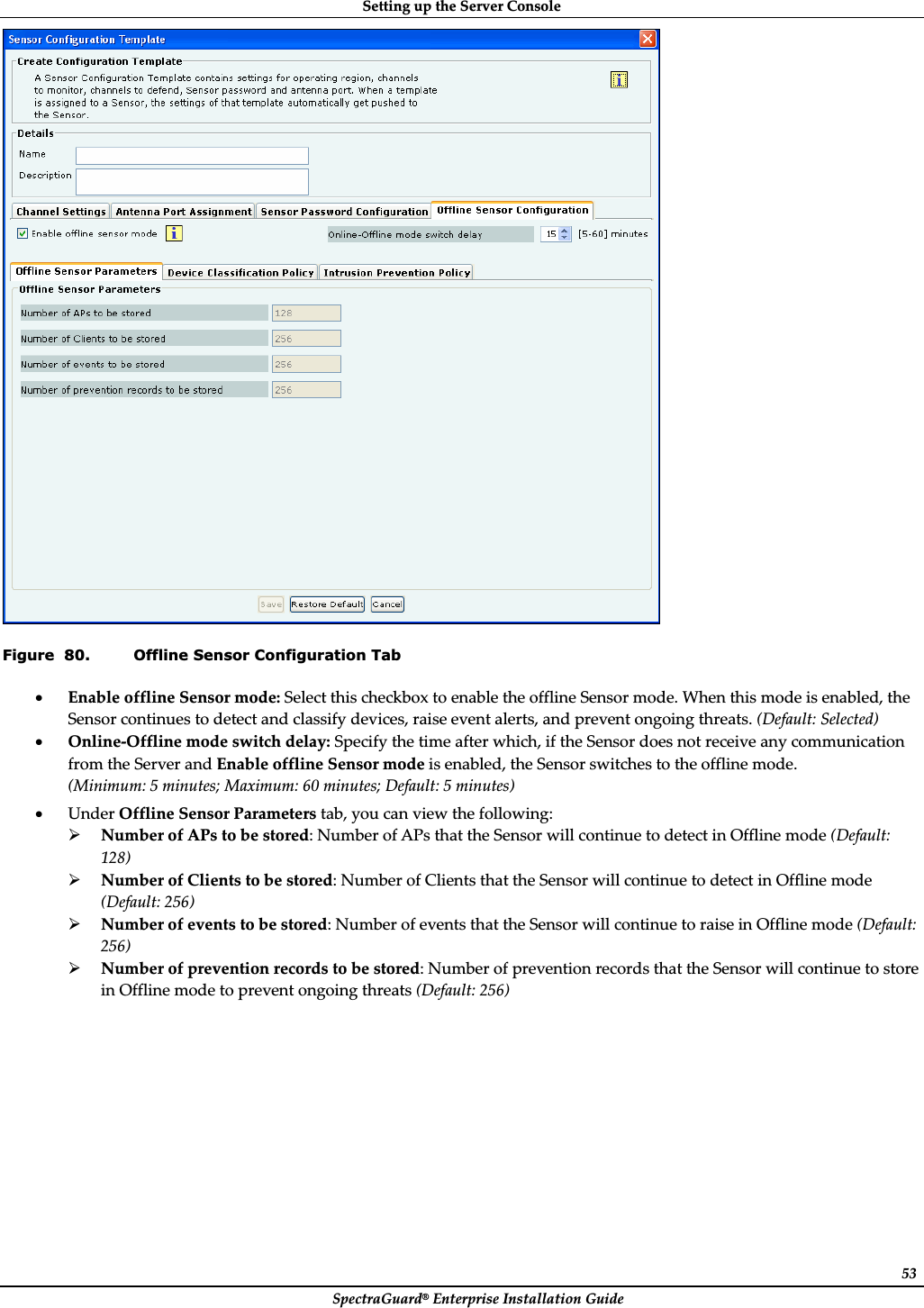 SettingȱupȱtheȱServerȱConsoleȱSpectraGuard®ȱEnterpriseȱInstallationȱGuideȱ53ȱFigure  80. Offline Sensor Configuration Tab xEnableȱofflineȱSensorȱmode:ȱSelectȱthisȱcheckboxȱtoȱenableȱtheȱofflineȱSensorȱmode.ȱWhenȱthisȱmodeȱisȱenabled,ȱtheȱSensorȱcontinuesȱtoȱdetectȱandȱclassifyȱdevices,ȱraiseȱeventȱalerts,ȱandȱpreventȱongoingȱthreats.ȱ(Default:ȱSelected)ȱxOnlineȬOfflineȱmodeȱswitchȱdelay:ȱSpecifyȱtheȱtimeȱafterȱwhich,ȱifȱtheȱSensorȱdoesȱnotȱreceiveȱanyȱcommunicationȱfromȱtheȱServerȱandȱEnableȱofflineȱSensorȱmodeȱisȱenabled,ȱtheȱSensorȱswitchesȱtoȱtheȱofflineȱmode.ȱ(Minimum:ȱ5ȱminutes;ȱMaximum:ȱ60ȱminutes;ȱDefault:ȱ5ȱminutes)ȱxUnderȱOfflineȱSensorȱParametersȱtab,ȱyouȱcanȱviewȱtheȱfollowing:ȱ¾NumberȱofȱAPsȱtoȱbeȱstored:ȱNumberȱofȱAPsȱthatȱtheȱSensorȱwillȱcontinueȱtoȱdetectȱinȱOfflineȱmodeȱ(Default:ȱ128)ȱ¾NumberȱofȱClientsȱtoȱbeȱstored:ȱNumberȱofȱClientsȱthatȱtheȱSensorȱwillȱcontinueȱtoȱdetectȱinȱOfflineȱmodeȱ(Default:ȱ256)ȱ¾Numberȱofȱeventsȱtoȱbeȱstored:ȱNumberȱofȱeventsȱthatȱtheȱSensorȱwillȱcontinueȱtoȱraiseȱinȱOfflineȱmodeȱ(Default:ȱ256)ȱ¾Numberȱofȱpreventionȱrecordsȱtoȱbeȱstored:ȱNumberȱofȱpreventionȱrecordsȱthatȱtheȱSensorȱwillȱcontinueȱtoȱstoreȱinȱOfflineȱmodeȱtoȱpreventȱongoingȱthreatsȱ(Default:ȱ256)ȱ