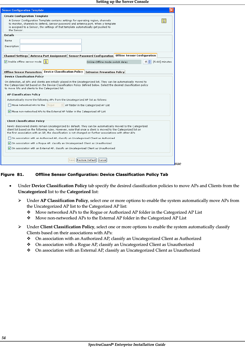 SettingȱupȱtheȱServerȱConsoleȱSpectraGuard®ȱEnterpriseȱInstallationȱGuideȱ54ȱsueȱFigure  81. Offline Sensor Configuration: Device Classification Policy Tab xUnderȱDeviceȱClassificationȱPolicyȱtabȱspecifyȱtheȱdesiredȱclassificationȱpoliciesȱtoȱmoveȱAPsȱandȱClientsȱfromȱtheȱUncategorizedȱlistȱtoȱtheȱCategorizedȱlist:ȱ¾UnderȱAPȱClassificationȱPolicy,ȱselectȱoneȱorȱmoreȱoptionsȱtoȱenableȱtheȱsystemȱautomaticallyȱmoveȱAPsȱfromȱtheȱUncategorizedȱAPȱlistȱtoȱtheȱCategorizedȱAPȱlist:ȱMoveȱnetworkedȱAPsȱtoȱtheȱRogueȱorȱAuthorizedȱAPȱfolderȱinȱtheȱCategorizedȱAPȱListȱMoveȱnonȬnetworkedȱAPsȱtoȱtheȱExternalȱAPȱfolderȱinȱtheȱCategorizedȱAPȱListȱ¾UnderȱClientȱClassificationȱPolicy,ȱselectȱoneȱorȱmoreȱoptionsȱtoȱenableȱtheȱsystemȱautomaticallyȱclassifyȱClientsȱbasedȱonȱtheirȱassociationsȱwithȱAPs:ȱOnȱassociationȱwithȱanȱAuthorizedȱAP,ȱclassifyȱanȱUncategorizedȱClientȱasȱAuthorizedȱOnȱassociationȱwithȱaȱRogueȱAP,ȱclassifyȱanȱUncategorizedȱClientȱasȱUnauthorizedȱOnȱassociationȱwithȱanȱExternalȱAP,ȱclassifyȱanȱUncategorizedȱClientȱasȱUnauthorizedȱ