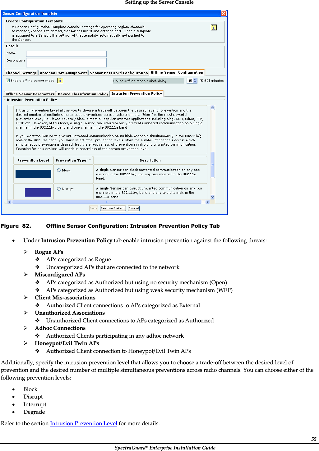 SettingȱupȱtheȱServerȱConsoleȱSpectraGuard®ȱEnterpriseȱInstallationȱGuideȱ55ȱFigure  82. Offline Sensor Configuration: Intrusion Prevention Policy Tab xUnderȱIntrusionȱPreventionȱPolicyȱtabȱenableȱintrusionȱpreventionȱagainstȱtheȱfollowingȱthreats:ȱ¾RogueȱAPsȱAPsȱcategorizedȱasȱRogueȱUncategorizedȱAPsȱthatȱareȱconnectedȱtoȱtheȱnetworkȱ¾MisconfiguredȱAPsȱAPsȱcategorizedȱasȱAuthorizedȱbutȱusingȱnoȱsecurityȱmechanismȱ(Open)ȱAPsȱcategorizedȱasȱAuthorizedȱbutȱusingȱweakȱsecurityȱmechanismȱ(WEP)ȱ¾ClientȱMisȬassociationsȱAuthorizedȱClientȱconnectionsȱtoȱAPsȱcategorizedȱasȱExternalȱ¾UnauthorizedȱAssociationsȱUnauthorizedȱClientȱconnectionsȱtoȱAPsȱcategorizedȱasȱAuthorizedȱ¾AdhocȱConnectionsȱAuthorizedȱClientsȱparticipatingȱinȱanyȱadhocȱnetworkȱ¾Honeypot/EvilȱTwinȱAPsȱAuthorizedȱClientȱconnectionȱtoȱHoneypot/EvilȱTwinȱAPsȱAdditionally,ȱspecifyȱtheȱintrusionȱpreventionȱlevelȱthatȱallowsȱyouȱtoȱchooseȱaȱtradeȬoffȱbetweenȱtheȱdesiredȱlevelȱofȱpreventionȱandȱtheȱdesiredȱnumberȱofȱmultipleȱsimultaneousȱpreventionsȱacrossȱradioȱchannels.ȱYouȱcanȱchooseȱeitherȱofȱtheȱfollowingȱpreventionȱlevels:ȱxBlockȱxDisruptȱxInterruptȱxDegradeȱReferȱtoȱtheȱsectionȱIntrusionȱPreventionȱLevelȱforȱmoreȱdetails.ȱ