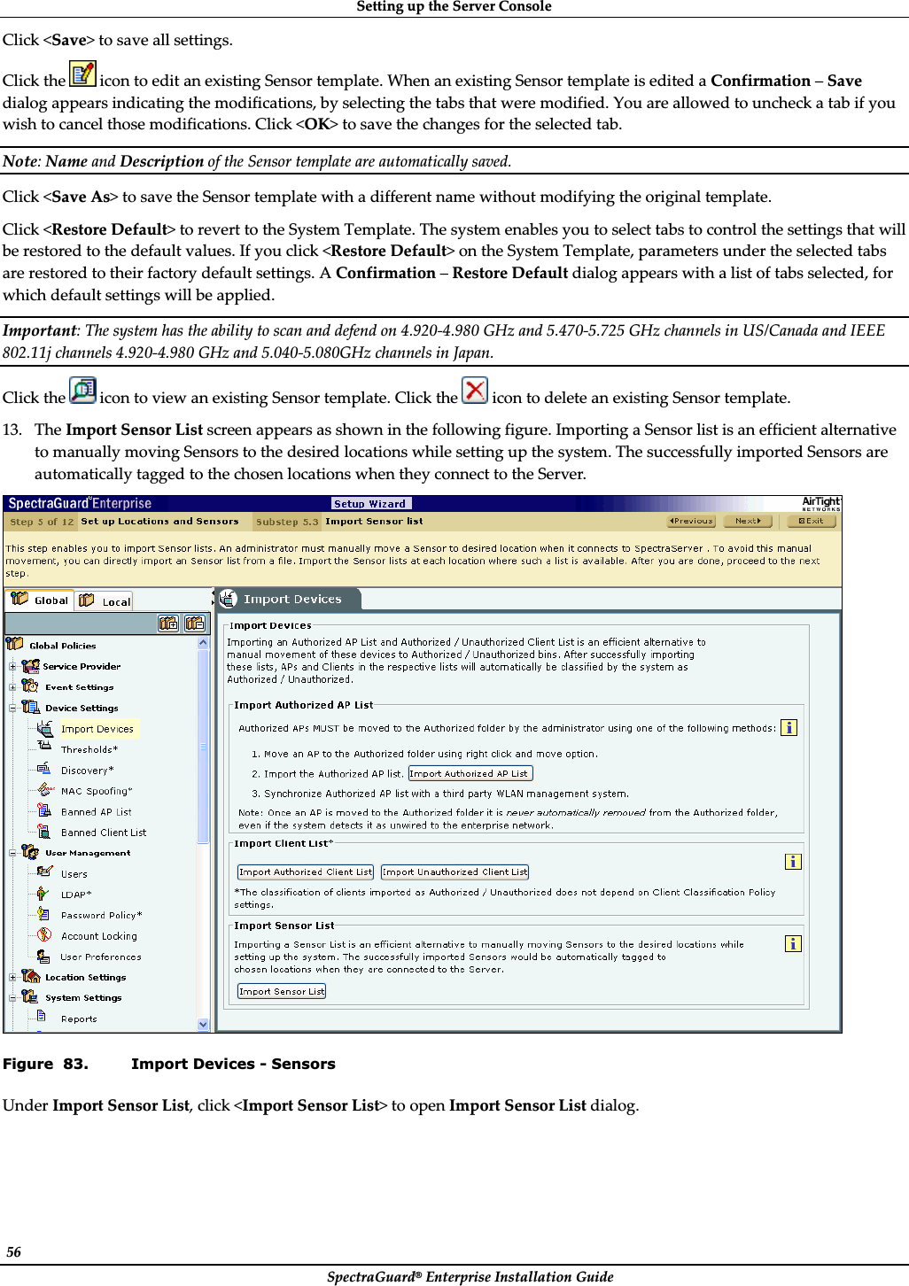 SettingȱupȱtheȱServerȱConsoleȱSpectraGuard®ȱEnterpriseȱInstallationȱGuideȱ56ȱClickȱ&lt;Save&gt;ȱtoȱsaveȱallȱsettings.ȱClickȱtheȱȱiconȱtoȱeditȱanȱexistingȱSensorȱtemplate.ȱWhenȱanȱexistingȱSensorȱtemplateȱisȱeditedȱaȱConfirmationȱ–ȱSaveȱdialogȱappearsȱindicatingȱtheȱmodifications,ȱbyȱselectingȱtheȱtabsȱthatȱwereȱmodified.ȱYouȱareȱallowedȱtoȱuncheckȱaȱtabȱifȱyouȱwishȱtoȱcancelȱthoseȱmodifications.ȱClickȱ&lt;OK&gt;ȱtoȱsaveȱtheȱchangesȱforȱtheȱselectedȱtab.ȱNote:ȱNameȱandȱDescriptionȱofȱtheȱSensorȱtemplateȱareȱautomaticallyȱsaved.ȱClickȱ&lt;SaveȱAs&gt;ȱtoȱsaveȱtheȱSensorȱtemplateȱwithȱaȱdifferentȱnameȱwithoutȱmodifyingȱtheȱoriginalȱtemplate.ȱClickȱ&lt;RestoreȱDefault&gt;ȱtoȱrevertȱtoȱtheȱSystemȱTemplate.ȱTheȱsystemȱenablesȱyouȱtoȱselectȱtabsȱtoȱcontrolȱtheȱsettingsȱthatȱwillȱbeȱrestoredȱtoȱtheȱdefaultȱvalues.ȱIfȱyouȱclickȱ&lt;RestoreȱDefault&gt;ȱonȱtheȱSystemȱTemplate,ȱparametersȱunderȱtheȱselectedȱtabsȱareȱrestoredȱtoȱtheirȱfactoryȱdefaultȱsettings.ȱAȱConfirmationȱ–ȱRestoreȱDefaultȱdialogȱappearsȱwithȱaȱlistȱofȱtabsȱselected,ȱforȱwhichȱdefaultȱsettingsȱwillȱbeȱapplied.ȱImportant:ȱTheȱsystemȱhasȱtheȱabilityȱtoȱscanȱandȱdefendȱonȱ4.920Ȭ4.980ȱGHzȱandȱ5.470Ȭ5.725ȱGHzȱchannelsȱinȱUS/CanadaȱandȱIEEEȱ802.11jȱchannelsȱ4.920Ȭ4.980ȱGHzȱandȱ5.040Ȭ5.080GHzȱchannelsȱinȱJapan.ȱClickȱtheȱ ȱiconȱtoȱviewȱanȱexistingȱSensorȱtemplate.ȱClickȱtheȱ ȱiconȱtoȱdeleteȱanȱexistingȱSensorȱtemplate.ȱ13. TheȱImportȱSensorȱListȱscreenȱappearsȱasȱshownȱinȱtheȱfollowingȱfigure.ȱImportingȱaȱSensorȱlistȱisȱanȱefficientȱalternativeȱtoȱmanuallyȱmovingȱSensorsȱtoȱtheȱdesiredȱlocationsȱwhileȱsettingȱupȱtheȱsystem.ȱTheȱsuccessfullyȱimportedȱSensorsȱareȱautomaticallyȱtaggedȱtoȱtheȱchosenȱlocationsȱwhenȱtheyȱconnectȱtoȱtheȱServer.ȱȱFigure  83. Import Devices - Sensors UnderȱImportȱSensorȱList,ȱclickȱ&lt;ImportȱSensorȱList&gt;ȱtoȱopenȱImportȱSensorȱListȱdialog.ȱ
