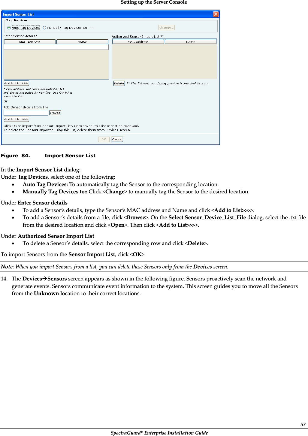 SettingȱupȱtheȱServerȱConsoleȱSpectraGuard®ȱEnterpriseȱInstallationȱGuideȱ57ȱFigure  84. Import Sensor List InȱtheȱImportȱSensorȱListȱdialog:ȱUnderȱTagȱDevices,ȱselectȱoneȱofȱtheȱfollowing:ȱxAutoȱTagȱDevices:ȱToȱautomaticallyȱtagȱtheȱSensorȱtoȱtheȱcorrespondingȱlocation.ȱxManuallyȱTagȱDevicesȱto::ȱClickȱ&lt;Change&gt;ȱtoȱmanuallyȱtagȱtheȱSensorȱtoȱtheȱdesiredȱlocation.ȱUnderȱEnterȱSensorȱdetailsȱxToȱaddȱaȱSensor’sȱdetails,ȱtypeȱtheȱSensor’sȱMACȱaddressȱandȱNameȱandȱclickȱ&lt;AddȱtoȱList&gt;&gt;&gt;&gt;.ȱxToȱaddȱaȱSensor’sȱdetailsȱfromȱaȱfile,ȱclickȱ&lt;Browse&gt;.ȱOnȱtheȱSelectȱSensor_Device_List_Fileȱdialog,ȱselectȱtheȱ.txtȱfileȱfromȱtheȱdesiredȱlocationȱandȱclickȱ&lt;Open&gt;.ȱThenȱclickȱ&lt;AddȱtoȱList&gt;&gt;&gt;&gt;.ȱUnderȱAuthorizedȱSensorȱImportȱListȱxToȱdeleteȱaȱSensor’sȱdetails,ȱselectȱtheȱcorrespondingȱrowȱandȱclickȱ&lt;Delete&gt;.ȱToȱimportȱSensorsȱfromȱtheȱSensorȱImportȱList,ȱclickȱ&lt;OK&gt;.ȱNote:ȱWhenȱyouȱimportȱSensorsȱfromȱaȱlist,ȱyouȱcanȱdeleteȱtheseȱSensorsȱonlyȱfromȱtheȱDevicesȱscreen.ȱ14. TheȱDevicesÆSensorsȱscreenȱappearsȱasȱshownȱinȱtheȱfollowingȱfigure.ȱSensorsȱproactivelyȱscanȱtheȱnetworkȱandȱgenerateȱevents.ȱSensorsȱcommunicateȱeventȱinformationȱtoȱtheȱsystem.ȱThisȱscreenȱguidesȱyouȱtoȱmoveȱallȱtheȱSensorsȱfromȱtheȱUnknownȱlocationȱtoȱtheirȱcorrectȱlocations.ȱ