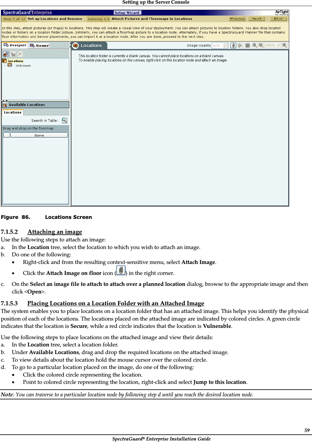 SettingȱupȱtheȱServerȱConsoleȱSpectraGuard®ȱEnterpriseȱInstallationȱGuideȱ59ȱFigure  86. Locations Screen 7.1.5.2 AttachingȱanȱimageȱUseȱtheȱfollowingȱstepsȱtoȱattachȱanȱimage:ȱa. InȱtheȱLocationȱtree,ȱselectȱtheȱlocationȱtoȱwhichȱyouȱwishȱtoȱattachȱanȱimage.ȱb. Doȱoneȱofȱtheȱfollowing:ȱxRightȬclickȱandȱfromȱtheȱresultingȱcontextȬsensitiveȱmenu,ȱselectȱAttachȱImage.ȱxClickȱtheȱAttachȱImageȱonȱfloorȱiconȱ()ȱinȱtheȱrightȱcorner.ȱc. OnȱtheȱSelectȱanȱimageȱfileȱtoȱattachȱtoȱattachȱoverȱaȱplannedȱlocationȱdialog,ȱbrowseȱtoȱtheȱappropriateȱimageȱandȱthenȱclickȱ&lt;Open&gt;.ȱ7.1.5.3 PlacingȱLocationsȱonȱaȱLocationȱFolderȱwithȱanȱAttachedȱImageȱTheȱsystemȱenablesȱyouȱtoȱplaceȱlocationsȱonȱaȱlocationȱfolderȱthatȱhasȱanȱattachedȱimage.ȱThisȱhelpsȱyouȱidentifyȱtheȱphysicalȱpositionȱofȱeachȱofȱtheȱlocations.ȱTheȱlocationsȱplacedȱonȱtheȱattachedȱimageȱareȱindicatedȱbyȱcoloredȱcircles.ȱAȱgreenȱcircleȱindicatesȱthatȱtheȱlocationȱisȱSecure,ȱwhileȱaȱredȱcircleȱindicatesȱthatȱtheȱlocationȱisȱVulnerable.ȱUseȱtheȱfollowingȱstepsȱtoȱplaceȱlocationsȱonȱtheȱattachedȱimageȱandȱviewȱtheirȱdetails:ȱa. InȱtheȱLocationȱtree,ȱselectȱaȱlocationȱfolder.ȱb. UnderȱAvailableȱLocations,ȱdragȱandȱdropȱtheȱrequiredȱlocationsȱonȱtheȱattachedȱimage.ȱc. Toȱviewȱdetailsȱaboutȱtheȱlocationȱholdȱtheȱmouseȱcursorȱoverȱtheȱcoloredȱcircle.ȱd. Toȱgoȱtoȱaȱparticularȱlocationȱplacedȱonȱtheȱimage,ȱdoȱoneȱofȱtheȱfollowing:ȱxClickȱtheȱcoloredȱcircleȱrepresentingȱtheȱlocation.ȱxPointȱtoȱcoloredȱcircleȱrepresentingȱtheȱlocation,ȱrightȬclickȱandȱselectȱJumpȱtoȱthisȱlocation.ȱNote:ȱYouȱcanȱtraverseȱtoȱaȱparticularȱlocationȱnodeȱbyȱfollowingȱstepȱdȱuntilȱyouȱreachȱtheȱdesiredȱlocationȱnode.ȱ