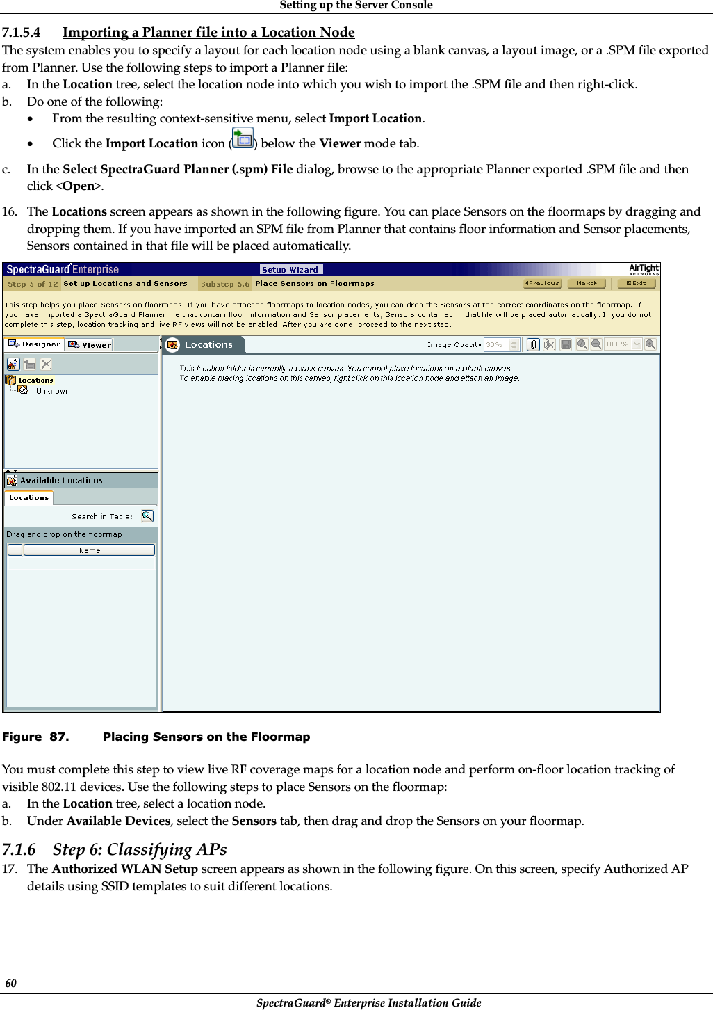 SettingȱupȱtheȱServerȱConsoleȱSpectraGuard®ȱEnterpriseȱInstallationȱGuideȱ60ȱ7.1.5.4 ImportingȱaȱPlannerȱfileȱintoȱaȱLocationȱNodeȱTheȱsystemȱenablesȱyouȱtoȱspecifyȱaȱlayoutȱforȱeachȱlocationȱnodeȱusingȱaȱblankȱcanvas,ȱaȱlayoutȱimage,ȱorȱaȱ.SPMȱfileȱexportedȱfromȱPlanner.ȱUseȱtheȱfollowingȱstepsȱtoȱimportȱaȱPlannerȱfile:ȱa. InȱtheȱLocationȱtree,ȱselectȱtheȱlocationȱnodeȱintoȱwhichȱyouȱwishȱtoȱimportȱtheȱ.SPMȱfileȱandȱthenȱrightȬclick.ȱb. Doȱoneȱofȱtheȱfollowing:ȱxFromȱtheȱresultingȱcontextȬsensitiveȱmenu,ȱselectȱImportȱLocation.ȱxClickȱtheȱImportȱLocationȱiconȱ()ȱbelowȱtheȱViewerȱmodeȱtab.ȱc. InȱtheȱSelectȱSpectraGuardȱPlannerȱ(.spm)ȱFileȱdialog,ȱbrowseȱtoȱtheȱappropriateȱPlannerȱexportedȱ.SPMȱfileȱandȱthenȱclickȱ&lt;Open&gt;.ȱ16. TheȱLocationsȱscreenȱappearsȱasȱshownȱinȱtheȱfollowingȱfigure.ȱYouȱcanȱplaceȱSensorsȱonȱtheȱfloormapsȱbyȱdraggingȱandȱdroppingȱthem.ȱIfȱyouȱhaveȱimportedȱanȱSPMȱfileȱfromȱPlannerȱthatȱcontainsȱfloorȱinformationȱandȱSensorȱplacements,ȱSensorsȱcontainedȱinȱthatȱfileȱwillȱbeȱplacedȱautomatically.ȱȱFigure  87. Placing Sensors on the Floormap YouȱmustȱcompleteȱthisȱstepȱtoȱviewȱliveȱRFȱcoverageȱmapsȱforȱaȱlocationȱnodeȱandȱperformȱonȬfloorȱlocationȱtrackingȱofȱvisibleȱ802.11ȱdevices.ȱUseȱtheȱfollowingȱstepsȱtoȱplaceȱSensorsȱonȱtheȱfloormap:ȱa. InȱtheȱLocationȱtree,ȱselectȱaȱlocationȱnode.ȱb. UnderȱAvailableȱDevices,ȱselectȱtheȱSensorsȱtab,ȱthenȱdragȱandȱdropȱtheȱSensorsȱonȱyourȱfloormap.ȱ7.1.6 Stepȱ6:ȱClassifyingȱAPsȱ17. TheȱAuthorizedȱWLANȱSetupȱscreenȱappearsȱasȱshownȱinȱtheȱfollowingȱfigure.ȱOnȱthisȱscreen,ȱspecifyȱAuthorizedȱAPȱdetailsȱusingȱSSIDȱtemplatesȱtoȱsuitȱdifferentȱlocations.ȱ