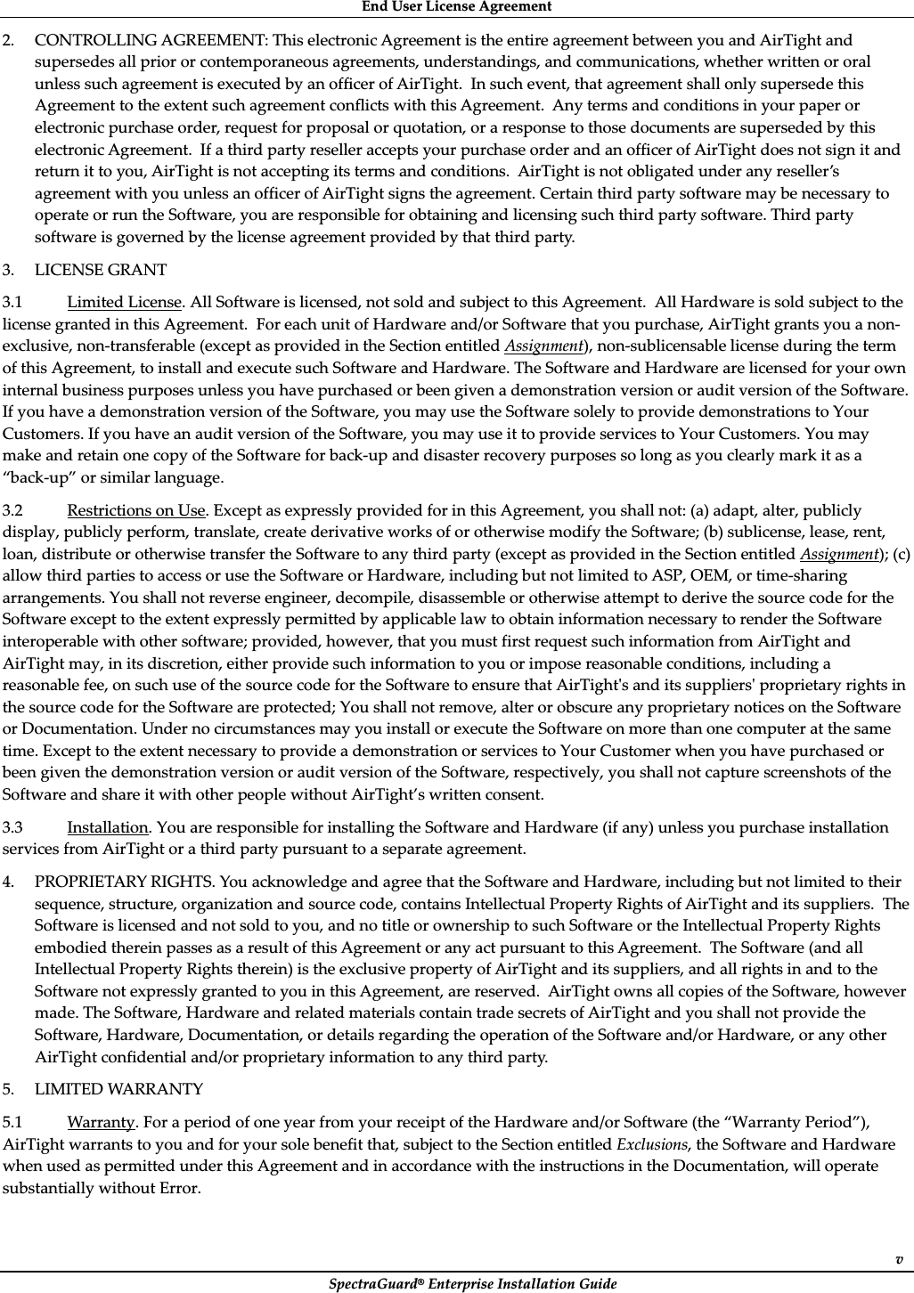 EndȱUserȱLicenseȱAgreementȱSpectraGuard®ȱEnterpriseȱInstallationȱGuideȱv2. CONTROLLINGȱAGREEMENT:ȱThisȱelectronicȱAgreementȱisȱtheȱentireȱagreementȱbetweenȱyouȱandȱAirTightȱandȱsupersedesȱallȱpriorȱorȱcontemporaneousȱagreements,ȱunderstandings,ȱandȱcommunications,ȱwhetherȱwrittenȱorȱoralȱunlessȱsuchȱagreementȱisȱexecutedȱbyȱanȱofficerȱofȱAirTight.ȱȱInȱsuchȱevent,ȱthatȱagreementȱshallȱonlyȱsupersedeȱthisȱAgreementȱtoȱtheȱextentȱsuchȱagreementȱconflictsȱwithȱthisȱAgreement.ȱȱAnyȱtermsȱandȱconditionsȱinȱyourȱpaperȱorȱelectronicȱpurchaseȱorder,ȱrequestȱforȱproposalȱorȱquotation,ȱorȱaȱresponseȱtoȱthoseȱdocumentsȱareȱsupersededȱbyȱthisȱelectronicȱAgreement.ȱȱIfȱaȱthirdȱpartyȱresellerȱacceptsȱyourȱpurchaseȱorderȱandȱanȱofficerȱofȱAirTightȱdoesȱnotȱsignȱitȱandȱreturnȱitȱtoȱyou,ȱAirTightȱisȱnotȱacceptingȱitsȱtermsȱandȱconditions.ȱȱAirTightȱisȱnotȱobligatedȱunderȱanyȱreseller’sȱagreementȱwithȱyouȱunlessȱanȱofficerȱofȱAirTightȱsignsȱtheȱagreement.ȱCertainȱthirdȱpartyȱsoftwareȱmayȱbeȱnecessaryȱtoȱoperateȱorȱrunȱtheȱSoftware,ȱyouȱareȱresponsibleȱforȱobtainingȱandȱlicensingȱsuchȱthirdȱpartyȱsoftware.ȱThirdȱpartyȱsoftwareȱisȱgovernedȱbyȱtheȱlicenseȱagreementȱprovidedȱbyȱthatȱthirdȱparty.ȱ3. LICENSEȱGRANTȱ3.1ȱLimitedȱLicense.ȱAllȱSoftwareȱisȱlicensed,ȱnotȱsoldȱandȱsubjectȱtoȱthisȱAgreement.ȱȱAllȱHardwareȱisȱsoldȱsubjectȱtoȱtheȱlicenseȱgrantedȱinȱthisȱAgreement.ȱȱForȱeachȱunitȱofȱHardwareȱand/orȱSoftwareȱthatȱyouȱpurchase,ȱAirTightȱgrantsȱyouȱaȱnonȬexclusive,ȱnonȬtransferableȱ(exceptȱasȱprovidedȱinȱtheȱSectionȱentitledȱAssignment),ȱnonȬsublicensableȱlicenseȱduringȱtheȱtermȱofȱthisȱAgreement,ȱtoȱinstallȱandȱexecuteȱsuchȱSoftwareȱandȱHardware.ȱTheȱSoftwareȱandȱHardwareȱareȱlicensedȱforȱyourȱownȱinternalȱbusinessȱpurposesȱunlessȱyouȱhaveȱpurchasedȱorȱbeenȱgivenȱaȱdemonstrationȱversionȱorȱauditȱversionȱofȱtheȱSoftware.ȱIfȱyouȱhaveȱaȱdemonstrationȱversionȱofȱtheȱSoftware,ȱyouȱmayȱuseȱtheȱSoftwareȱsolelyȱtoȱprovideȱdemonstrationsȱtoȱYourȱCustomers.ȱIfȱyouȱhaveȱanȱauditȱversionȱofȱtheȱSoftware,ȱyouȱmayȱuseȱitȱtoȱprovideȱservicesȱtoȱYourȱCustomers.ȱYouȱmayȱmakeȱandȱretainȱoneȱcopyȱofȱtheȱSoftwareȱforȱbackȬupȱandȱdisasterȱrecoveryȱpurposesȱsoȱlongȱasȱyouȱclearlyȱmarkȱitȱasȱaȱ“backȬup”ȱorȱsimilarȱlanguage.ȱ3.2ȱRestrictionsȱonȱUse.ȱExceptȱasȱexpresslyȱprovidedȱforȱinȱthisȱAgreement,ȱyouȱshallȱnot:ȱ(a)ȱadapt,ȱalter,ȱpubliclyȱdisplay,ȱpubliclyȱperform,ȱtranslate,ȱcreateȱderivativeȱworksȱofȱorȱotherwiseȱmodifyȱtheȱSoftware;ȱ(b)ȱsublicense,ȱlease,ȱrent,ȱloan,ȱdistributeȱorȱotherwiseȱtransferȱtheȱSoftwareȱtoȱanyȱthirdȱpartyȱ(exceptȱasȱprovidedȱinȱtheȱSectionȱentitledȱAssignment);ȱ(c)ȱallowȱthirdȱpartiesȱtoȱaccessȱorȱuseȱtheȱSoftwareȱorȱHardware,ȱincludingȱbutȱnotȱlimitedȱtoȱASP,ȱOEM,ȱorȱtimeȬsharingȱarrangements.ȱYouȱshallȱnotȱreverseȱengineer,ȱdecompile,ȱdisassembleȱorȱotherwiseȱattemptȱtoȱderiveȱtheȱsourceȱcodeȱforȱtheȱSoftwareȱexceptȱtoȱtheȱextentȱexpresslyȱpermittedȱbyȱapplicableȱlawȱtoȱobtainȱinformationȱnecessaryȱtoȱrenderȱtheȱSoftwareȱinteroperableȱwithȱotherȱsoftware;ȱprovided,ȱhowever,ȱthatȱyouȱmustȱfirstȱrequestȱsuchȱinformationȱfromȱAirTightȱandȱAirTightȱmay,ȱinȱitsȱdiscretion,ȱeitherȱprovideȱsuchȱinformationȱtoȱyouȱorȱimposeȱreasonableȱconditions,ȱincludingȱaȱreasonableȱfee,ȱonȱsuchȱuseȱofȱtheȱsourceȱcodeȱforȱtheȱSoftwareȱtoȱensureȱthatȱAirTightȇsȱandȱitsȱsuppliersȇȱproprietaryȱrightsȱinȱtheȱsourceȱcodeȱforȱtheȱSoftwareȱareȱprotected;ȱYouȱshallȱnotȱremove,ȱalterȱorȱobscureȱanyȱproprietaryȱnoticesȱonȱtheȱSoftwareȱorȱDocumentation.ȱUnderȱnoȱcircumstancesȱmayȱyouȱinstallȱorȱexecuteȱtheȱSoftwareȱonȱmoreȱthanȱoneȱcomputerȱatȱtheȱsameȱtime.ȱExceptȱtoȱtheȱextentȱnecessaryȱtoȱprovideȱaȱdemonstrationȱorȱservicesȱtoȱYourȱCustomerȱwhenȱyouȱhaveȱpurchasedȱorȱbeenȱgivenȱtheȱdemonstrationȱversionȱorȱauditȱversionȱofȱtheȱSoftware,ȱrespectively,ȱyouȱshallȱnotȱcaptureȱscreenshotsȱofȱtheȱSoftwareȱandȱshareȱitȱwithȱotherȱpeopleȱwithoutȱAirTight’sȱwrittenȱconsent.ȱ3.3ȱInstallation.ȱYouȱareȱresponsibleȱforȱinstallingȱtheȱSoftwareȱandȱHardwareȱ(ifȱany)ȱunlessȱyouȱpurchaseȱinstallationȱservicesȱfromȱAirTightȱorȱaȱthirdȱpartyȱpursuantȱtoȱaȱseparateȱagreement.ȱ4. PROPRIETARYȱRIGHTS.ȱYouȱacknowledgeȱandȱagreeȱthatȱtheȱSoftwareȱandȱHardware,ȱincludingȱbutȱnotȱlimitedȱtoȱtheirȱsequence,ȱstructure,ȱorganizationȱandȱsourceȱcode,ȱcontainsȱIntellectualȱPropertyȱRightsȱofȱAirTightȱandȱitsȱsuppliers.ȱȱTheȱSoftwareȱisȱlicensedȱandȱnotȱsoldȱtoȱyou,ȱandȱnoȱtitleȱorȱownershipȱtoȱsuchȱSoftwareȱorȱtheȱIntellectualȱPropertyȱRightsȱembodiedȱthereinȱpassesȱasȱaȱresultȱofȱthisȱAgreementȱorȱanyȱactȱpursuantȱtoȱthisȱAgreement.ȱȱTheȱSoftwareȱ(andȱallȱIntellectualȱPropertyȱRightsȱtherein)ȱisȱtheȱexclusiveȱpropertyȱofȱAirTightȱandȱitsȱsuppliers,ȱandȱallȱrightsȱinȱandȱtoȱtheȱSoftwareȱnotȱexpresslyȱgrantedȱtoȱyouȱinȱthisȱAgreement,ȱareȱreserved.ȱȱAirTightȱownsȱallȱcopiesȱofȱtheȱSoftware,ȱhoweverȱmade.ȱTheȱSoftware,ȱHardwareȱandȱrelatedȱmaterialsȱcontainȱtradeȱsecretsȱofȱAirTightȱandȱyouȱshallȱnotȱprovideȱtheȱSoftware,ȱHardware,ȱDocumentation,ȱorȱdetailsȱregardingȱtheȱoperationȱofȱtheȱSoftwareȱand/orȱHardware,ȱorȱanyȱotherȱAirTightȱconfidentialȱand/orȱproprietaryȱinformationȱtoȱanyȱthirdȱparty.ȱ5. LIMITEDȱWARRANTYȱ5.1ȱWarranty.ȱForȱaȱperiodȱofȱoneȱyearȱfromȱyourȱreceiptȱofȱtheȱHardwareȱand/orȱSoftwareȱ(theȱ“WarrantyȱPeriod”),ȱAirTightȱwarrantsȱtoȱyouȱandȱforȱyourȱsoleȱbenefitȱthat,ȱsubjectȱtoȱtheȱSectionȱentitledȱExclusions,ȱtheȱSoftwareȱandȱHardwareȱwhenȱusedȱasȱpermittedȱunderȱthisȱAgreementȱandȱinȱaccordanceȱwithȱtheȱinstructionsȱinȱtheȱDocumentation,ȱwillȱoperateȱsubstantiallyȱwithoutȱError.ȱ