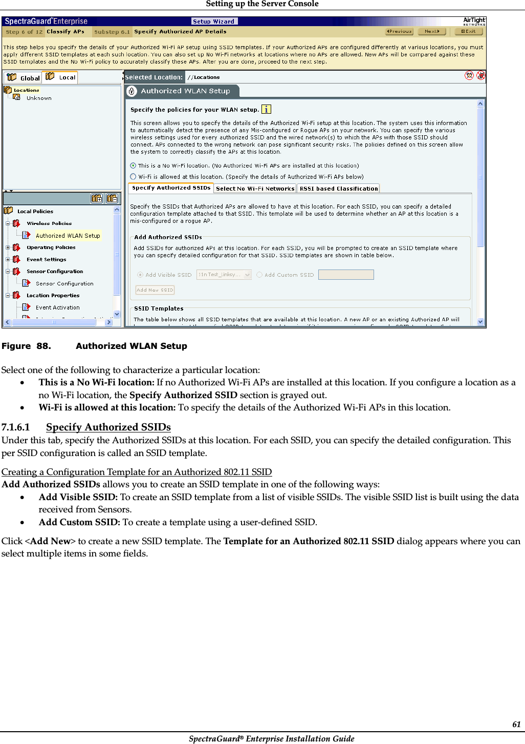 SettingȱupȱtheȱServerȱConsoleȱSpectraGuard®ȱEnterpriseȱInstallationȱGuideȱ61ȱFigure  88. Authorized WLAN Setup Selectȱoneȱofȱtheȱfollowingȱtoȱcharacterizeȱaȱparticularȱlocation:ȱxThisȱisȱaȱNoȱWiȬFiȱlocation:ȱIfȱnoȱAuthorizedȱWiȬFiȱAPsȱareȱinstalledȱatȱthisȱlocation.ȱIfȱyouȱconfigureȱaȱlocationȱasȱaȱnoȱWiȬFiȱlocation,ȱtheȱSpecifyȱAuthorizedȱSSIDȱsectionȱisȱgrayedȱout.ȱxWiȬFiȱisȱallowedȱatȱthisȱlocation:ȱToȱspecifyȱtheȱdetailsȱofȱtheȱAuthorizedȱWiȬFiȱAPsȱinȱthisȱlocation.ȱ7.1.6.1 SpecifyȱAuthorizedȱSSIDsȱUnderȱthisȱtab,ȱspecifyȱtheȱAuthorizedȱSSIDsȱatȱthisȱlocation.ȱForȱeachȱSSID,ȱyouȱcanȱspecifyȱtheȱdetailedȱconfiguration.ȱThisȱperȱSSIDȱconfigurationȱisȱcalledȱanȱSSIDȱtemplate.ȱCreatingȱaȱConfigurationȱTemplateȱforȱanȱAuthorizedȱ802.11ȱSSIDȱAddȱAuthorizedȱSSIDsȱallowsȱyouȱtoȱcreateȱanȱSSIDȱtemplateȱinȱoneȱofȱtheȱfollowingȱways:ȱxAddȱVisibleȱSSID:ȱToȱcreateȱanȱSSIDȱtemplateȱfromȱaȱlistȱofȱvisibleȱSSIDs.ȱTheȱvisibleȱSSIDȱlistȱisȱbuiltȱusingȱtheȱdataȱreceivedȱfromȱSensors.ȱxAddȱCustomȱSSID:ȱToȱcreateȱaȱtemplateȱusingȱaȱuserȬdefinedȱSSID.ȱClickȱ&lt;AddȱNew&gt;ȱtoȱcreateȱaȱnewȱSSIDȱtemplate.ȱTheȱTemplateȱforȱanȱAuthorizedȱ802.11ȱSSIDȱdialogȱappearsȱwhereȱyouȱcanȱselectȱmultipleȱitemsȱinȱsomeȱfields.ȱ