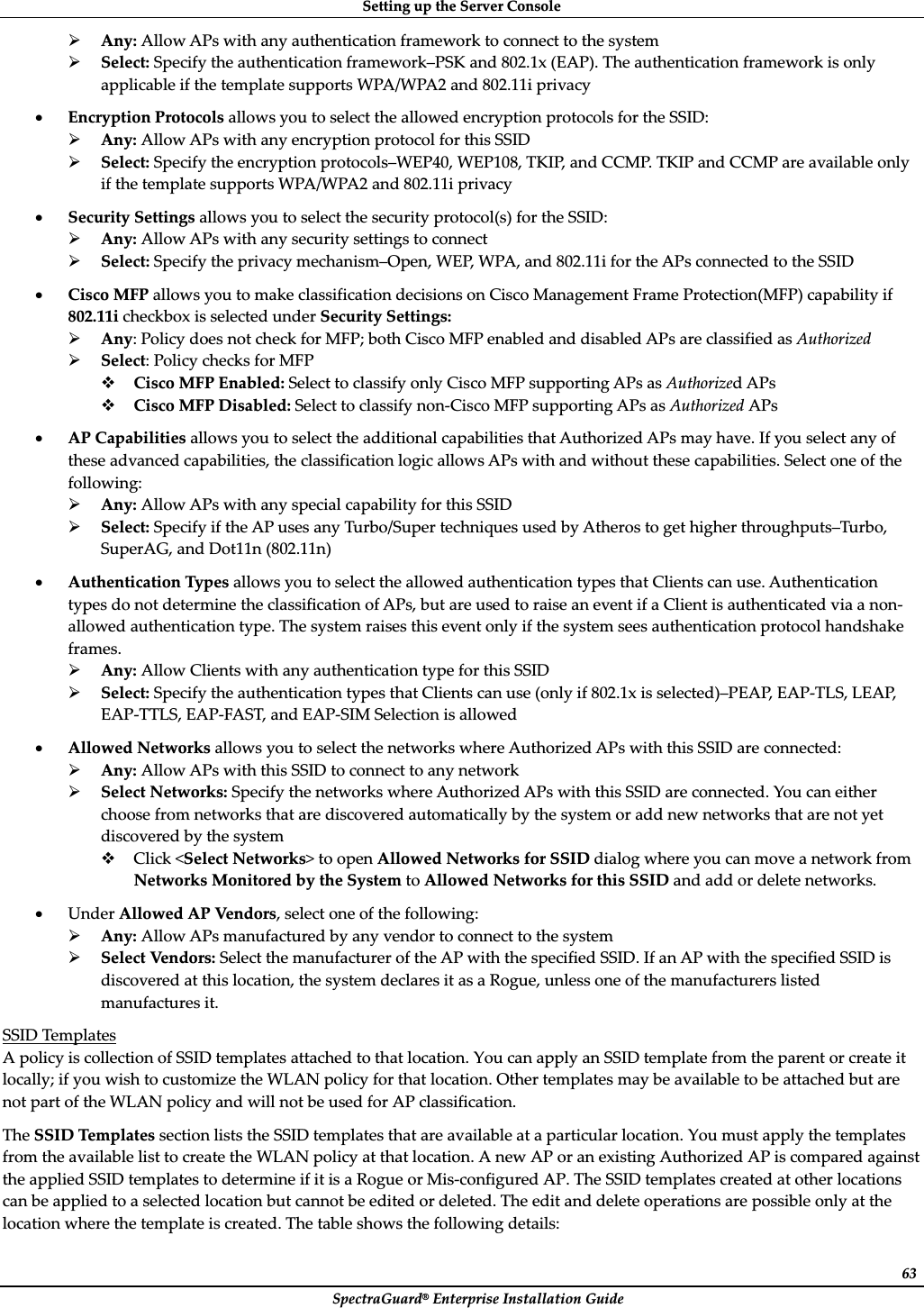 SettingȱupȱtheȱServerȱConsoleȱSpectraGuard®ȱEnterpriseȱInstallationȱGuideȱ63¾Any:ȱAllowȱAPsȱwithȱanyȱauthenticationȱframeworkȱtoȱconnectȱtoȱtheȱsystemȱ¾Select:ȱSpecifyȱtheȱauthenticationȱframework–PSKȱandȱ802.1xȱ(EAP).ȱTheȱauthenticationȱframeworkȱisȱonlyȱapplicableȱifȱtheȱtemplateȱsupportsȱWPA/WPA2ȱandȱ802.11iȱprivacyȱxEncryptionȱProtocolsȱallowsȱyouȱtoȱselectȱtheȱallowedȱencryptionȱprotocolsȱforȱtheȱSSID:ȱ¾Any:ȱAllowȱAPsȱwithȱanyȱencryptionȱprotocolȱforȱthisȱSSIDȱ¾Select:ȱSpecifyȱtheȱencryptionȱprotocols–WEP40,ȱWEP108,ȱTKIP,ȱandȱCCMP.ȱTKIPȱandȱCCMPȱareȱavailableȱonlyȱifȱtheȱtemplateȱsupportsȱWPA/WPA2ȱandȱ802.11iȱprivacyȱxSecurityȱSettingsȱallowsȱyouȱtoȱselectȱtheȱsecurityȱprotocol(s)ȱforȱtheȱSSID:ȱ¾Any:ȱAllowȱAPsȱwithȱanyȱsecurityȱsettingsȱtoȱconnectȱ¾Select:ȱSpecifyȱtheȱprivacyȱmechanism–Open,ȱWEP,ȱWPA,ȱandȱ802.11iȱforȱtheȱAPsȱconnectedȱtoȱtheȱSSIDȱxCiscoȱMFPȱallowsȱyouȱtoȱmakeȱclassificationȱdecisionsȱonȱCiscoȱManagementȱFrameȱProtection(MFP)ȱcapabilityȱifȱ802.11iȱcheckboxȱisȱselectedȱunderȱSecurityȱSettings:ȱ¾Any:ȱPolicyȱdoesȱnotȱcheckȱforȱMFP;ȱbothȱCiscoȱMFPȱenabledȱandȱdisabledȱAPsȱareȱclassifiedȱasȱAuthorizedȱ¾Select:ȱPolicyȱchecksȱforȱMFPȱCiscoȱMFPȱEnabled:ȱSelectȱtoȱclassifyȱonlyȱCiscoȱMFPȱsupportingȱAPsȱasȱAuthorizedȱAPsȱCiscoȱMFPȱDisabled:ȱSelectȱtoȱclassifyȱnonȬCiscoȱMFPȱsupportingȱAPsȱasȱAuthorizedȱAPsȱxAPȱCapabilitiesȱallowsȱyouȱtoȱselectȱtheȱadditionalȱcapabilitiesȱthatȱAuthorizedȱAPsȱmayȱhave.ȱIfȱyouȱselectȱanyȱofȱtheseȱadvancedȱcapabilities,ȱtheȱclassificationȱlogicȱallowsȱAPsȱwithȱandȱwithoutȱtheseȱcapabilities.ȱSelectȱoneȱofȱtheȱfollowing:ȱ¾Any:ȱAllowȱAPsȱwithȱanyȱspecialȱcapabilityȱforȱthisȱSSIDȱ¾Select:ȱSpecifyȱifȱtheȱAPȱusesȱanyȱTurbo/SuperȱtechniquesȱusedȱbyȱAtherosȱtoȱgetȱhigherȱthroughputs–Turbo,ȱSuperAG,ȱandȱDot11nȱ(802.11n)ȱxAuthenticationȱTypesȱallowsȱyouȱtoȱselectȱtheȱallowedȱauthenticationȱtypesȱthatȱClientsȱcanȱuse.ȱAuthenticationȱtypesȱdoȱnotȱdetermineȱtheȱclassificationȱofȱAPs,ȱbutȱareȱusedȱtoȱraiseȱanȱeventȱifȱaȱClientȱisȱauthenticatedȱviaȱaȱnonȬallowedȱauthenticationȱtype.ȱTheȱsystemȱraisesȱthisȱeventȱonlyȱifȱtheȱsystemȱseesȱauthenticationȱprotocolȱhandshakeȱframes.ȱ¾Any:ȱAllowȱClientsȱwithȱanyȱauthenticationȱtypeȱforȱthisȱSSIDȱ¾Select:ȱSpecifyȱtheȱauthenticationȱtypesȱthatȱClientsȱcanȱuseȱ(onlyȱifȱ802.1xȱisȱselected)–PEAP,ȱEAPȬTLS,ȱLEAP,ȱEAPȬTTLS,ȱEAPȬFAST,ȱandȱEAPȬSIMȱSelectionȱisȱallowedȱxAllowedȱNetworksȱallowsȱyouȱtoȱselectȱtheȱnetworksȱwhereȱAuthorizedȱAPsȱwithȱthisȱSSIDȱareȱconnected:ȱ¾Any:ȱAllowȱAPsȱwithȱthisȱSSIDȱtoȱconnectȱtoȱanyȱnetworkȱ¾SelectȱNetworks:ȱSpecifyȱtheȱnetworksȱwhereȱAuthorizedȱAPsȱwithȱthisȱSSIDȱareȱconnected.ȱYouȱcanȱeitherȱchooseȱfromȱnetworksȱthatȱareȱdiscoveredȱautomaticallyȱbyȱtheȱsystemȱorȱaddȱnewȱnetworksȱthatȱareȱnotȱyetȱdiscoveredȱbyȱtheȱsystemȱClickȱ&lt;SelectȱNetworks&gt;ȱtoȱopenȱAllowedȱNetworksȱforȱSSIDȱdialogȱwhereȱyouȱcanȱmoveȱaȱnetworkȱfromȱNetworksȱMonitoredȱbyȱtheȱSystemȱtoȱAllowedȱNetworksȱforȱthisȱSSIDȱandȱaddȱorȱdeleteȱnetworks.ȱxUnderȱAllowedȱAPȱVendor s,ȱselectȱoneȱofȱtheȱfollowing:ȱ¾Any:ȱAllowȱAPsȱmanufacturedȱbyȱanyȱvendorȱtoȱconnectȱtoȱtheȱsystemȱ¾SelectȱVendors:ȱSelectȱtheȱmanufacturerȱofȱtheȱAPȱwithȱtheȱspecifiedȱSSID.ȱIfȱanȱAPȱwithȱtheȱspecifiedȱSSIDȱisȱdiscoveredȱatȱthisȱlocation,ȱtheȱsystemȱdeclaresȱitȱasȱaȱRogue,ȱunlessȱoneȱofȱtheȱmanufacturersȱlistedȱmanufacturesȱit.ȱSSIDȱTemplatesȱAȱpolicyȱisȱcollectionȱofȱSSIDȱtemplatesȱattachedȱtoȱthatȱlocation.ȱYouȱcanȱapplyȱanȱSSIDȱtemplateȱfromȱtheȱparentȱorȱcreateȱitȱlocally;ȱifȱyouȱwishȱtoȱcustomizeȱtheȱWLANȱpolicyȱforȱthatȱlocation.ȱOtherȱtemplatesȱmayȱbeȱavailableȱtoȱbeȱattachedȱbutȱareȱnotȱpartȱofȱtheȱWLANȱpolicyȱandȱwillȱnotȱbeȱusedȱforȱAPȱclassification.ȱTheȱSSIDȱTemplatesȱsectionȱlistsȱtheȱSSIDȱtemplatesȱthatȱareȱavailableȱatȱaȱparticularȱlocation.ȱYouȱmustȱapplyȱtheȱtemplatesȱfromȱtheȱavailableȱlistȱtoȱcreateȱtheȱWLANȱpolicyȱatȱthatȱlocation.ȱAȱnewȱAPȱorȱanȱexistingȱAuthorizedȱAPȱisȱcomparedȱagainstȱtheȱappliedȱSSIDȱtemplatesȱtoȱdetermineȱifȱitȱisȱaȱRogueȱorȱMisȬconfiguredȱAP.ȱTheȱSSIDȱtemplatesȱcreatedȱatȱotherȱlocationsȱcanȱbeȱappliedȱtoȱaȱselectedȱlocationȱbutȱcannotȱbeȱeditedȱorȱdeleted.ȱTheȱeditȱandȱdeleteȱoperationsȱareȱpossibleȱonlyȱatȱtheȱlocationȱwhereȱtheȱtemplateȱisȱcreated.ȱTheȱtableȱshowsȱtheȱfollowingȱdetails:ȱ