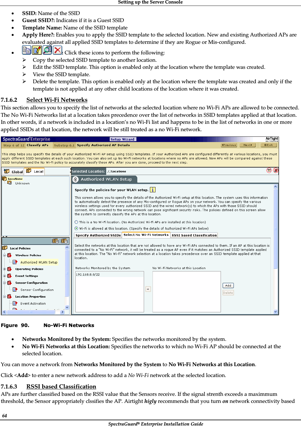 SettingȱupȱtheȱServerȱConsoleȱSpectraGuard®ȱEnterpriseȱInstallationȱGuideȱ64ȱxSSID:ȱNameȱofȱtheȱSSIDȱxGuestȱSSID?:ȱIndicatesȱifȱitȱisȱaȱGuestȱSSIDȱxTemplateȱName:ȱNameȱofȱtheȱSSIDȱtemplateȱxApplyȱHere?:ȱEnablesȱyouȱtoȱapplyȱtheȱSSIDȱtemplateȱtoȱtheȱselectedȱlocation.ȱNewȱandȱexistingȱAuthorizedȱAPsȱareȱevaluatedȱagainstȱallȱappliedȱSSIDȱtemplatesȱtoȱdetermineȱifȱtheyȱareȱRogueȱorȱMisȬconfigured.ȱxȱȱȱ:ȱClickȱtheseȱiconsȱtoȱperformȱtheȱfollowing:ȱ¾CopyȱtheȱselectedȱSSIDȱtemplateȱtoȱanotherȱlocation.ȱ¾EditȱtheȱSSIDȱtemplate.ȱThisȱoptionȱisȱenabledȱonlyȱatȱtheȱlocationȱwhereȱtheȱtemplateȱwasȱcreated.ȱ¾ViewȱtheȱSSIDȱtemplate.ȱ¾Deleteȱtheȱtemplate.ȱThisȱoptionȱisȱenabledȱonlyȱatȱtheȱlocationȱwhereȱtheȱtemplateȱwasȱcreatedȱandȱonlyȱifȱtheȱtemplateȱisȱnotȱappliedȱatȱanyȱotherȱchildȱlocationsȱofȱtheȱlocationȱwhereȱitȱwasȱcreated.ȱ7.1.6.2 SelectȱWiȬFiȱNetworksȱThisȱsectionȱallowsȱyouȱtoȱspecifyȱtheȱlistȱofȱnetworksȱatȱtheȱselectedȱlocationȱwhereȱnoȱWiȬFiȱAPsȱareȱallowedȱtoȱbeȱconnected.ȱTheȱNoȱWiȬFiȱNetworksȱlistȱatȱaȱlocationȱtakesȱprecedenceȱoverȱtheȱlistȱofȱnetworksȱinȱSSIDȱtemplatesȱappliedȱatȱthatȱlocation.ȱInȱotherȱwords,ȱifȱaȱnetworkȱisȱincludedȱinȱaȱlocation’sȱnoȱWiȬFiȱlistȱandȱhappensȱtoȱbeȱinȱtheȱlistȱofȱnetworksȱinȱoneȱorȱmoreȱappliedȱSSIDsȱatȱthatȱlocation,ȱtheȱnetworkȱwillȱbeȱstillȱtreatedȱasȱaȱnoȱWiȬFiȱnetwork.ȱȱFigure  90. No-Wi-Fi Networks xNetworksȱMonitoredȱbyȱtheȱSystem:ȱSpecifiesȱtheȱnetworksȱmonitoredȱbyȱtheȱsystem.ȱxNoȱWiȬFiȱNetworksȱatȱthisȱLocation:ȱSpecifiesȱtheȱnetworksȱtoȱwhichȱnoȱWiȬFiȱAPȱshouldȱbeȱconnectedȱatȱtheȱselectedȱlocation.ȱYouȱcanȱmoveȱaȱnetworkȱfromȱNetworksȱMonitoredȱbyȱtheȱSystemȱtoȱNoȱWiȬFiȱNetworksȱatȱthisȱLocation.ȱClickȱ&lt;Add&gt;ȱtoȱenterȱaȱnewȱnetworkȱaddressȱtoȱaddȱaȱNoȱWiȬFiȱnetworkȱatȱtheȱselectedȱlocation.ȱ7.1.6.3 RSSIȱbasedȱClassificationȱAPsȱareȱfurtherȱclassifiedȱbasedȱonȱtheȱRSSIȱvalueȱthatȱtheȱSensorsȱreceive.ȱIfȱtheȱsignalȱstrenthȱexceedsȱaȱmaximmumȱthreshold,ȱtheȱSensorȱappropriatelyȱclssifiesȱtheȱAP.ȱAirtightȱhiglyȱrecommendsȱthatȱyouȱturnȱonȱnetworkȱconnectivityȱbasedȱ