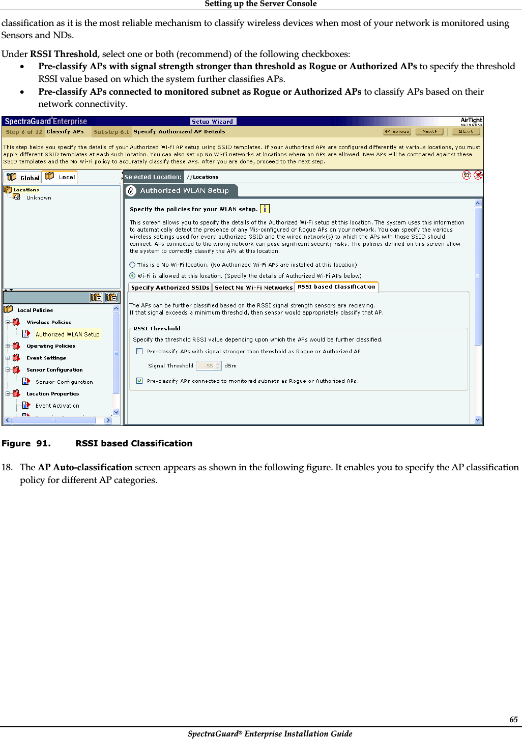 SettingȱupȱtheȱServerȱConsoleȱSpectraGuard®ȱEnterpriseȱInstallationȱGuideȱ65classificationȱasȱitȱisȱtheȱmostȱreliableȱmechanismȱtoȱclassifyȱwirelessȱdevicesȱwhenȱmostȱofȱyourȱnetworkȱisȱmonitoredȱusingȱSensorsȱandȱNDs.ȱUnderȱRSSIȱThreshold,ȱselectȱoneȱorȱbothȱ(recommend)ȱofȱtheȱfollowingȱcheckboxes:ȱxPreȬclassifyȱAPsȱwithȱsignalȱstrengthȱstrongerȱthanȱthresholdȱasȱRogueȱorȱAuthorizedȱAPsȱtoȱspecifyȱtheȱthresholdȱRSSIȱvalueȱbasedȱonȱwhichȱtheȱsystemȱfurtherȱclassifiesȱAPs.ȱxPreȬclassifyȱAPsȱconnectedȱtoȱmonitoredȱsubnetȱasȱRogueȱorȱAuthorizedȱAPsȱtoȱclassifyȱAPsȱbasedȱonȱtheirȱnetworkȱconnectivity.ȱȱFigure  91. RSSI based Classification 18. TheȱAPȱAutoȬclassificationȱscreenȱappearsȱasȱshownȱinȱtheȱfollowingȱfigure.ȱItȱenablesȱyouȱtoȱspecifyȱtheȱAPȱclassificationȱpolicyȱforȱdifferentȱAPȱcategories.ȱ