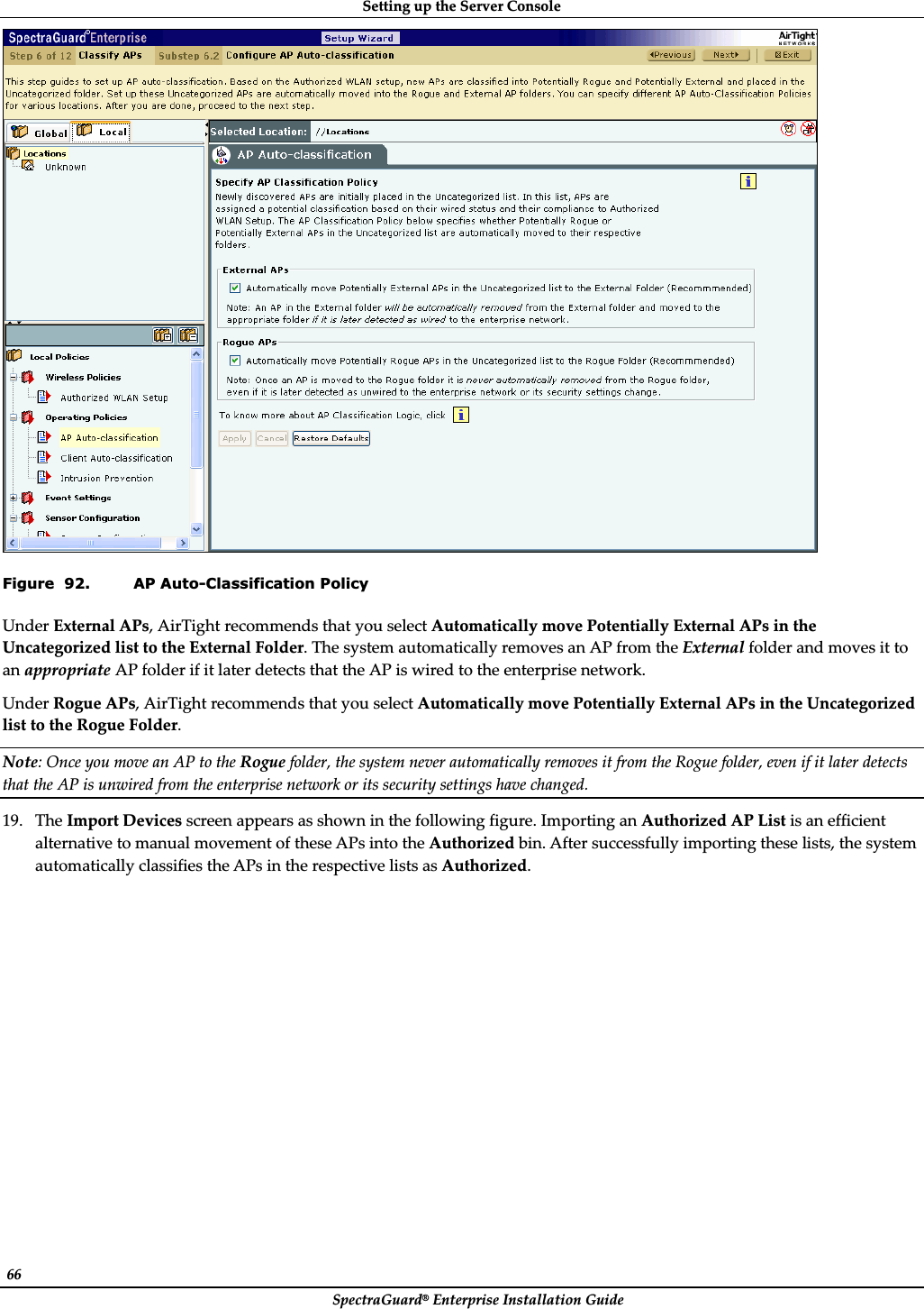 SettingȱupȱtheȱServerȱConsoleȱSpectraGuard®ȱEnterpriseȱInstallationȱGuideȱ66ȱȱFigure  92. AP Auto-Classification Policy UnderȱExternalȱAPs,ȱAirTightȱrecommendsȱthatȱyouȱselectȱAutomaticallyȱmoveȱPotentiallyȱExternalȱAPsȱinȱtheȱUncategorizedȱlistȱtoȱtheȱExternalȱFolder.ȱTheȱsystemȱautomaticallyȱremovesȱanȱAPȱfromȱtheȱExternalȱfolderȱandȱmovesȱitȱtoȱanȱappropriateȱAPȱfolderȱifȱitȱlaterȱdetectsȱthatȱtheȱAPȱisȱwiredȱtoȱtheȱenterpriseȱnetwork.ȱUnderȱRogueȱAPs,ȱAirTightȱrecommendsȱthatȱyouȱselectȱAutomaticallyȱmoveȱPotentiallyȱExternalȱAPsȱinȱtheȱUncategorizedȱlistȱtoȱtheȱRogueȱFolder.ȱNote:ȱOnceȱyouȱmoveȱanȱAPȱtoȱtheȱRogueȱfolder,ȱtheȱsystemȱneverȱautomaticallyȱremovesȱitȱfromȱtheȱRogueȱfolder,ȱevenȱifȱitȱlaterȱdetectsȱthatȱtheȱAPȱisȱunwiredȱfromȱtheȱenterpriseȱnetworkȱorȱitsȱsecurityȱsettingsȱhaveȱchanged.ȱ19. TheȱImportȱDevicesȱscreenȱappearsȱasȱshownȱinȱtheȱfollowingȱfigure.ȱImportingȱanȱAuthorizedȱAPȱListȱisȱanȱefficientȱalternativeȱtoȱmanualȱmovementȱofȱtheseȱAPsȱintoȱtheȱAuthorizedȱbin.ȱAfterȱsuccessfullyȱimportingȱtheseȱlists,ȱtheȱsystemȱautomaticallyȱclassifiesȱtheȱAPsȱinȱtheȱrespectiveȱlistsȱasȱAuthorized.ȱ