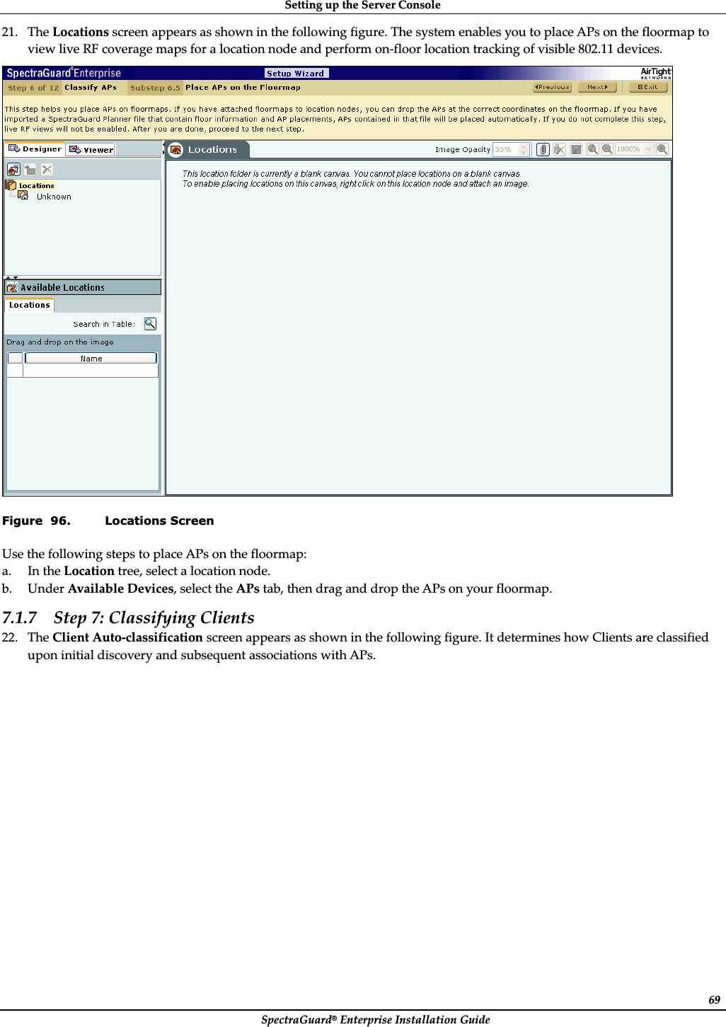 SettingȱupȱtheȱServerȱConsoleȱSpectraGuard®ȱEnterpriseȱInstallationȱGuideȱ6921. TheȱLocationsȱscreenȱappearsȱasȱshownȱinȱtheȱfollowingȱfigure.ȱTheȱsystemȱenablesȱyouȱtoȱplaceȱAPsȱonȱtheȱfloormapȱtoȱviewȱliveȱRFȱcoverageȱmapsȱforȱaȱlocationȱnodeȱandȱperformȱonȬfloorȱlocationȱtrackingȱofȱvisibleȱ802.11ȱdevices.ȱȱFigure  96. Locations Screen UseȱtheȱfollowingȱstepsȱtoȱplaceȱAPsȱonȱtheȱfloormap:ȱa. InȱtheȱLocationȱtree,ȱselectȱaȱlocationȱnode.ȱb. UnderȱAvailableȱDevices,ȱselectȱtheȱAPsȱtab,ȱthenȱdragȱandȱdropȱtheȱAPsȱonȱyourȱfloormap.ȱ7.1.7 Stepȱ7:ȱClassifyingȱClientsȱ22. TheȱClientȱAutoȬclassificationȱscreenȱappearsȱasȱshownȱinȱtheȱfollowingȱfigure.ȱItȱdeterminesȱhowȱClientsȱareȱclassifiedȱuponȱinitialȱdiscoveryȱandȱsubsequentȱassociationsȱwithȱAPs.ȱ