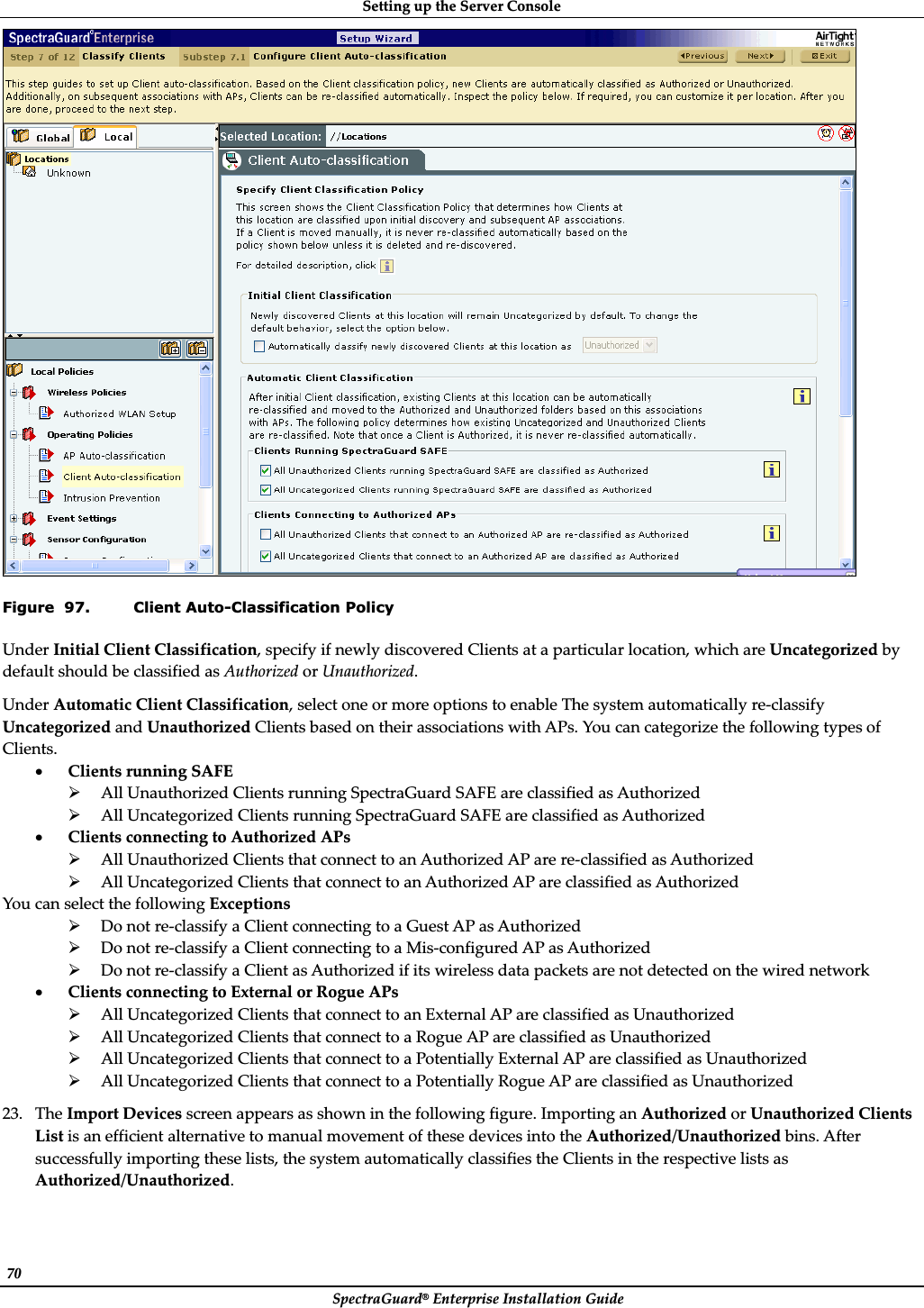 SettingȱupȱtheȱServerȱConsoleȱSpectraGuard®ȱEnterpriseȱInstallationȱGuideȱ70ȱȱFigure  97. Client Auto-Classification Policy UnderȱInitialȱClientȱClassification,ȱspecifyȱifȱnewlyȱdiscoveredȱClientsȱatȱaȱparticularȱlocation,ȱwhichȱareȱUncategorizedȱbyȱdefaultȱshouldȱbeȱclassifiedȱasȱAuthorizedȱorȱUnauthorized.ȱUnderȱAutomaticȱClientȱClassification,ȱselectȱoneȱorȱmoreȱoptionsȱtoȱenableȱTheȱsystemȱautomaticallyȱreȬclassifyȱUncategorizedȱandȱUnauthorizedȱClientsȱbasedȱonȱtheirȱassociationsȱwithȱAPs.ȱYouȱcanȱcategorizeȱtheȱfollowingȱtypesȱofȱClients.ȱxClientsȱrunningȱSAFEȱ¾AllȱUnauthorizedȱClientsȱrunningȱSpectraGuardȱSAFEȱareȱclassifiedȱasȱAuthorizedȱ¾AllȱUncategorizedȱClientsȱrunningȱSpectraGuardȱSAFEȱareȱclassifiedȱasȱAuthorizedȱxClientsȱconnectingȱtoȱAuthorizedȱAPsȱ¾AllȱUnauthorizedȱClientsȱthatȱconnectȱtoȱanȱAuthorizedȱAPȱareȱreȬclassifiedȱasȱAuthorizedȱ¾AllȱUncategorizedȱClientsȱthatȱconnectȱtoȱanȱAuthorizedȱAPȱareȱclassifiedȱasȱAuthorizedȱYouȱcanȱselectȱtheȱfollowingȱExceptionsȱ¾DoȱnotȱreȬclassifyȱaȱClientȱconnectingȱtoȱaȱGuestȱAPȱasȱAuthorizedȱ¾DoȱnotȱreȬclassifyȱaȱClientȱconnectingȱtoȱaȱMisȬconfiguredȱAPȱasȱAuthorizedȱ¾DoȱnotȱreȬclassifyȱaȱClientȱasȱAuthorizedȱifȱitsȱwirelessȱdataȱpacketsȱareȱnotȱdetectedȱonȱtheȱwiredȱnetworkȱxClientsȱconnectingȱtoȱExternalȱorȱRogueȱAPsȱ¾AllȱUncategorizedȱClientsȱthatȱconnectȱtoȱanȱExternalȱAPȱareȱclassifiedȱasȱUnauthorizedȱ¾AllȱUncategorizedȱClientsȱthatȱconnectȱtoȱaȱRogueȱAPȱareȱclassifiedȱasȱUnauthorizedȱ¾AllȱUncategorizedȱClientsȱthatȱconnectȱtoȱaȱPotentiallyȱExternalȱAPȱareȱclassifiedȱasȱUnauthorizedȱ¾AllȱUncategorizedȱClientsȱthatȱconnectȱtoȱaȱPotentiallyȱRogueȱAPȱareȱclassifiedȱasȱUnauthorizedȱ23. TheȱImportȱDevicesȱscreenȱappearsȱasȱshownȱinȱtheȱfollowingȱfigure.ȱImportingȱanȱAuthorizedȱorȱUnauthorizedȱClientsȱListȱisȱanȱefficientȱalternativeȱtoȱmanualȱmovementȱofȱtheseȱdevicesȱintoȱtheȱAuthorized/Unauthorizedȱbins.ȱAfterȱsuccessfullyȱimportingȱtheseȱlists,ȱtheȱsystemȱautomaticallyȱclassifiesȱtheȱClientsȱinȱtheȱrespectiveȱlistsȱasȱAuthorized/Unauthorized.ȱ