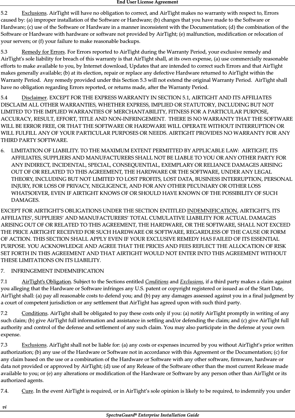 EndȱUserȱLicenseȱAgreementȱSpectraGuard®ȱEnterpriseȱInstallationȱGuideȱviȱ5.2ȱExclusions.ȱAirTightȱwillȱhaveȱnoȱobligationȱtoȱcorrect,ȱandȱAirTightȱmakesȱnoȱwarrantyȱwithȱrespectȱto,ȱErrorsȱcausedȱby:ȱ(a)ȱimproperȱinstallationȱofȱtheȱSoftwareȱorȱHardware;ȱ(b)ȱchangesȱthatȱyouȱhaveȱmadeȱtoȱtheȱSoftwareȱorȱHardware;ȱ(c)ȱuseȱofȱtheȱSoftwareȱorȱHardwareȱinȱaȱmannerȱinconsistentȱwithȱtheȱDocumentation;ȱ(d)ȱtheȱcombinationȱofȱtheȱSoftwareȱorȱHardwareȱwithȱhardwareȱorȱsoftwareȱnotȱprovidedȱbyȱAirTight;ȱ(e)ȱmalfunction,ȱmodificationȱorȱrelocationȱofȱyourȱservers;ȱorȱ(f)ȱyourȱfailureȱtoȱmakeȱreasonableȱbackups.ȱ5.3ȱRemedyȱforȱErrors.ȱForȱErrorsȱreportedȱtoȱAirTightȱduringȱtheȱWarrantyȱPeriod,ȱyourȱexclusiveȱremedyȱandȱAirTightȇsȱsoleȱliabilityȱforȱbreachȱofȱthisȱwarrantyȱisȱthatȱAirTightȱshall,ȱatȱitsȱownȱexpense,ȱ(a)ȱuseȱcommerciallyȱreasonableȱeffortsȱtoȱmakeȱavailableȱtoȱyou,ȱbyȱInternetȱdownload,ȱUpdatesȱthatȱareȱintendedȱtoȱcorrectȱsuchȱErrorsȱandȱthatȱAirTightȱmakesȱgenerallyȱavailable;ȱ(b)ȱatȱitsȱelection,ȱrepairȱorȱreplaceȱanyȱdefectiveȱHardwareȱreturnedȱtoȱAirTightȱwithinȱtheȱWarrantyȱPeriod.ȱȱAnyȱremedyȱprovidedȱunderȱthisȱSectionȱ5.3ȱwillȱnotȱextendȱtheȱoriginalȱWarrantyȱPeriod.ȱȱAirTightȱshallȱhaveȱnoȱobligationȱregardingȱErrorsȱreported,ȱorȱreturnsȱmade,ȱafterȱtheȱWarrantyȱPeriod.ȱȱ5.4ȱDisclaimer.ȱEXCEPTȱFORȱTHEȱEXPRESSȱWARRANTYȱINȱSECTIONȱ5.1,ȱAIRTIGHTȱANDȱITSȱAFFILIATESȱDISCLAIMȱALLȱOTHERȱWARRANTIES,ȱWHETHERȱEXPRESS,ȱIMPLIEDȱORȱSTATUTORY,ȱINCLUDINGȱBUTȱNOTȱLIMITEDȱTOȱTHEȱIMPLIEDȱWARRANTIESȱOFȱMERCHANTABILITY,ȱFITNESSȱFORȱAȱPARTICULARȱPURPOSE,ȱACCURACY,ȱRESULT,ȱEFFORT,ȱTITLEȱANDȱNONȬINFRINGEMENT.ȱȱTHEREȱISȱNOȱWARRANTYȱTHATȱTHEȱSOFTWAREȱWILLȱBEȱERRORȱFREE,ȱORȱTHATȱTHEȱSOFTWAREȱORȱHARDWAREȱWILLȱOPERATEȱWITHOUTȱINTERRUPTIONȱORȱWILLȱFULFILLȱANYȱOFȱYOURȱPARTICULARȱPURPOSESȱORȱNEEDS.ȱAIRTIGHTȱPROVIDESȱNOȱWARRANTYȱFORȱANYȱTHIRDȱPARTYȱSOFTWARE.ȱ6. LIMITATIONȱOFȱLIABILITY.ȱTOȱTHEȱMAXIMUMȱEXTENTȱPERMITTEDȱBYȱAPPLICABLEȱLAW:ȱȱAIRTIGHT,ȱITSȱAFFILIATES,ȱSUPPLIERSȱANDȱMANUFACTURERSȱSHALLȱNOTȱBEȱLIABLEȱTOȱYOUȱORȱANYȱOTHERȱPARTYȱFORȱANYȱINDIRECT,ȱINCIDENTAL,ȱSPECIAL,ȱCONSEQUENTIAL,ȱEXEMPLARYȱORȱRELIANCEȱDAMAGESȱARISINGȱOUTȱOFȱORȱRELATEDȱTOȱTHISȱAGREEMENT,ȱTHEȱHARDWAREȱORȱTHEȱSOFTWARE,ȱUNDERȱANYȱLEGALȱTHEORY,ȱINCLUDINGȱBUTȱNOTȱLIMITEDȱTOȱLOSTȱPROFITS,ȱLOSTȱDATA,ȱBUSINESSȱINTERRUPTION,ȱPERSONALȱINJURY,ȱFORȱLOSSȱOFȱPRIVACY,ȱNEGLIGENCE,ȱANDȱFORȱANYȱOTHERȱPECUNIARYȱORȱOTHERȱLOSSȱWHATSOEVER,ȱEVENȱIFȱAIRTIGHTȱKNOWSȱOFȱORȱSHOULDȱHAVEȱKNOWNȱOFȱTHEȱPOSSIBILITYȱOFȱSUCHȱDAMAGES.ȱȱEXCEPTȱFORȱAIRTIGHTȇSȱOBLIGATIONSȱUNDERȱTHEȱSECTIONȱENTITLEDȱINDEMNIFICATION,ȱAIRTIGHTȇS,ȱITSȱAFFILIATES’,ȱSUPPLIERS’ȱANDȱMANUFACTURERS’ȱTOTALȱCUMULATIVEȱLIABILITYȱFORȱACTUALȱDAMAGESȱARISINGȱOUTȱOFȱORȱRELATEDȱTOȱTHISȱAGREEMENT,ȱTHEȱHARDWARE,ȱORȱTHEȱSOFTWARE,ȱSHALLȱNOTȱEXCEEDȱTHEȱPRICEȱAIRTIGHTȱRECEIVEDȱFORȱSUCHȱHARDWAREȱORȱSOFTWARE,ȱREGARDLESSȱOFȱTHEȱCAUSEȱORȱFORMȱOFȱACTION.ȱTHISȱSECTIONȱSHALLȱAPPLYȱEVENȱIFȱYOURȱEXCLUSIVEȱREMEDYȱHASȱFAILEDȱOFȱITSȱESSENTIALȱPURPOSE.ȱYOUȱACKNOWLEDGEȱANDȱAGREEȱTHATȱTHEȱPRICESȱANDȱFEESȱREFLECTȱTHEȱALLOCATIONȱOFȱRISKȱSETȱFORTHȱINȱTHISȱAGREEMENTȱANDȱTHATȱAIRTIGHTȱWOULDȱNOTȱENTERȱINTOȱTHISȱAGREEMENTȱWITHOUTȱTHESEȱLIMITATIONSȱONȱITSȱLIABILITY.ȱ7. INFRINGEMENTȱINDEMNIFICATIONȱ7.1ȱAirTight’sȱObligation.ȱSubjectȱtoȱtheȱSectionsȱentitledȱConditionsȱandȱExclusions,ȱifȱaȱthirdȱpartyȱmakesȱaȱclaimȱagainstȱyouȱallegingȱthatȱtheȱHardwareȱorȱSoftwareȱinfringesȱanyȱU.S.ȱpatentȱorȱcopyrightȱregisteredȱorȱissuedȱasȱofȱtheȱStartȱDate,ȱAirTightȱshall:ȱ(a)ȱpayȱallȱreasonableȱcostsȱtoȱdefendȱyou;ȱandȱ(b)ȱpayȱanyȱdamagesȱassessedȱagainstȱyouȱinȱaȱfinalȱjudgmentȱbyȱaȱcourtȱofȱcompetentȱjurisdictionȱorȱanyȱsettlementȱthatȱAirTightȱhasȱagreedȱuponȱwithȱsuchȱthirdȱparty.ȱ7.2ȱConditions.ȱAirTightȱshallȱbeȱobligatedȱtoȱpayȱtheseȱcostsȱonlyȱifȱyou:ȱ(a)ȱnotifyȱAirTightȱpromptlyȱinȱwritingȱofȱanyȱsuchȱclaim;ȱ(b)ȱgiveȱAirTightȱfullȱinformationȱandȱassistanceȱinȱsettlingȱand/orȱdefendingȱtheȱclaim;ȱandȱ(c)ȱgiveȱAirTightȱfullȱauthorityȱandȱcontrolȱofȱtheȱdefenseȱandȱsettlementȱofȱanyȱsuchȱclaim.ȱYouȱmayȱalsoȱparticipateȱinȱtheȱdefenseȱatȱyourȱownȱexpense.ȱ7.3ȱExclusions.ȱAirTightȱshallȱnotȱbeȱliableȱfor:ȱ(a)ȱanyȱcostsȱorȱexpensesȱincurredȱbyȱyouȱwithoutȱAirTight’sȱpriorȱwrittenȱauthorization;ȱ(b)ȱanyȱuseȱofȱtheȱHardwareȱorȱSoftwareȱnotȱinȱaccordanceȱwithȱthisȱAgreementȱorȱtheȱDocumentation;ȱ(c)ȱforȱanyȱclaimȱbasedȱonȱtheȱuseȱorȱaȱcombinationȱofȱtheȱHardwareȱorȱSoftwareȱwithȱanyȱotherȱsoftware,ȱfirmware,ȱhardwareȱorȱdataȱnotȱprovidedȱorȱapprovedȱbyȱAirTight;ȱ(d)ȱuseȱofȱanyȱReleaseȱofȱtheȱSoftwareȱotherȱthanȱtheȱmostȱcurrentȱReleaseȱmadeȱavailableȱtoȱyou;ȱorȱ(e)ȱanyȱalterationsȱorȱmodificationȱofȱtheȱHardwareȱorȱSoftwareȱbyȱanyȱpersonȱotherȱthanȱAirTightȱorȱitsȱauthorizedȱagents.ȱ7.4.ȱCure.ȱInȱtheȱeventȱAirTightȱisȱrequired,ȱorȱinȱAirTight’sȱsoleȱopinionȱisȱlikelyȱtoȱbeȱrequired,ȱtoȱindemnifyȱyouȱunderȱ