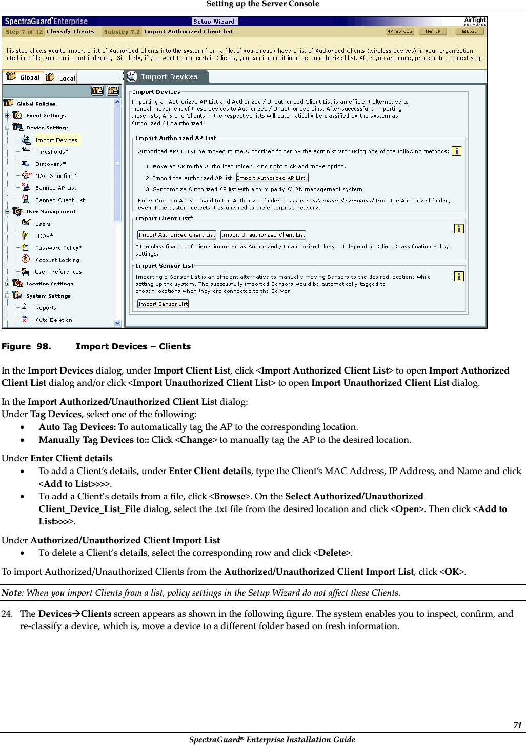 SettingȱupȱtheȱServerȱConsoleȱSpectraGuard®ȱEnterpriseȱInstallationȱGuideȱ71ȱFigure  98. Import Devices – Clients InȱtheȱImportȱDevicesȱdialog,ȱunderȱImportȱClientȱList,ȱclickȱ&lt;ImportȱAuthorizedȱClientȱList&gt;ȱtoȱopenȱImportȱAuthorizedȱClientȱListȱdialogȱand/orȱclickȱ&lt;ImportȱUnauthorizedȱClientȱList&gt;ȱtoȱopenȱImportȱUnauthorizedȱClientȱListȱdialog.ȱInȱtheȱImportȱAuthorized/UnauthorizedȱClientȱListȱdialog:ȱUnderȱTagȱDevices,ȱselectȱoneȱofȱtheȱfollowing:ȱxAutoȱTagȱDevices:ȱToȱautomaticallyȱtagȱtheȱAPȱtoȱtheȱcorrespondingȱlocation.ȱxManuallyȱTagȱDevicesȱto::ȱClickȱ&lt;Change&gt;ȱtoȱmanuallyȱtagȱtheȱAPȱtoȱtheȱdesiredȱlocation.ȱUnderȱEnterȱClientȱdetailsȱxToȱaddȱaȱClient’sȱdetails,ȱunderȱEnterȱClientȱdetails,ȱtypeȱtheȱClient’sȱMACȱAddress,ȱIPȱAddress,ȱandȱNameȱandȱclickȱ&lt;AddȱtoȱList&gt;&gt;&gt;&gt;.ȱxToȱaddȱaȱClient’sȱdetailsȱfromȱaȱfile,ȱclickȱ&lt;Browse&gt;.ȱOnȱtheȱSelectȱAuthorized/UnauthorizedȱClient_Device_List_Fileȱdialog,ȱselectȱtheȱ.txtȱfileȱfromȱtheȱdesiredȱlocationȱandȱclickȱ&lt;Open&gt;.ȱThenȱclickȱ&lt;AddȱtoȱList&gt;&gt;&gt;&gt;.ȱUnderȱAuthorized/UnauthorizedȱClientȱImportȱListȱxToȱdeleteȱaȱClient’sȱdetails,ȱselectȱtheȱcorrespondingȱrowȱandȱclickȱ&lt;Delete&gt;.ȱToȱimportȱAuthorized/UnauthorizedȱClientsȱfromȱtheȱAuthorized/UnauthorizedȱClientȱImportȱList,ȱclickȱ&lt;OK&gt;.ȱNote:ȱWhenȱyouȱimportȱClientsȱfromȱaȱlist,ȱpolicyȱsettingsȱinȱtheȱSetupȱWizardȱdoȱnotȱaffectȱtheseȱClients.ȱ24. TheȱDevicesÆClientsȱscreenȱappearsȱasȱshownȱinȱtheȱfollowingȱfigure.ȱTheȱsystemȱenablesȱyouȱtoȱinspect,ȱconfirm,ȱandȱreȬclassifyȱaȱdevice,ȱwhichȱis,ȱmoveȱaȱdeviceȱtoȱaȱdifferentȱfolderȱbasedȱonȱfreshȱinformation.ȱ