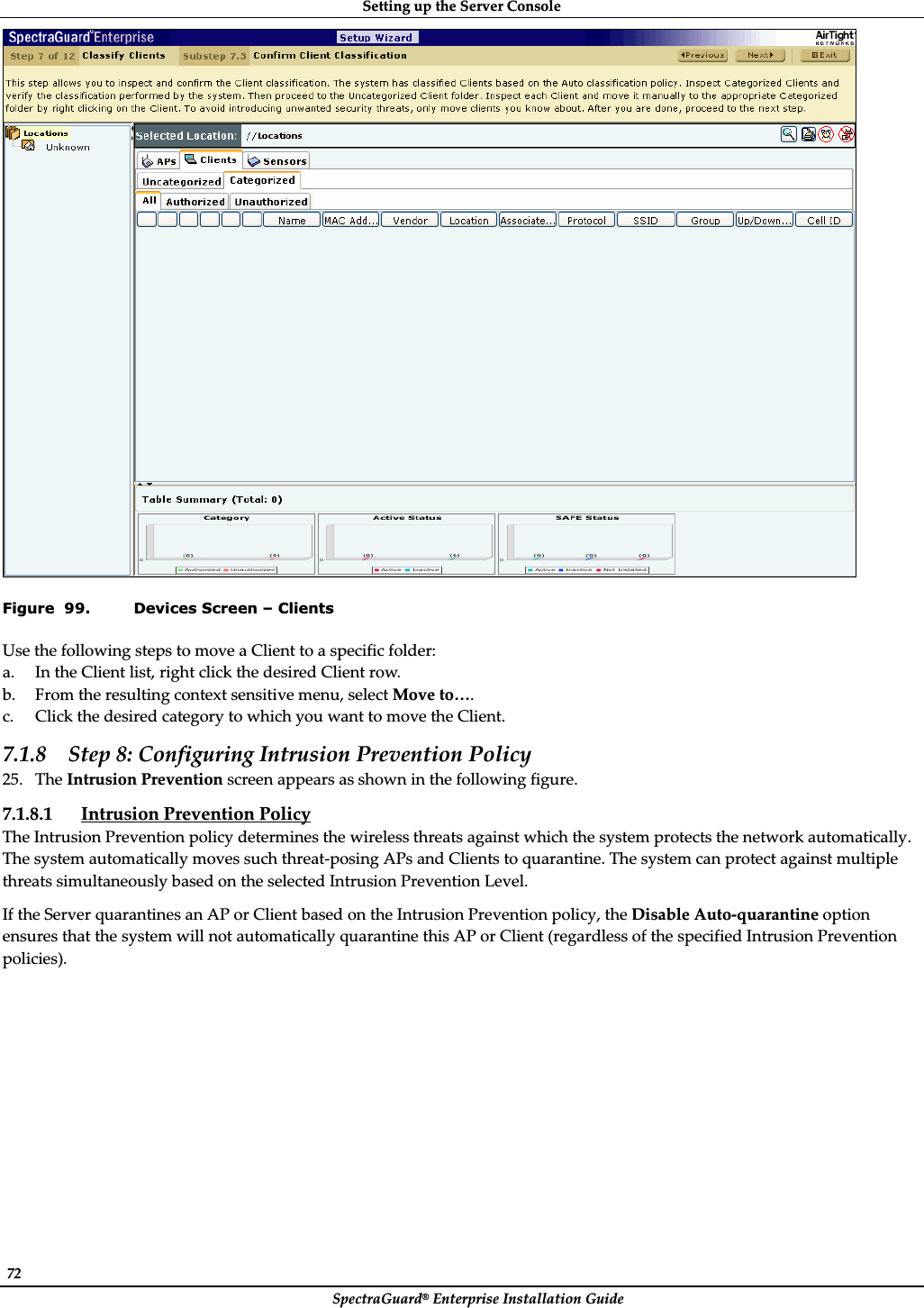 SettingȱupȱtheȱServerȱConsoleȱSpectraGuard®ȱEnterpriseȱInstallationȱGuideȱ72ȱȱFigure  99. Devices Screen – Clients UseȱtheȱfollowingȱstepsȱtoȱmoveȱaȱClientȱtoȱaȱspecificȱfolder:ȱa. InȱtheȱClientȱlist,ȱrightȱclickȱtheȱdesiredȱClientȱrow.ȱb. Fromȱtheȱresultingȱcontextȱsensitiveȱmenu,ȱselectȱMoveȱto….ȱc. ClickȱtheȱdesiredȱcategoryȱtoȱwhichȱyouȱwantȱtoȱmoveȱtheȱClient.ȱ7.1.8 Stepȱ8:ȱConfiguringȱIntrusionȱPreventionȱPolicyȱ25. TheȱIntrusionȱPreventionȱscreenȱappearsȱasȱshownȱinȱtheȱfollowingȱfigure.ȱ7.1.8.1 IntrusionȱPreventionȱPolicyȱTheȱIntrusionȱPreventionȱpolicyȱdeterminesȱtheȱwirelessȱthreatsȱagainstȱwhichȱtheȱsystemȱprotectsȱtheȱnetworkȱautomatically.ȱTheȱsystemȱautomaticallyȱmovesȱsuchȱthreatȬposingȱAPsȱandȱClientsȱtoȱquarantine.ȱTheȱsystemȱcanȱprotectȱagainstȱmultipleȱthreatsȱsimultaneouslyȱbasedȱonȱtheȱselectedȱIntrusionȱPreventionȱLevel.ȱIfȱtheȱServerȱquarantinesȱanȱAPȱorȱClientȱbasedȱonȱtheȱIntrusionȱPreventionȱpolicy,ȱtheȱDisableȱAutoȬquarantineȱoptionȱensuresȱthatȱtheȱsystemȱwillȱnotȱautomaticallyȱquarantineȱthisȱAPȱorȱClientȱ(regardlessȱofȱtheȱspecifiedȱIntrusionȱPreventionȱpolicies).ȱ