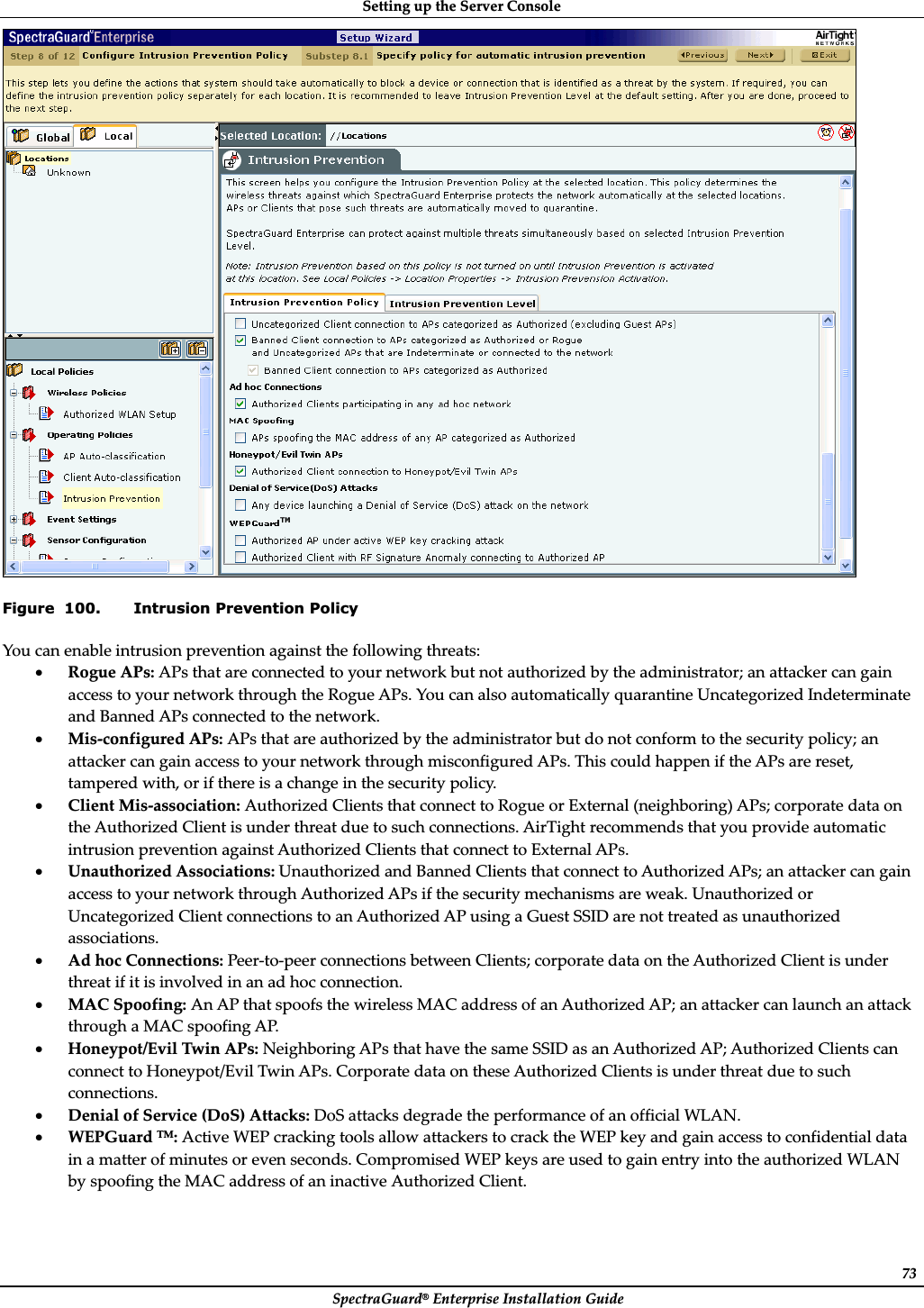 SettingȱupȱtheȱServerȱConsoleȱSpectraGuard®ȱEnterpriseȱInstallationȱGuideȱ73ȱFigure  100. Intrusion Prevention Policy Youȱcanȱenableȱintrusionȱpreventionȱagainstȱtheȱfollowingȱthreats:ȱxRogueȱAPs:ȱAPsȱthatȱareȱconnectedȱtoȱyourȱnetworkȱbutȱnotȱauthorizedȱbyȱtheȱadministrator;ȱanȱattackerȱcanȱgainȱaccessȱtoȱyourȱnetworkȱthroughȱtheȱRogueȱAPs.ȱYouȱcanȱalsoȱautomaticallyȱquarantineȱUncategorizedȱIndeterminateȱandȱBannedȱAPsȱconnectedȱtoȱtheȱnetwork.ȱxMisȬconfiguredȱAPs:ȱAPsȱthatȱareȱauthorizedȱbyȱtheȱadministratorȱbutȱdoȱnotȱconformȱtoȱtheȱsecurityȱpolicy;ȱanȱattackerȱcanȱgainȱaccessȱtoȱyourȱnetworkȱthroughȱmisconfiguredȱAPs.ȱThisȱcouldȱhappenȱifȱtheȱAPsȱareȱreset,ȱtamperedȱwith,ȱorȱifȱthereȱisȱaȱchangeȱinȱtheȱsecurityȱpolicy.ȱxClientȱMisȬassociation:ȱAuthorizedȱClientsȱthatȱconnectȱtoȱRogueȱorȱExternalȱ(neighboring)ȱAPs;ȱcorporateȱdataȱonȱtheȱAuthorizedȱClientȱisȱunderȱthreatȱdueȱtoȱsuchȱconnections.ȱAirTightȱrecommendsȱthatȱyouȱprovideȱautomaticȱintrusionȱpreventionȱagainstȱAuthorizedȱClientsȱthatȱconnectȱtoȱExternalȱAPs.ȱxUnauthorizedȱAssociations:ȱUnauthorizedȱandȱBannedȱClientsȱthatȱconnectȱtoȱAuthorizedȱAPs;ȱanȱattackerȱcanȱgainȱaccessȱtoȱyourȱnetworkȱthroughȱAuthorizedȱAPsȱifȱtheȱsecurityȱmechanismsȱareȱweak.ȱUnauthorizedȱorȱUncategorizedȱClientȱconnectionsȱtoȱanȱAuthorizedȱAPȱusingȱaȱGuestȱSSIDȱareȱnotȱtreatedȱasȱunauthorizedȱassociations.ȱxAdȱhocȱConnections:ȱPeerȬtoȬpeerȱconnectionsȱbetweenȱClients;ȱcorporateȱdataȱonȱtheȱAuthorizedȱClientȱisȱunderȱthreatȱifȱitȱisȱinvolvedȱinȱanȱadȱhocȱconnection.ȱxMACȱSpoofing:ȱAnȱAPȱthatȱspoofsȱtheȱwirelessȱMACȱaddressȱofȱanȱAuthorizedȱAP;ȱanȱattackerȱcanȱlaunchȱanȱattackȱthroughȱaȱMACȱspoofingȱAP.ȱxHoneypot/EvilȱTwinȱAPs:ȱNeighboringȱAPsȱthatȱhaveȱtheȱsameȱSSIDȱasȱanȱAuthorizedȱAP;ȱAuthorizedȱClientsȱcanȱconnectȱtoȱHoneypot/EvilȱTwinȱAPs.ȱCorporateȱdataȱonȱtheseȱAuthorizedȱClientsȱisȱunderȱthreatȱdueȱtoȱsuchȱconnections.ȱxDenialȱofȱServiceȱ(DoS)ȱAttacks:ȱDoSȱattacksȱdegradeȱtheȱperformanceȱofȱanȱofficialȱWLAN.ȱxWEPGuardȱTM:ȱActiveȱWEPȱcrackingȱtoolsȱallowȱattackersȱtoȱcrackȱtheȱWEPȱkeyȱandȱgainȱaccessȱtoȱconfidentialȱdataȱinȱaȱmatterȱofȱminutesȱorȱevenȱseconds.ȱCompromisedȱWEPȱkeysȱareȱusedȱtoȱgainȱentryȱintoȱtheȱauthorizedȱWLANȱbyȱspoofingȱtheȱMACȱaddressȱofȱanȱinactiveȱAuthorizedȱClient.ȱ